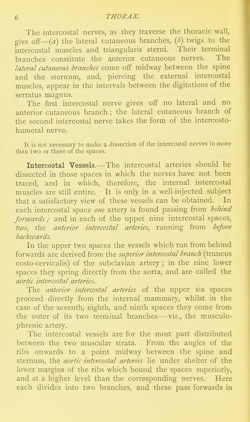 The intercostal nerves, as they traverse the thoracic wall, give off—{a) the lateral cutaneous branches, {b) twigs to the intercostal muscles and triangularis sterni. Their terminal branches constitute the anterior cutaneous nerves. The lateral cutaneous branches come off midway between the spine and the sternum, and, piercing the external intercostal muscles, appear in the intervals between the digitations of the serratus magnus. The first intercostal nerve gives off no lateral and no anterior cutaneous branch; the lateral cutaneous branch of the second intercostal nerve takes the form of the intercosto- humeral nerve. It is not necessary to make a dissection of the intercostal nerves in more than two or three of the spaces. Intercostal Vessels.—The intercostal arteries should be dissected in those spaces in which the nerves have not been traced, and in which, therefore, the internal intercostal muscles are still entire. It is only in a well-injected subject that a satisfactory view of these vessels can be obtained. In each intercostal space one artery is found passing from behitid forwards; and in each of the upper nine intercostal spaces, two, the anterior intercostal arteries, running from befo?-e backwards. In the upper two spaces the vessels which run from behind forwards are derived from the superior intercostal branch (truncus costo-cervicalis) of the subclavian artery; in the nine lower spaces they spring directly from the aorta, and are called the aortic intercostal arteries. The anterior intercostal arteries of the upper six spaces proceed directly from the internal mammary, whilst in the case of the seventh, eighth, and ninth spaces they come from the outer of its two terminal branches—viz., the musculo- phrenic artery. The intercostal vessels are for the most part distributed between the two muscular strata. From the angles of the ribs onwards to a point midway between the spine and sternum, the aortic ititercostal arteries lie under shelter of the lower margins of the ribs which bound the spaces superiorly, and at a higher level than the corresponding nerves. Here each divides into two branches, and these pass forwards in