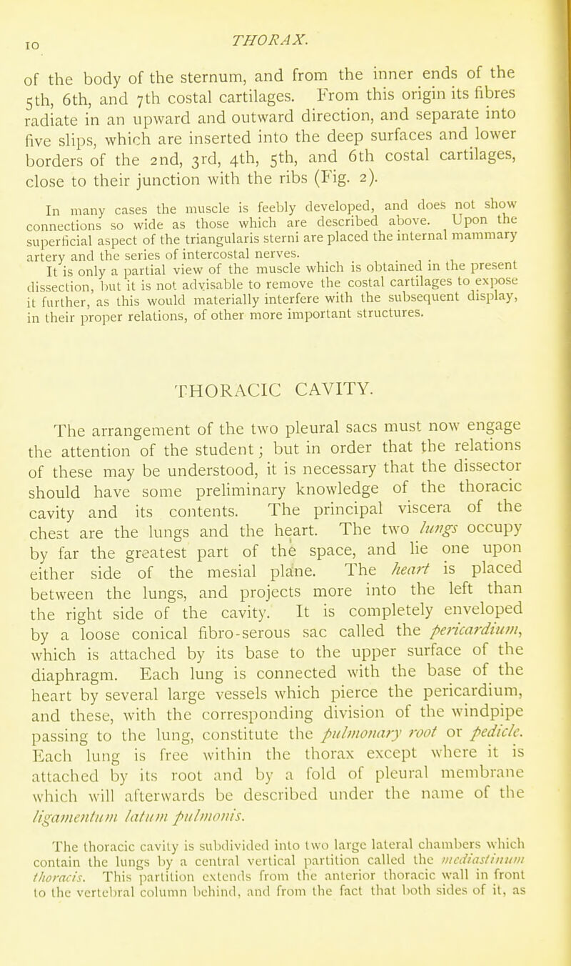 of the body of the sternum, and from the inner ends of the 5th, 6th, and 7th costal cartilages. From this origin its fibres radiate in an upward and outward direction, and separate into five slips, which are inserted into the deep surfaces and lower borders of the 2nd, 3rd, 4th, 5th, and 6th costal cartilages, close to their junction with the ribs (Fig. 2). In many cases the muscle is feebly developed, and does not show connections so wide as those which are described above. Upon the superficial aspect of the triangularis sterni are placed the mternal mammary artery and the series of intercostal nerves. It is only a partial view of the muscle which is obtamed in the present dissection, but it is not advisable to remove the costal cartilages to expose it further, as this would materially interfere with the subsequent display, in their proper relations, of other more important structures. THORACIC CAVITY. The arrangement of the two pleural sacs must now engage the attention of the student; but in order that the relations of these may be understood, it is necessary that the dissector should have some preliminary knowledge of the thoracic cavity and its contents. The principal viscera of the chest are the lungs and the heart. The two lungs occupy by far the greatest part of the space, and lie one upon either side of the mesial plane. The hemi is placed between the lungs, and projects more into the left than the right side of the cavity. It is completely enveloped by a loose conical fibro-serous sac called the pericardium, which is attached by its base to the upper surface of the diaphragm. Each lung is connected with the base of the heart by several large vessels which pierce the pericardium, and these, with the corresponding division of the windpipe passing to the lung, constitute the pulmonary root or pedicle. Each lung is free within the thorax except where it is attached by its root and by a fold of pleural membrane which will afterwards be described under the name of the ligamentiim latum pulmonis. The thoracic cavity is subdivided into two large lateral chambers which contain the lungs by a central vertical partition called the nicdiasdnum (horacis. This partition extends from the anterior thoracic wall in front to the vertebral column behind, and from the fact that both sides of it, as