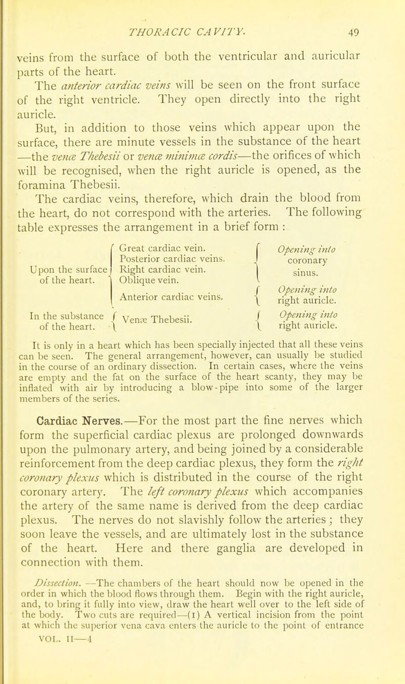 veins from the surface of both the ventricular and auricular parts of the heart. The anterior cardiac veins will be seen on the front surface of the right ventricle. They open directly into the right auricle. But, in addition to those veins which appear upon the surface, there are minute vessels in the substance of the heart —the vence T/iebesii or ve7icB minimiE cordis—the orifices of which will be recognised, when the right auricle is opened, as the foramina Thebesii. The cardiac veins, therefore, which drain the blood from the heart, do not correspond with the arteries. The following table expresses the arrangement in a brief form : (Great cardiac vein. f Opetiing-into Posterior cardiac veins. I coronary Right cardiac vein. j sinus oi tne neart. Oblique vein. <. r Opening i7ito Anterior cardiac veins. -j^ right auricle. In the substance f y^^^ Thebesii Opening into of the heart. \ '  I ight auricle. It is only in a heart which has been specially injected that all these veins can be seen. The general arrangement, however, can usually be studied in the course of an ordinary dissection. In certain cases, where the veins are empty and the fat on the surface of the heart scanty, they may be inflated with air by introducing a blow-pipe into some of the larger members of the series. Cardiac Nerves.—For the most part the fine nerves which form the superficial cardiac plexus are prolonged downwards upon the pulmonary artery, and being joined by a considerable reinforcement from the deep cardiac plexus, they form the right coronary plexus which is distributed in the course of the right coronary artery. The left coronary plexus which accompanies the artery of the same name is derived from the deep cardiac plexus. The nerves do not slavishly follow the arteries ; they soon leave the vessels, and are ultimately lost in the substance of the heart. Here and there ganglia are developed in connection with them. Dissection. —The chambers of the heart should now be opened in the order in which the blood flows through them. Begin with the right auricle, and, to bring it fully into view, draw the heart well over to the left side of the body. Two cuts are required—(i) A vertical incision from the point at which the superior vena cava enters the auricle to the point of entrance VOL. II—\