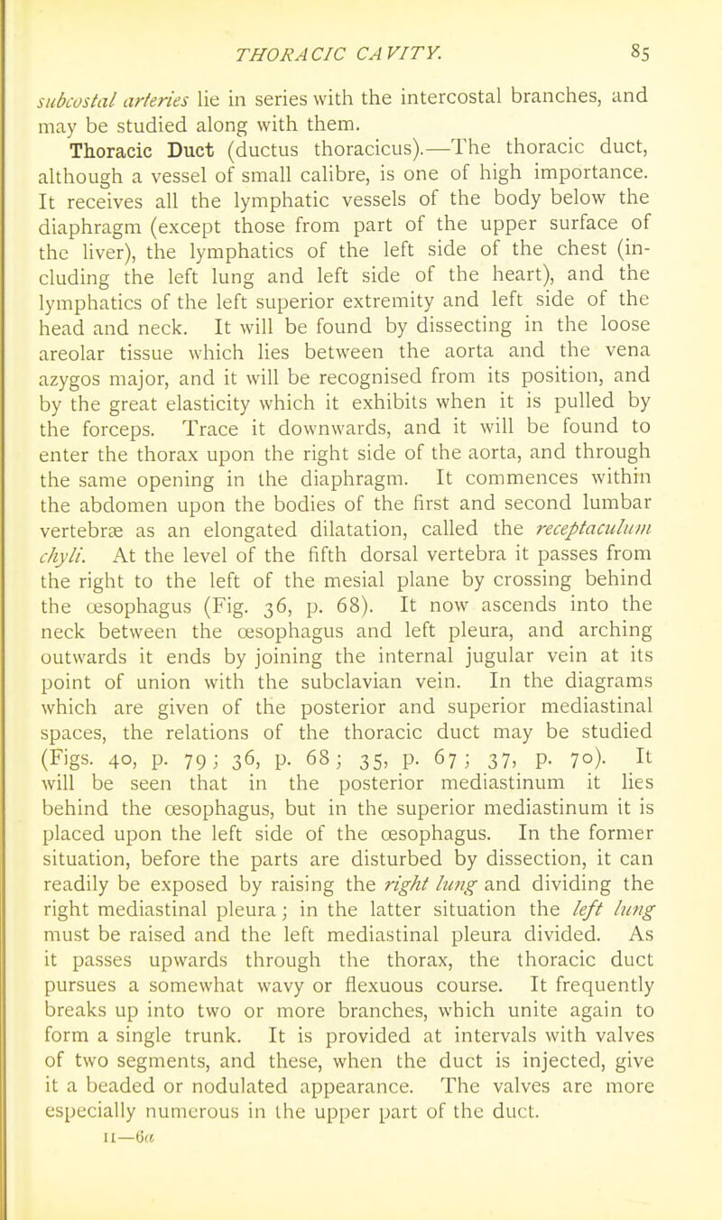 subcostal arteries lie in series with the intercostal branches, and may be studied along with them. Thoracic Duct (ductus thoracicus).—The thoracic duct, although a vessel of small calibre, is one of high importance. It receives all the lymphatic vessels of the body below the diaphragm (except those from part of the upper surface of the liver), the lymphatics of the left side of the chest (in- cluding the left lung and left side of the heart), and the lymphatics of the left superior extremity and left side of the head and neck. It will be found by dissecting in the loose areolar tissue which lies between the aorta and the vena azygos major, and it will be recognised from its position, and by the great elasticity which it exhibits when it is pulled by the forceps. Trace it downwards, and it will be found to enter the thorax upon the right side of the aorta, and through the same opening in the diaphragm. It commences within the abdomen upon the bodies of the first and second lumbar vertebras as an elongated dilatation, called the receptaculiwi chyli. At the level of the fifth dorsal vertebra it passes from the right to the left of the mesial plane by crossing behind the oesophagus (Fig. 36, p. 68). It now ascends into the neck between the cesophagus and left pleura, and arching outwards it ends by joining the internal jugular vein at its point of union with the subclavian vein. In the diagrams which are given of the posterior and superior mediastinal spaces, the relations of the thoracic duct may be studied (Figs. 40, p. 79; 36, p. 68; 35, p. 67; 37, p. 70). It will be seen that in the posterior mediastinum it lies behind the oesophagus, but in the superior mediastinum it is placed upon the left side of the oesophagus. In the former situation, before the parts are disturbed by dissection, it can readily be exposed by raising the right lung and dividing the right mediastinal pleura; in the latter situation the left lung must be raised and the left mediastinal pleura divided. As it passes upwards through the thorax, the thoracic duct pursues a somewhat wavy or flexuous course. It frequently breaks up into two or more branches, which unite again to form a single trunk. It is provided at intervals with valves of two segments, and these, when the duct is injected, give it a beaded or nodulated appearance. The valves are more especially numerous in the upper part of the duct. II—6({