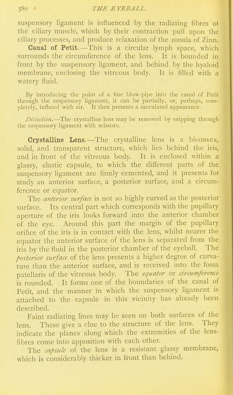 suspensory ligament is influenced by the radiating fibres ot the ciliary muscle, which by their contraction pull upon the ciliary processes, and produce relaxation of the zonula of Zinn. Canal of Petit.—This is a circular lymph space, which surrounds the circumference of the lens. It is bounded in front by the suspensory ligament, and behind by the hyaloid membrane, enclosing the vitreous body. It is filled with a watery fluid. By introducing llie point of a fine blow-pipe into tlie canal of Petit through the suspensory ligament, it can be partially, or, perhaps, com- pletely, inflated with air. It then presents a sacculated appearance. Dissection.—The crystalline lens may be removed by snipping through the suspensory ligament with scissors. Crystalline Lens.—The crystalline lens is a biconvex, solid, and transparent structure, which lies behind the iris, and in front of the vitreous body. It is enclosed within a glassy, elastic capsule, to which the different parts of the suspensory ligament are firmly cemented, and it presents for study an anterior surface, a posterior surface, and a circum- ference or equator. The anterior surface is not so highly curved as the posterior surface. Its central part which corresponds with the pupillary aperture of the iris looks forward into the anterior chamber of the eye. Around this part the margin of the pupillary orifice of the iris is in contact with the lens, whilst nearer the equator the anterior surface of the lens is separated from the iris by the fluid in the posterior charnber of the eyeball. The posterior surface of the lens presents a higher degree of curva- ture than the anterior surface, and is received into the fossa patellaris of the vitreous body. The equator or circuviference is rounded. It forms one of the boundaries of the canal of Petit, and the manner in which the suspensory Hgament is attached to the capsule in this vicinity has already been described. Faint radiating lines may be seen on both surfaces of the lens. These give a clue to the structure of the lens. They indicate the planes along which the extremities of the lens- fibres come into apposition with each other. The capsule of the lens is a resistant glassy membrane, which is considerably thicker in front than behind.