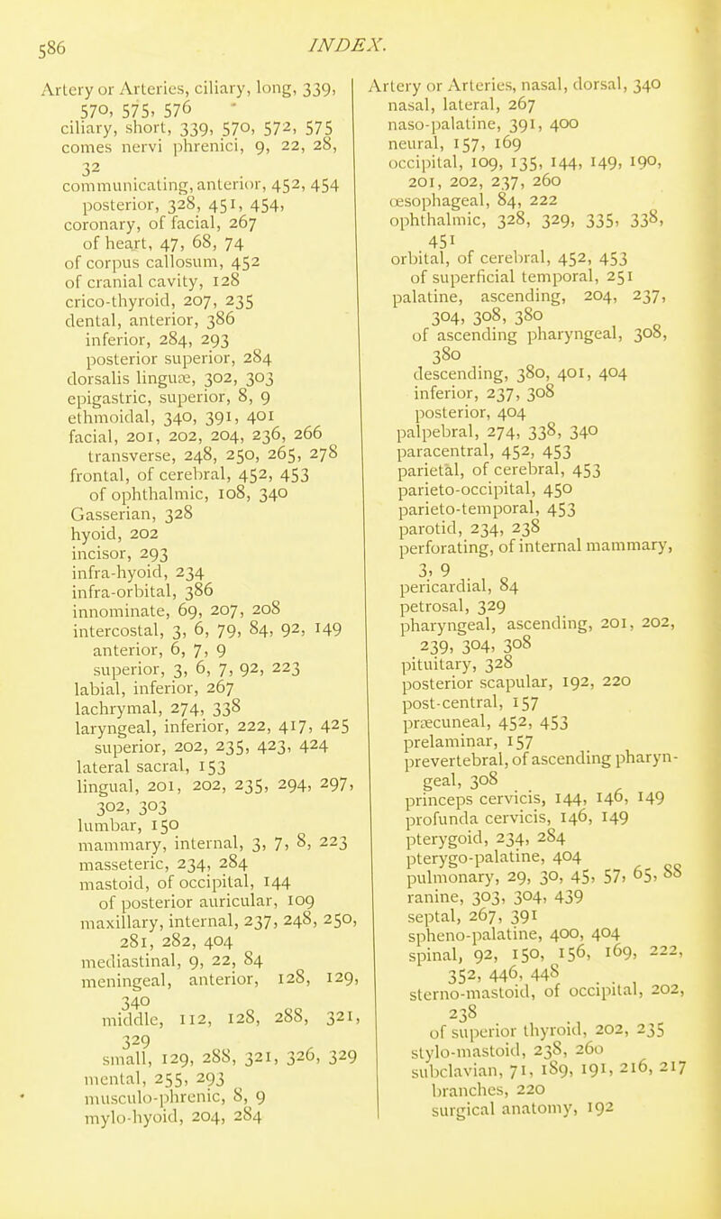 ileiy or Arteries, ciliary, long, 339, 570, 575. 576 ciliary, short, 339, 570, 572, 575 comes nervi phrenici, 9, 22, 28, 32 communicating, anterior, 452, 454 posterior, 328, 451, 454, coronary, of facial, 267 of heart, 47, 68, 74 of corpus callosum, 452 of cranial cavity, 128 crico-thyroid, 207, 235 dental, anterior, 386 inferior, 284, 293 posterior superior, 284 dorsalis lingute, 302, 303 epigastric, superior, 8, 9 ethmoidal, 340, 391, 401 facial, 201, 202, 204, 236, 266 transverse, 248, 250, 265, 278 frontal, of cerebral, 452, 453 of ophthalmic, 108, 340 Gasserian, 328 hyoid, 202 incisor, 293 infra-hyoid, 234 infra-orbital, 386 innominate, 69, 207, 208 intercostal, 3, 6, 79, 84, 92, 149 anterior, 6, 7, 9 superior, 3, 6, 7, 92, 223 labial, inferior, 267 lachrymal, 274, 338 laryngeal, inferior, 222, 417, 425 superior, 202, 235, 423, 424 lateral sacral, 153 lingual, 201, 202, 235, 294, 297, 302, 303 lumbar, 150 mammary, internal, 3, 7, 8, 223 masseteric, 234, 284 mastoid, of occipital, 144 of posterior auricular, 109 maxillary, internal, 237, 248, 250, 281, 282, 404 mediastinal, 9, 22, 84 meningeal, anterior, 128, 129, 340 middle, 112, 128, 28S, 321, 329 small, 129, 288, 321, 326, 329 mental, 255, 293 musculo-phrenic, 8, 9 mylo-hyoid, 204, 284 Artery or Arteries, nasal, dorsal, 340 nasal, lateral, 267 naso-palatine, 391, 400 neural, 157, 169 occipital, 109, 135, 144, 149, 190, 201, 202, 237, 260 uesophageal, 84, 222 ophthalmic, 328, 329, 335, 338, 451 orbital, of cerebral, 452, 453 of superficial temporal, 251 palatine, ascending, 204, 237, 304, 308, 380 of ascending pharyngeal, 308, 380 descending, 380, 401, 404 inferior, 237, 308 posterior, 404 palpebral, 274, 338, 340 paracentral, 452, 453 parietal, of cerebral, 453 parieto-occipital, 450 parieto-temporal, 453 parotid, 234, 238 perforating, of internal mammary, 3. 9 . pericardial, 84 petrosal, 329 pharyngeal, ascending, 201, 202, 239. 304. 308 pituitary, 328 posterior scapular, 192, 220 post-central, 157 precuneal, 452, 453 prelaminar, 157 prevertebral, of ascending pharyn- geal, 308 princeps cervicis, 144, 140, 149 profunda cervicis, 146, 149 pterygoid, 234, 284 pterygo-palatine, 404 pulmonary, 29, 30, 45, 57, 65, 88 ranine, 303, 304, 439 septal, 267, 391 spheno-palatine, 400, 404 spinal, 92, 150, 156, 169, 222, 352, 446, 448 . sterno-mastoid, of occipital, 202, 238 of superior thyroid, 202, 23S slylo-mastoid, 238, 260 subclavian, 71, 189, 191, 216, 217 branches, 220 surgical anatomy, 192