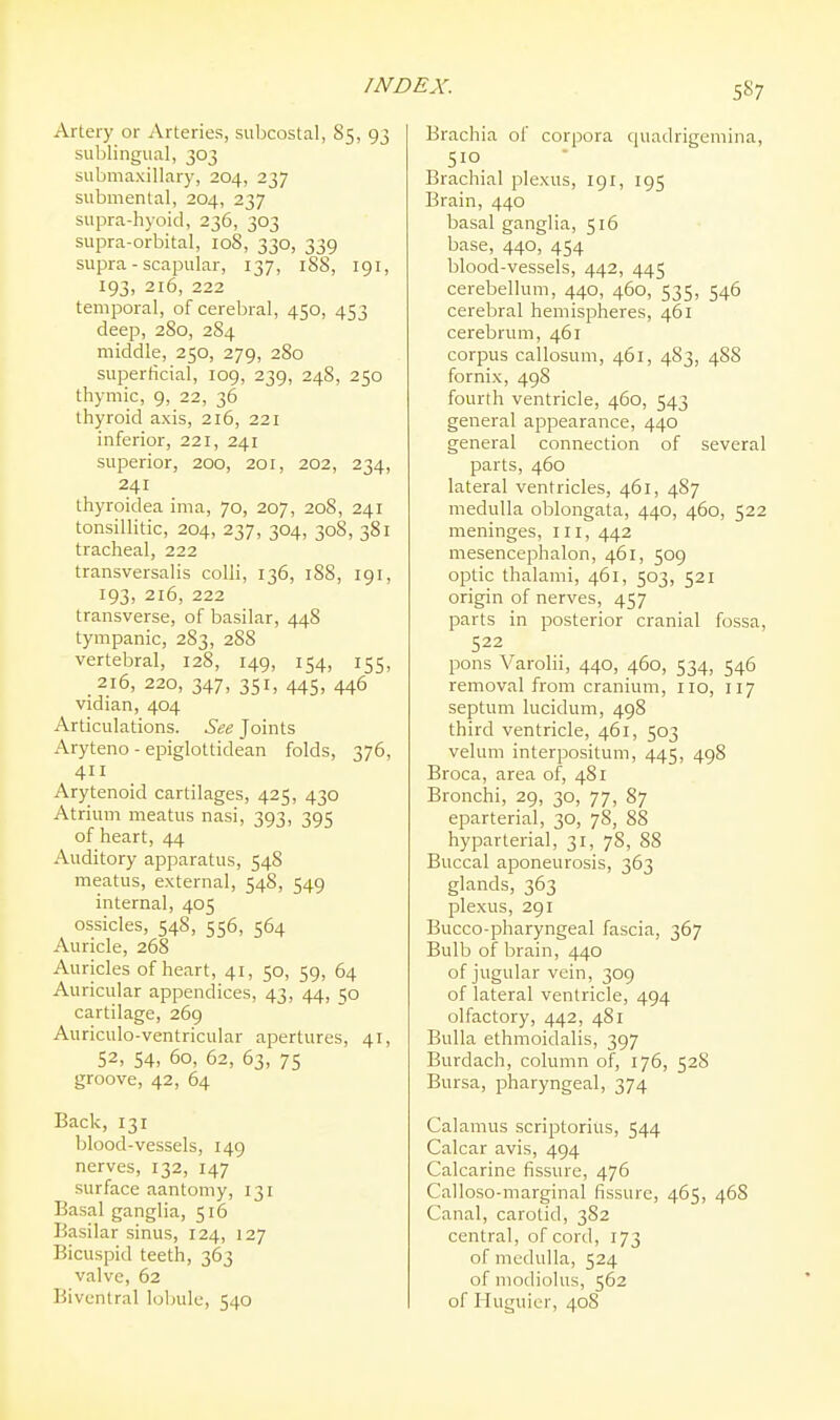 5S7 Artery or Arteries, subcostal, 85, 93 sublingual, 303 submaxillary, 204, 237 submental, 204, 237 supra-hyoid, 236, 303 supra-orbital, 108, 330, 339 supra - scapular, 137, 188, 191, 193, 216, 222 temporal, of cerebral, 450, 453 deep, 2S0, 284 middle, 250, 279, 280 superficial, 109, 239, 248, 250 thymic, 9, 22, 36 thyroid axis, 216, 221 inferior, 221, 241 superior, 200, 201, 202, 234, 241 thyroidea ima, 70, 207, 208, 241 tonsillitic, 204, 237, 304, 308, 381 tracheal, 222 transversalis colli, 136, 1S8, 191, 193, 216, 222 transverse, of basilar, 448 tympanic, 283, 288 vertebral, 128, 149, 154, 155, 216, 220, 347, 351, 445, 446 vidian, 404 Articulations. See Joints Aryteno - epiglottidean folds, 376, 411 Arytenoid cartilages, 425, 430 Atrium meatus nasi, 393, 395 of heart, 44 Auditory apparatus, 548 meatus, external, 54S, 549 internal, 405 ossicles, 548, 556, 564 Auricle, 268 Auricles of heart, 41, 50, 59, 64 Auricular appendices, 43, 44, 50 cartilage, 269 Auriculo-ventricular apertures, 41, 52, 54, 60, 62, 63, 75 groove, 42, 64 Back, 131 blood-vessels, 149 nerves, 132, 147 surface aantomy, 131 Basal ganglia, 516 Basilar sinus, 124, 127 Bicuspid teeth, 363 valve, 62 Bivcntral lobule, 540 Brachia of corpora quadrigemina, 510 Brachial plexus, 191, 195 Brain, 440 basal ganglia, 516 base, 440, 454 blood-vessels, 442, 445 cerebellum, 440, 460, 535, 546 cerebral hemispheres, 461 cerebrum, 461 corpus callosum, 461, 483, 488 fornix, 498 fourth ventricle, 460, 543 general appearance, 440 general connection of several parts, 460 lateral ventricles, 461, 487 medulla oblongata, 440, 460, 522 meninges, iii, 442 mesencephalon, 461, 509 optic thalami, 461, 503, 521 origin of nerves, 457 parts in posterior cranial fossa, 522 pons Varolii, 440, 460, 534, 546 removal from cranium, 110, 117 septum lucidum, 498 third ventricle, 461, 503 velum interpositum, 445, 498 Broca, area of, 481 Bronchi, 29, 30, 77, 87 eparterial, 30, 78, 88 hyparterial, 31, 78, 88 Buccal aponeurosis, 363 glands, 363 plexus, 291 Bucco-pharyngeal fascia, 367 Bulb of brain, 440 of jugular vein, 309 of lateral ventricle, 494 olfactory, 442, 481 Bulla ethmoidalis, 397 Burdach, column of, 176, 528 Bursa, pharyngeal, 374 Calamus scrijDtorius, 544 Calcar avis, 494 Calcarine fissure, 476 Calloso-marginal fissure, 465, 468 Canal, carotid, 382 central, of cord, 173 of medulla, 524 of modiolus, 562 of Huguier, 408