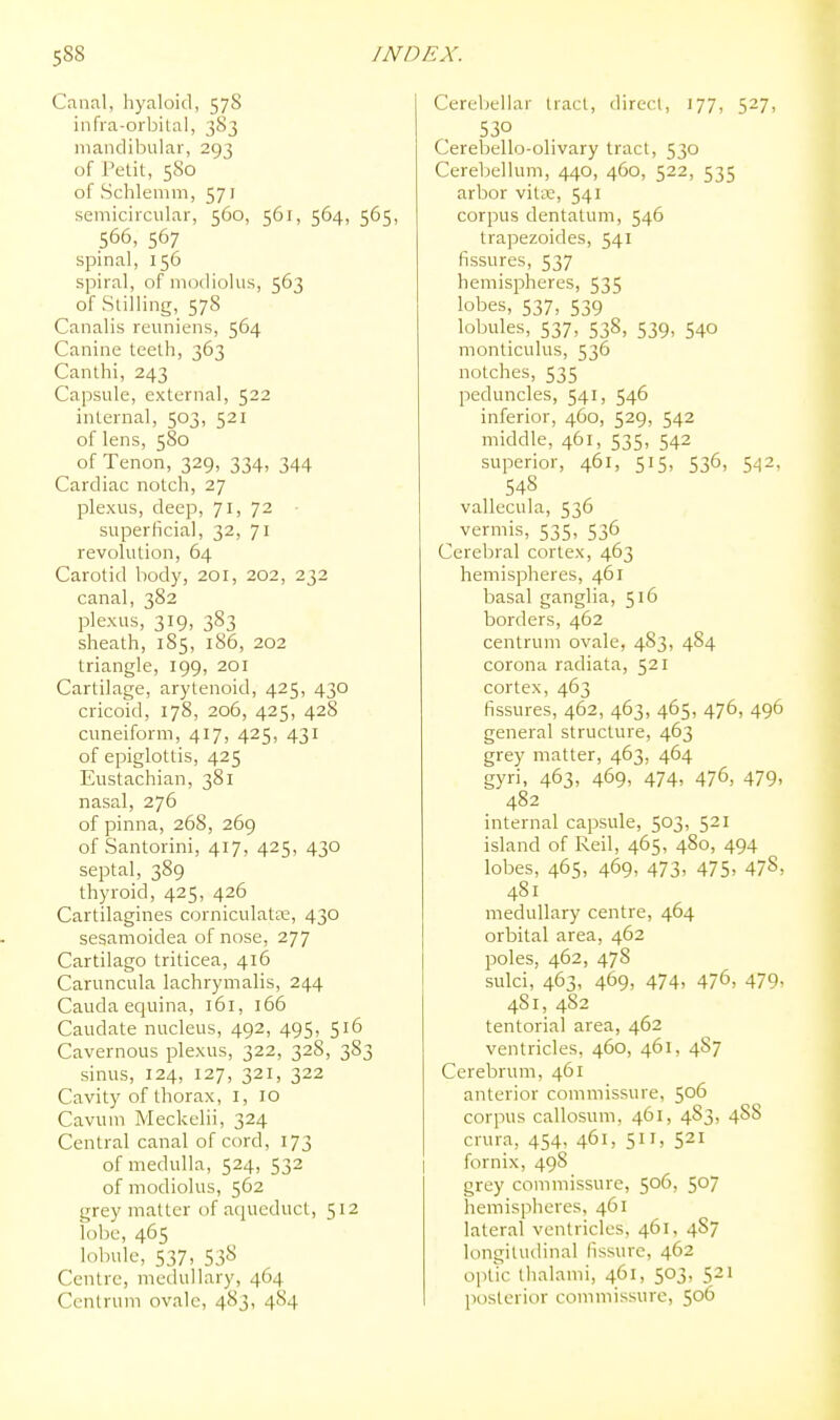 Canal, hyaloid, 578 infra-orbital, 383 mandibular, 293 of Petit, 580 of Schlenim, 571 semicircular, 560, 561, 564, 565, 566, 567 spinal, 156 spiral, of modiolus, 563 of Stilling, 57S Canalis reuniens, 564 Canine teeth, 363 Canthi, 243 Capsule, external, 522 internal, 503, 521 of lens, 580 of Tenon, 329, 334, 344 Cardiac notch, 27 plexus, deep, 7I) 7^ • superficial, 32, 71 revolution, 64 Carotid body, 201, 202, 232 canal, 382 plexus, 319, 383 sheath, 1S5, 1S6, 202 triangle, 199, 201 Cartilage, arytenoid, 425, 430 cricoid, 178, 206, 425, 428 cuneiform, 417, 425, 431 of epiglottis, 425 Eustachian, 381 nasal, 276 of pinna, 268, 269 of Santorini, 417, 425, 430 septal, 389 thyroid, 425, 426 Cartilagines corniculatse, 430 sesamoidea of nose, 277 Cartilago triticea, 416 Caruncula lachrymalis, 244 Cauda equina, 161, 166 Caudate nucleus, 492, 495, 516 Cavernous plexus, 322, 328, 383 sinus, 124, 127, 321, 322 Cavity of thorax, i, 10 Cavum Meckelii, 324 Central canal of cord, 173 of medulla, 524, 532 of modiolus, 562 grey matter of aqueduct, 512 lobe, 465 lobule, 537, 538 Centre, medullary, 464 Centrum ovale, 483, 4S4 Cerebellar tract, direct, 177, 527, 530 Cerebello-olivary tract, 530 Cereliellum, 440, 460, 522, 535 arbor vita;, 541 corpus dentatum, 546 trapezoides, 541 fissures, 537 hemispheres, 535 lobes, 537, 539 lobules, 537, 538, 539, 540 monticulus, 536 notches, 535 peduncles, 541, 546 inferior, 460, 529, 542 middle, 461, 535, 542 superior, 461, 515, 536, 542, 548 vallecula, 536 vermis, 535, 536 Cerebral cortex, 463 hemispheres, 461 basal ganglia, 516 borders, 462 centrum ovale, 483, 484 corona radiata, 521 cortex, 463 fissures, 462, 463, 465, 476, 496 general structure, 463 grey matter, 463, 464 gyri, 463, 469, 474, 476, 479, 482 internal capsule, 503, 521 island of Reil, 465, 480, 494 lobes, 465, 469, 473, 475. 478, 481 medullary centre, 464 orbital area, 462 laoles, 462, 478 sulci, 463, 469, 474, 476, 479, 481, 482 tentorial area, 462 ventricles, 460, 461, 487 Cerebrum, 461 anterior commissure, 506 corpus callosum, 461, 483, 488 crura, 454, 461, 511, 521 fornix, 498 grey commissure, 506, 507 hemispheres, 461 lateral ventricles, 461, 487 longitudinal fissure, 462 optic thalami, 461, 503, 521 posterior commissure, 506