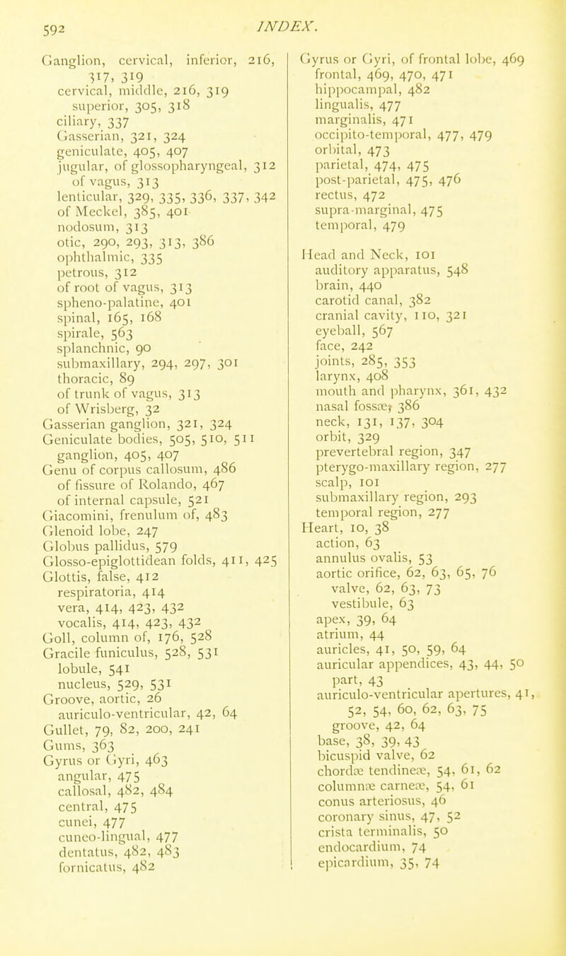 Ganglion, cervical, inferior, 216, 317. 319 cervical, middle, 216, 319 superior, 305, 318 ciliary, 337 Ciasserian, 321, 324 geniculate, 405, 407 jugular, of glossopharyngeal, 312 of vagus, 313 lenlicular, 329, 335, 336, 337, 342 of Meckel, 385, 401 nodosum, 313 otic, 290, 293, 313, 386 0])hthalmic, 335 petrous, 312 of root of vagus, 313 spheno-palatine, 401 spinal, 165, 168 spirale, 563 splanchnic, 90 submaxillary, 294, 297, 301 thoracic, 89 of trunk of vagus, 313 of Wrisberg, 32 Gasserian ganglion, 321, 324 Geniculate bodies, 505, 510, 511 ganglion, 405, 407 Genu of corpus callosum, 486 of fissure of Rolando, 467 of internal capsule, 521 Giacomini, frenulum of, 483 Glenoid lobe, 247 Globus pallidus, 579 Glosso-epiglottidean folds, 411, 425 Glottis, false, 412 respiratoria, 414 vera, 414, 423, 432 vocalis, 414, 423, 432 Goll, column of, 176, 528 Gracile funiculus, 528, 531 lobule, 541 nucleus, 529, 531 Groove, aortic, 26 auriculo-ventricular, 42, 64 Gullet, 79, 82, 200, 241 Gums, 363 Gyrus or Gyri, 463 angular, 475 callosal, 482, 484 central, 475 cunei, 477 cuneo-lingual, 477 dentatus, 482, 483 fornicatus, 482 Cjyrus or Gyri, of frontal lobe, 469 frontal, 469, 470, 471 hippocampal, 482 lingualis, 477 marginalis, 471 occipito-tem])oral, 477, 479 orbital, 473 parietal, 474, 475 post-parietal, 475, 476 rectus, 472 supra-marginal, 475 temporal, 479 Head and Neck, loi auditory apparatus, 548 brain, 440 carotid canal, 382 cranial cavity, no, 321 eyeball, 567 face, 242 joints, 285, 353 larynx, 408 mouth and pharynx, 361, 432 nasal fossce? 386 neck, 131, 137, 304 orbit, 329 prevertebral region, 347 pterygo-maxillary region, 277 scalp, loi submaxillary region, 293 temporal region, 277 Heart, 10, 38 action, 63 annulus ovalis, 53 aortic orifice, 62, 63, 65, 76 valve, 62, 63, 73 vestibule, 63 apex, 39, 64 atrium, 44 auricles, 41, 50, 59, 64 auricular appendices, 43, 44, 50 part, 43 auriculo-ventricular apertures, 41, 52, 54, 60, 62, 63, 75 groove, 42, 64 base, 38, 39, 43 bicuspid valve, 62 chordne tendinea;, 54, 61, 62 columns carnea;, 54, 61 conus arteriosus, 46 coronary sinus, 47, 52 crista tcrminalis, 50 endocardium, 74 epicardium, 35, 74