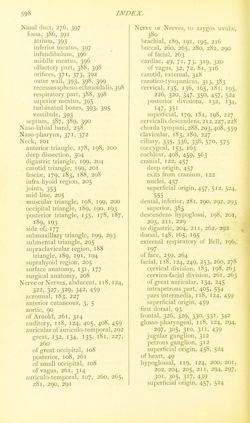 Masai ducL, 276, 397 fossa, 386, 391 atrium, 393 inferior meatus, 397 infundibulum, 396 middle meatus, 396 olfactory part, 388, 398 orifices, 371, 373, 392 outer wall, 393, 398, 399 _ recessus spheno-ethmoidalis, 398 respiratory part, 388, 398 superior meatus, 395 turbinated bones, 393, 395 vestibule, 393 septum, 387, 389, 390 Naso-labial band, 258 Naso-pharynx, 371, 372 Neck, lOl anterior triangle, 178, 198, 200 deep dissection, 304 digastric triangle, 199, 204 carotid triangle, 199, 201 fasciae, 179, 183, 188, 208 infra-hyoid region, 205 joints, 353 mid-line, 205 muscular triangle, 198, 199, 200 occipital triangle, 189, 190, 193 posterior triangle, 135, 178, 187, 189, 193 side of, 177 submaxillary triangle, 199, 293 submental triangle, 205 supraclavicular region, 188 triangle, 189, 191, 194 suprahyoid region, 205 surface anatomy, 131, 177 surgical anatomy, 208 Nerve or Nerves, abducent, 118, 124, 322, 327, 329, 342, 459 acromial, 183, 227 anterior cutaneous, 3, 5 aortic, 90 of Arnold, 261, 314 auditory, 118, 124, 405, 408, 459 auricular of auriculo-temporal, 292 great, 132, 134, 135, 181, 227, 260 of great occipital, loS posterior, 108, 261 of small occipital, 108 of vagus, 261, 314 auriculo-temporal, 107, 260, 265, 281, 290, 291 Nerve or Nerves, to azygos uvuku, 380 brachial, 189, 191, 195, 216 buccal, 260, 265, 280, 282, 290 of facial, 263 cardiac, 49, 71, 73, 319, 320 of vagus, 32, 72, 81, 316 carotid, external, 318 carotico-tympanicus, 313, 383 cervical, 135, 136, 165, 181, 195, 226, 320, 347, 350, 457, 524 jiosterior divisions, 132, 134, 147- 351 superficial, 179, 181, 19S, 227 cervicalis descendens, 212,227,228 chorda tympani, 288,293,408, 559 clavicular, 183, 189, 227 ciliary, 335, 336, 338, 570, 575 coccygeal, 153, 165 cochlear, 408, 459, 563 cranial, 122, 457 deep origin, 457 exits from cranium, 122 nuclei, 457 superficial origin, 457, 512, 524, 555 dental, inferior, 281, 290, 292, 293 superior, 385 descendens hypoglossi, 198, 201, 203, 211, 229 to digastric, 204, 211, 262,- 292 dorsal, 148, 165, 195 external respiratory of Bell, 196, 197 of face, 259, 264 facial, 118, 124, 249, 253, 260, 278 cervical division, 183, 198, 263 cervico-facial division, 261, 263 of great auricular, 134, 245 intrapetrous part, 405, 554 pars intermedia, 118, 124, 459 superficial origin, 459 first dorsal, 93 frontal, 326, 329, 330, 331, 342 glosso-pharyngeal, 118, 124, 294, 297, 305> 3.10. 3> 439 jugular ganglion, 312 petrous ganglion, 312 superficial origin, 45S, 524 of heart, 49 hypoglossal, 119, 124, 200, 201, 202, 204, 205, 211, 294, 297, 301, 305, 317, 439 superficial origin, 457, 524