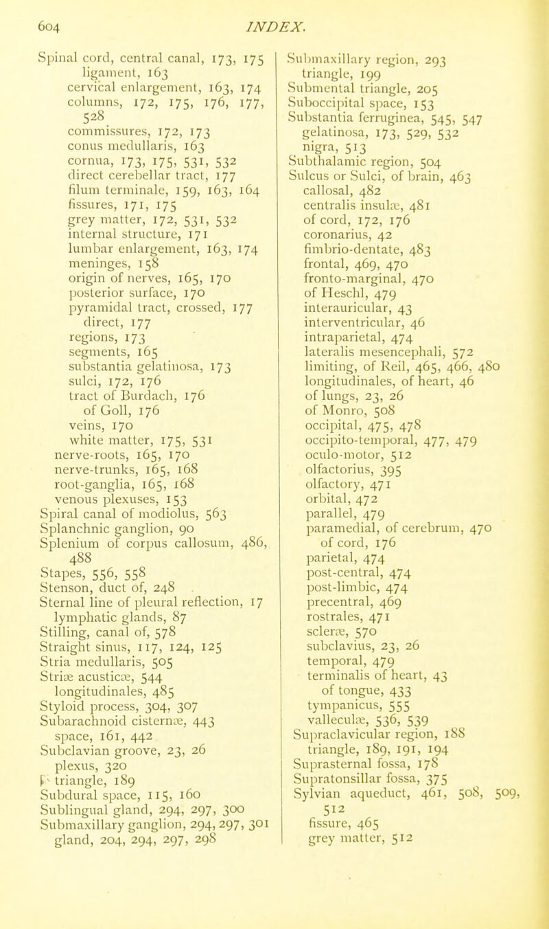 Spinal cord, central canal, 173, 175 ligament, 163 cervical enlargement, 163, 174 columns, 172, 175, 176, 177, 528 commissures, 172, 173 conus medullaris, 163 cornua, 173, 175, 531, 532 direct cerebellar tract, 177 filum terminale, 159, 163, 164 fissures, 171, 175 grey matter, 172, 531, 532 internal structure, 171 lumbar enlargement, 163, 174 meninges, 158 origin of nerves, 165, 170 posterior surface, 170 pyramidal tract, crossed, 177 direct, 177 regions, 173 segments, 165 substantia gelatinosa, 173 sulci, 172, 176 tract of Burdach, 176 ofGoU, 176 veins, 170 white matter, 175, 531 nerve-roots, 165, 170 nerve-trunks, 165, 16S root-ganglia, 165, 168 venous plexuses, 153 Spiral canal of modiolus, 563 Splanchnic ganglion, 90 Splenium of corpus callosum, 486, 488 Stapes, 556, 558 Stenson, duct of, 248 Sternal line of pleural reflection, 17 lymphatic glands, 87 Stilling, canal of, 578 Straight sinus, 117, 124, 125 Stria medullaris, 505 Stride acusticK, 544 longitudinales, 485 Styloid process, 304, 307 Subarachnoid cistern^x;, 443 space, 161, 442 Subclavian groove, 23, 26 plexus, 320 triangle, 189 Subdural space, 115, 160 Sublingual gland, 294, 297, 300 Submaxillary ganglion, 294, 297, 301 gland, 204, 294, 297, 298 Submaxillary region, 293 triangle, 199 Submental triangle, 205 Suboccipital space, 153 Substantia ferruginea, 545, 547 gelatinosa, 173, 529, 532 nigra, 513 Subthalamic region, 504 Sulcus or Sulci, of brain, 463 callosal, 482 centralis insula;, 481 of cord, 172, 176 coronarius, 42 fimbrio-dentate, 483 frontal, 469, 470 fronto-marginal, 470 of Heschl, 479 interauricular, 43 interventricular, 46 intraparietal, 474 lateralis mesencephali, 572 limiting, of Reil, 465, 466, 480 longitudinales, of heart, 46 of lungs, 23, 26 of Monro, 508 occipital, 475, 478 occipito-temporal, 477, 479 oculo-motor, 512 olfactorius, 395 olfactory, 471 orbital, 472 parallel, 479 paramedial, of cerebrum, 470 of cord, 176 parietal, 474 post-central, 474 post-limbic, 474 precentral, 469 rostrales, 471 sclerse, 570 subclavius, 23, 26 temporal, 479 terminalis of heart, 43 of tongue, 433 tympanicus, 555 vallecula, 536, 539 Supraclavicular region, 188 triangle, 189, 191, 194 Suprasternal fossa, 17S Supratonsillar fossa, 375 Sylvian aqueduct, 461, 508, 509, 512 fissure, 465 grey matter, 512