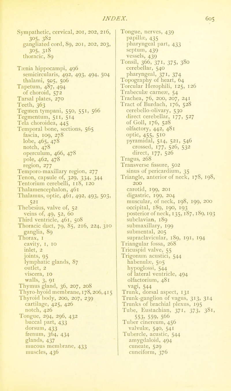 Sympathetic, cervical, 201, 202, 216, 305. 382 gangliated cord, 89, 201, 202, 203, 305.. 31^ thoracic, 89 Taenia hippocampi, 496 semicircularis, 492, 493, 494, 504 thalami, 505, 506 Tapetum, 487, 494 of choroid, 572 Tarsal plates, 270 Teeth, 363 Tegmen tympani, 550, 551, 566 Tegmentum, 5ii> 5^4 Tela choroidea, 445 Temporal bone, sections, 565 fascia, 109, 278 lobe, 465, 478 notch, 478 operculum, 466, 478 pole, 462, 478 region, 277 Temporo-maxillary region, 277 Tenon, capsule of, 329, 334, 344 Tentorium cerebelli, 118, 120 Thalamencephalon, 461 Thalamus, optic, 461, 492, 493, 503, 521 Thebesius, valve of, 52 veins of, 49, 52, 60 Third ventricle, 461, 508 Thoracic duct, 79, 85, 216, 224, 310 ganglia, 89 Thorax, i cavity, I, 10 inlet, 2 joints, 95 lymphatic glands, 87 outlet, 2 viscera, 10 walls, 3, 91 Thymus gland, 36, 207, 208 Thyro-hyoid membrane, 178, 206,415 Thyroid body, 200, 207, 239 cartilage, 425, 426 notch, 426 Tongue, 294, 296, 432 buccal part, 433 dorsum, 433 frenum, 364, 434 glands, 437 mucous membrane, 433 muscles, 436 Tongue, nerves, 439 papilla.', 435 pharyngeal jiart, 433 septum, 439 vessels, 439 Tonsil, 366, 371, 375, 380 cerebellar, 540 pharyngeal, 371, 374 Topography of heart, 64 Torcular Herophili, 125, 126 Trabecular carnere, 54 Trachea, 76, 200, 207, 241 Tract of Burdach, 176, 528 cerebello-olivary, 530 direct cerebellar, 177, 527 of Goll, 176, 528 olfactory, 442, 481 optic, 455, 510 pyramidal, 514, 521, 546 crossed, 177, 526, 532 direct, 177, 526 Tragus, 268 Transverse fissure, 502 sinus of pericardium, 35 Triangle, anterior of neck, 178, 198, 200 carotid, 199, 201 digastric, 199, 204 muscular, of neck, 198, 199, 200 occipital, 189, 190, 193 posterior of neck, 135,187, 1S9, 193 subclavian, 189 submaxillary, 199 submental, 205 supraclavicular, 189, 191, 194 Triangular fossa, 268 Tricuspid valve, 55 Trigonum acustici, 544 habenulK, 505 hypoglossi, 544 of lateral ventricle, 494 olfactorium, 481 vagi, 544 Trunk, dorsal aspect, 131 Trunk-ganglion of vagus, 313, 314 Trunks of brachial plexus, 195 Tube, Eustachian, 371, 373, 381, 553. 559. 566 Tuber cinereum, 456 valvula;, 540, 541 Tubercle, acustic, 544 amygdaloid, 494 cuneate, 529 cuneiform, 376