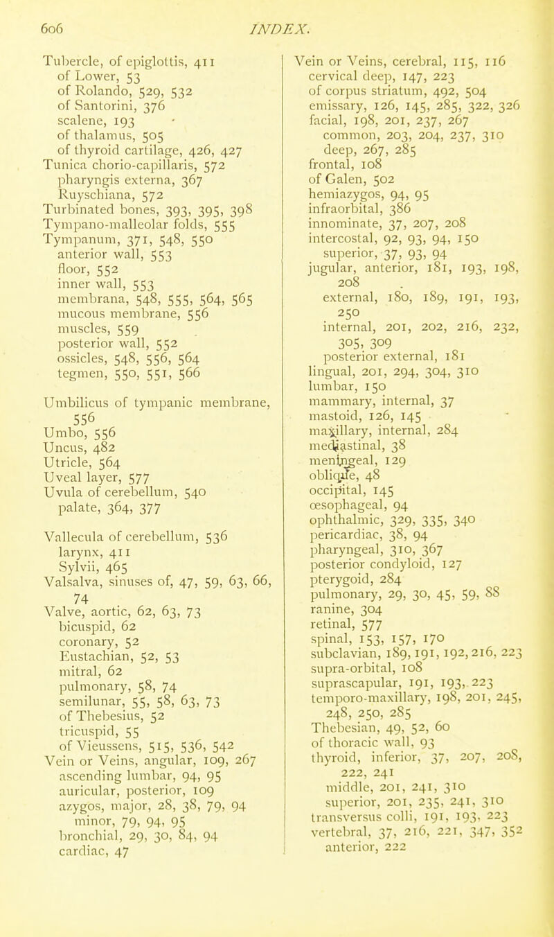 Tul)ercle, of epigloUis, 411 of Lower, 53 of Rolando, 529, 532 of Santorini, 376 scalene, 193 of thalamus, 505 of thyroid cartilage, 426, 427 Tunica chorio-capillaris, 572 pharyngis externa, 367 Ruyschiana, 572 Turbinated bones, 393, 395, 398 Tympano-malleolar folds, 555 Tympanum, 371, 548, 550 anterior wall, 553 floor, 552 inner wall, 553 membrana, 548, 555, 564, 565 mucous membrane, 55^ muscles, 559 posterior wall, 55^ ossicles, 548, 556, 564 tegmen, 550, 551, 566 Umbilicus of tympanic memlDrane, 556 Umbo, 556 Uncus, 482 Utricle, 564 Uveal layer, 577 Uvula of cerebellum, 540 palate, 364, 377 Vallecula of cerebellum, 536 larynx, 411 Sylvii, 465 Valsalva, sinuses of, 47, 59, 63, 66, 74 Valve, aortic, 62, 63, 73 bicuspid, 62 coronary, 52 Eustachian, 52, 53 mitral, 62 pulmonary, 58, 74 semilunar, 55, 58, 63, 73 of Thebesius, 52 tricuspid, 55 of Vieussens, 515, 536, 542 Vein or Veins, angular, 109, 267 ascending lumbar, 94, 95 auricular, posterior, 109 azygos, major, 28, 38, 79, 94 minor, 79, 94, 95 bronchial, 29, 30, 84, 94 cardiac, 47 Vein or Veins, cerebral, 115, 116 cervical deep, 147, 223 of corpus striatum, 492, 504 emissary, 126, 145, 285, 322, 326 facial, 198, 201, 237, 267 common, 203, 204, 237, 310 deep, 267, 285 frontal, 108 of Galen, 502 hemiazygos, 94, 95 infraorbital, 386 innominate, 37, 207, 208 intercostal, 92, 93, 94, 150 superior, 37, 93, 94 jugular, anterior, 181, 193, 198, 208 external, 180, 189, 191, 193, 250 internal, 201, 202, 216, 232, 305- 309 posterior external, 181 lingual, 201, 294, 304, 310 lumbar, 150 mammary, internal, 37 mastoid, 126, 145 ma^^illary, internal, 284 mediastinal, 38 menijr^eal, 129 obliqi]fe, 48 occipital, 145 oesophageal, 94 ophthalmic, 329, 335, 340 pericardiac, 38, 94 pharyngeal, 310, 367 posterior condyloid, 127 pterygoid, 284 pulmonary, 29, 30, 45, 59, 88 ranine, 304 retinal, 577 spinal, 153, 157, 170 subclavian, 189,191, 192,216, 223 supra-orbital, 108 suprascapular, 191, 193, 223 temporo-maxillary, 19S, 201, 245, 248, 250, 285 Thebesian, 49, 52, 60 of thoracic wall, 93 thyroid, inferior, 37, 207, 20S, 222, 241 middle, 201, 241, 310 superior, 201, 235, 241, 310 transversus colli, 191, 193, 223 vertebral, 37, 216, 221, 347, 352 anterior, 222