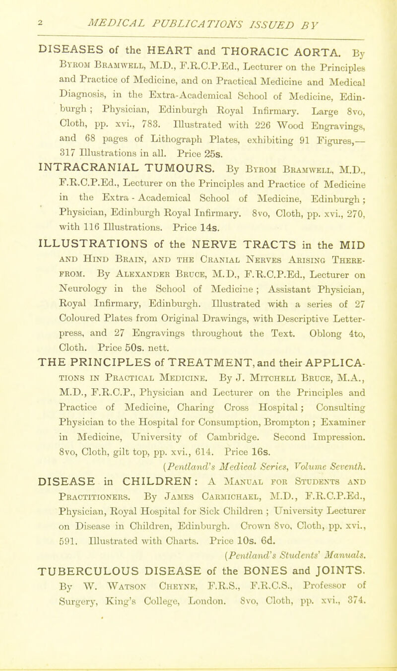 DISEASES of the HEART and THORACIC AORTA. By Bykom Bhamwell, M.D., F.R.C.P.Ed., Lecturer on the Principles and Practice of Medicine, and on Practical Medicine and Medical Diagnosis, in the Extra-Academical School of Medicine, Edin- burgh ; Physician, Edinburgh Royal Infirmary. Large 8vo, Cloth, pp. xvi., 783. Illustrated with 226 Wood Engravings, and 68 pages of Lithograph Plates, exhibiting 91 Figures,— 317 Illustrations in all. Price 25s. INTRACFLA.NIAL TUMOURS. By Byeom Bkamwell, M.D., F.R.C.P.Ed., Lecturer on the Principles and Practice of Medicine in the Extra - Academical School of Medicine, Edinburgh; Physician, Edinburgh Royal Infirmary. 8vo, Cloth, pp. xvi., 270, with 116 Illustrations. Price 14s. ILLUSTRATIONS of the NERVE TRACTS in the MID AND Hind Brain, and the Cbanial Nerves Arising There- from. By Alexander Bruce, M.D., F.R.C.P.Ed., Lecturer on Neurology in the School of Medicine; Assistant Physician, Royal Infirmary, Edinburgh. Illustrated with a series of 27 Coloured Plates from Original Drawings, with Descriptive Letter- press, and 27 Engravings throughout the Text. Oblong 4to, Cloth. Price 50s. nett. THE PRINCIPLES of TREATMENT, and their APPLICA- TIONS in Practical Medicine. By J. Mitchell Brdce, M.A., M.D., F.R.C.P., Physician and Lecturer on the Principles and Practice of Medicine, Charing Cross Hospital; Consulting Physician to the Hospital for Consumption, Brompton ; Examiner in Medicine, University of Cambridge. Second Impression. 8vo, Cloth, gilt top, pp. xvi., 614. Price 16s. {Pcntland's Medical Series, Volume Seventh. DISEASE in CHILDREN: A Manual for Students and Practitioners. By James Carmiohael, M.D., F.R.C.P.Ed., Physician, Royal Hospital for Sick Children ; University Lecturer on Disease in Children, Edinburgh. Crown 8vo. Cloth, pp. xvi., 591. Illustrated with Charts. Price lOs. 6d, {Pcniland's Students' Manuals, TUBERCULOUS DISEASE of the BONES and JOINTS. By W. Watson Cheynk, F.R.S., F.R.C.S., Professor of Surgerj-, King's College, London. Svo, Cloth, pp. xvi., 374.