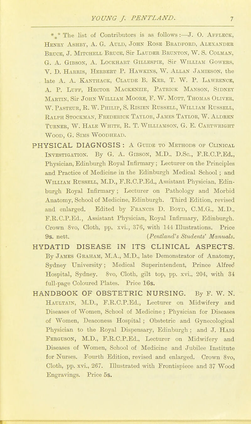 *^* The list of Contributors is as follows :—J. O. Akfleck, Henry Ashby, A. G. Auld, John Rose Bradford, Alexander Bruce, J. Mitchell Bruce, Sir Lauder Brunton, W. S. Colman, 6. A. Gibson, A. Lockhaet Gillespie, Sir William Gowers, V. D. Harris, Herbert P. Hawkins, W. Allan Jamieson, the late A. A. EIanthaok, Claude B. Ker, T. W. P. Lawrence, A. P. Luff, Hector Mackenzie, Patrick Manson, Sidney Martin, Sir John William Moore, F. W. Mott, Thomas Oliver, W. Pasteur, R. W. Philip, S. Risien Russell, William Russell, Ralph Stockman, Frederick Taylor, James Taylor, W. Aldren Turner, W. Hale White, R. T. Williamson, G. E. Cartwright Wood, G. Sims Woodhead. PHYSICAL DIAGNOSIS : A Guide to Methods op Clinical Investigation. By G. A. Gibson, M.D., D.Sc, F.R.C.P.Ed., Physician, Edinburgh Royal Infirmary; Lecturer on the Principles and Practice of Medicine in the Edinburgh Medical School; and William Russell, M.D., F.R.C.P.Ed., Assistant Physician, Edin- burgh Royal Infirmary; Lecturer on Pathology and Morbid Anatomy, School of Medicine, Edinburgh. Third Edition, revised and enlarged. Edited by Francis D. Boyd, C.M.G., M.D., F.R.C.P.Ed., Assistant Physician, Royal Infirmary, Edinburgh. Crown 8vo, Cloth, pp. xvi., 376, with 144 Illustrations. Price 9s. nett. [Pentland's Students' Manuals. HYDATID DISEASE IN ITS CLINICAL ASPECTS. By James Graham, M.A., M.D., late Demonstrator of Anatomy, Sydney University; Medical Superintendent, Prince Alfred Hospital, Sydney. 8vo, Cloth, gilt top, pp. xvi., 204, with 34 full-page Coloured Plates. Price 16s. HANDBOOK OF OBSTETRIC NURSING. By F. W. N. Haultain, M.D., F.R.C.P.Ed., Lecturer on Midwifery and Diseases of Women, School of Medicine; Physician for Diseases of Women, Deaconess Hospital ; Obstetric and Gynecological Physician to the Royal Dispensarjr, Edinburgh ; and J. Haig Ferguson, M.D., F.R.C.P.Ed., Lecturer on Midwifery and Diseases of Women, School of Medicine and Jubilee Institute for Nurses. Fourth Edition, revised and enlarged. Crown 8vo, Cloth, pp. xvi., 267. Illustrated with Frontispiece and 37 Wood Engravings. Price 5s.