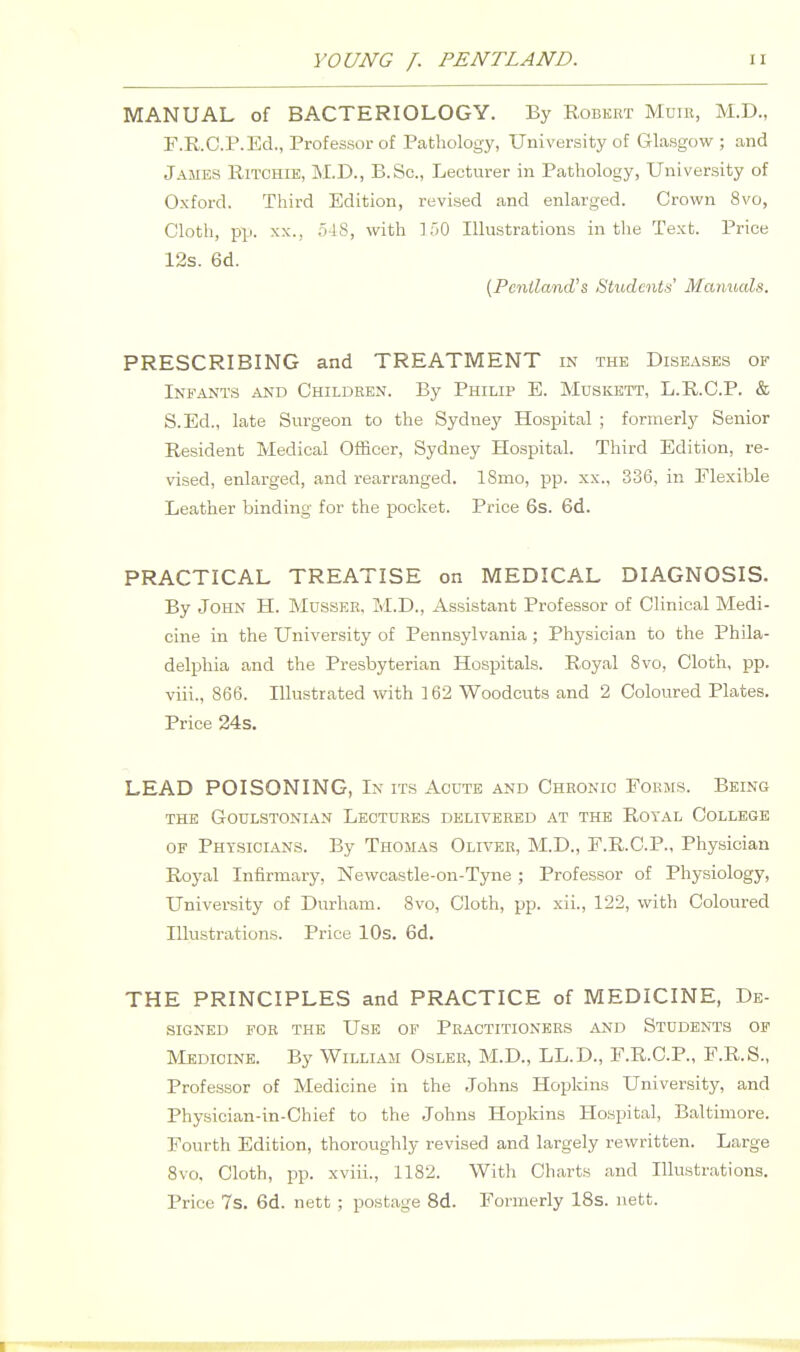 MANUAL of BACTERIOLOGY. By Robkbt Mum, M.D., F.R.C.r. Ed., Professor of Pathology, University of Glasgow; and James Ritchie, M.D., B.Sc, Lecturer in Pathology, University of Oxford. Third Edition, revised and enlarged. Crown 8vo, Cloth, pp. XX., .)-18, with ].f)0 Illustrations in the Text. Price 12s. 6d. (Pcniland's Students' Manuals. PRESCRIBING and TREATMENT in the Diseases of Infants and Children. By Philip E. Muskett, L.R.C.P. & S.Ed., late Surgeon to the Sydney Hospital ; formerly Senior Resident Medical Officer, Sydney Hospital. Third Edition, re- vised, enlarged, and rearranged. 18mo, pp. xx., 336, in Elexible Leather binding for the pocket. Price 6s. 6d. PRACTICAL TREATISE on MEDICAL DIAGNOSIS. By John H. Mdsser. M.D,, Assistant Professor of Clinical Medi- cine in the University of Pennsylvania ; Physician to the Phila- delphia and the Presbyterian Hospitals. Royal 8vo, Cloth, pp. viii., 866. Illustrated with ] 62 Woodcuts and 2 Coloured Plates. Price 24s. LEAD POISONING, In its Acute and Chronic Forms. Being the Goulstonian Lectures delivered at the Royal College OF Physicians. By Thomas Oliver, M.D., F.R.C.P., Physician Royal Infirmary, Newcastle-on-Tyne ; Professor of Physiology, University of Durham. 8vo, Cloth, pp. xii., 122, with Coloured Illustrations. Price 10s. 6d. THE PRINCIPLES and PRACTICE of MEDICINE, De- signed FOR THE Use of Practitioners and Students of Medicine. By William Osler, M.D., LL.D., F.R.C.P., F.R.S., Professor of Medicine in the Johns Hopkins University, and Physician-in-Chief to the Johns Hopkins Hospital, Baltimore. Fourth Edition, thoroughly revised and largely rewritten. Large Svo, Cloth, pp. xviii., 1182. With Charts and Illustrations. Price 7s. 6d. nett ; postage 8d. Formerly 18s. nett.