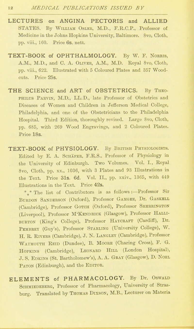 LECTURES on ANGINA PECTORIS and ALLIED STATES. By William Oslke, M.D., F.R.C.P., Professor of Medicine in the Johns Hopkins University, Baltimore. 8vo, Cloth, pp. viii., 160. Price 6s. nett. TEXT-BOOK of OPHTHALMOLOGY. By W. F. Nobeis, A.M., M.D., and C. A. Oliver, A.M., M.D. Royal 8vo, Cloth, pp. viii., 622. Illustrated with 5 Coloured Plates and 357 Wood- cuts. Price 25s. THE SCIENCE and ART of OBSTETRICS. By Theo- PHILUS Paevin, M.D., LL.D., late Professor of Obstetrics and Diseases of Women and Children in Jefferson Medical College, Philadelphia, and one of the Obstetricians to the Philadelphia Hospital. Third Edition, thoroughly revised. Large 8vo, Cloth, pp. 685, with 269 Wood Engravings, and 2 Coloured Plates. Price 18s. TEXT-BOOK of PHYSIOLOGY. By British Phtsiologists. Edited by E. A. Schafee, F.R.S., Professor of Physiology in the University of Edinburgh. Two Volumes. Vol. I., Royal 8vo, Cloth, pp. XX., 1036, with 3 Plates and 93 Illustrations in the Text. Price 31s. 6d. Vol. II., pp. xxiv., 1365, with 449 Illustrations in the Text. Price 42s. The list of Contributors is as follows -.—Professor Sir BUBDON Sandeeson (Oxford), Professor Gamgee, Dr. Gaskell (Cambridge), Professor Gotoh (Oxford), Professor Shebrington (Liverpool), Professor M'Kendbick (Glasgow), Professor Halli- BUBTON (King's College), Professor Hayceapt (Cardiff), Dr. Pembeet (Guy's), Professor Stabling (University College), W. H. R. RiVEBS (Cambridge), J. N. Langlet (Cambridge), Professor Watmouth Reid (Dundee), B. Mooee (Charing Cross), F. G. Hopkins (Cambridge), Leonaed Hill (London Hospital), J. S. Edkins (St. Bartholomew's), A. A. Geat (Glasgow), D. Noel Paton (Edinburgh), and the Editor. ELEMENTS of PHARMACOLOGY. By Dr. Oswald SoHMiEDEBEEG, Professor of Pharmacology, University of Stras- burg. Translated by Thomas Dixson, M.B., Lecturer on Materia