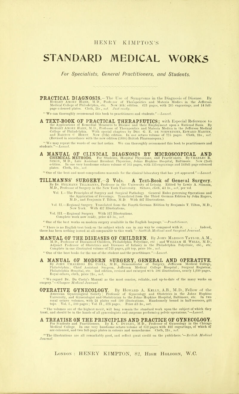 HENEY KIMPTON'S STANDARD MEDICAL W0RK5 For Specialists, General Practitioners, and Students. PRACTICAL DIAGNOSIS.-The Use of Symploins in the Diagnosis of Disease. By Hoi!ART Amoiiy Hark, M.D., Professor of Therapeutics and Materia Medica in the Jefferson Medical College of Philadelphia, etc. New (4th; edition. 623 pages, with 205 engravings, and 14 full- page coloured plates. Cloth, 21s., nd. Just rendy.  We can thoroughly recommend this book to practitioners and students.—/.o./icct. A TEXT-BOOK OF PBACTICAL THERAPEUTICS; with Especial Reference to the Applii atliins of Ittiiipilial .Measures to Disease and tlieii iiiiiploynient upon a Rational Basis. By IluIiART A.Mniiv llARK, -M.D., Pioftssor of 'l'liera]ientics and .Materia Medica in the Jefferson Medical College of Philadelphia. With special chapters by Dks. G. E. I»E Schweinitz, EDWARD MARTIN, and BARTON C Hir.st. New (7th) edition. In one octavo volume of 775 pages. Cloth, 21s., net. (Revised in accordance with the new edition (189S) British Pharmacopoea.)  We may repeat the words of our last notice. We can thoroughly recommend tins book to practitioners and students, —iancei. A MANUAL OF CLINICAL DIAGNOSIS BY MICROSCOPICAL AND CHEMICAL METHODS. For Students, Hospital Physicians, and Practit oners. By CHARLES R. iSiJiuN, M.D., Late Assistant Resident Physician, Johns Hopkins Hospital, Baltimore. Kew (2nd) edition. In one very hand.some octavo volume of 505 i)ages, with 133 engravings and 14full-page coloured plates. Cloth, Ifis., net.  One of the best and most compendious manuals for the clinical laboratory that has yet a])pcared.—Lancet. TILLMANNS' SURGERY.-3 Vols. A Text-Book of General Surs^ery. By Dr. Heiuiann Tili.mANNS, Professor in the University of Teiozig. Edited by Lewis A. Stinison, M.D., Professor of Surgery in the New York University. Octavo, cloth, £1 Is., net, per vol. Vol. I.—The Principles of Surgery and Surgical Pathology. General Rules governing Operations and the Application of IJressings. Translated from the Third German Edition by John Rogers, M.D., and Benjamin T. Tilton, M.D. With 447 Illustrations. \ol. II.—Regional Surgery. Translated fioni the Fourth German Edition by Benjamin T. Tilton, M.D., New York. With 417 Illustrations. Vol. III.—Piegional Surgery. With 517 Illu.strations. Complete work now ready, price £3 3s., net. One of the best works on modern surgery available in the English language.—Practitioner. 'I here is no English text book on fhe subject which can in .any way be compared with it. . . . Indeed, there has been nothing issued at all comparable to this viork.—Sc(dtisli Medical and Surgical Journal. MANUAL OF THE DISEASES OF CHILDREN. By John Madison Tayloe. A.M., M.D., Professor of Diseases of Children, Philadelphia Polyclinic, etc. ; and William H. Wells, M.D., Adjunct Professor of Obstetrics and Diseases of Infancy in the Philadelphia Polyclinic, etc., etc. Complete in one illustrated volume of 743 pages, gilt top, price I69., net.  One of the best books for the use of the student and the practitioner.—iaiicet. A MANUAL OF MODERN SURGERY, GENERAL AND OPERATIVE. By .roHN f'llAl.MKRS DA CusTA, ,M D., Denion.strator of Surgery. Jeffer.-ion Jledical College, Philadelphia: Chief Assi.stant Suigeon, Jefferson Medical College Hospital; Surgical Registrar, Philadelphia Hospital, etc. 2nd edition, revised and enlarged wi.h 386 illustrations, nearly 1,000 pages. Royal octavo, cloth, price 21s., net. We regard Dr. Da Costa's Manual as the most concise, reliable, and up-to-date of the many works on surgery.—Glasgoto Medical Journal. OPERATIVE GYNECOLOGY. By Howakd A. Kelly, A.B., M.D., Fellow of the Aim rican Gynecolo2ir.1l .-nc i, ty ; Professor of Gynecology and Obstetrics in the Johns Hopkins University, and Gynecologist and Obstetrician to the Johns Hopkins Hospital, Baltimore, etc. In two royal octavo volumes, with 24 plates and 590 illustrations. Handsomely bound in half-iiiorocco, gilt tops. , Vol. I., 580 pages ; Vol. II., 573 pages. Price £3 33., net. The volumes are of the highest merit, will long remain the standard work upon the subject of which they treat, and should be in the hands of all gynecologists and surgeons performing pelvic operalious.—Lancet. A TREATISE ON THE PRINCIPLES AND PRACTICE OF GYNECOLOGY. For Siudeiits and Practitioners. By E. C. Dudley, M,D., Profes.sor of Gynecology in the Chicago .Mrdical College. In one very handsome octavo volume of 652 pages with 422 engravings, of which 47 are coloured, and two full-page plates in colours and monochrome. Cloth, 21s., net.  The illustrations .are all remarkably good, and reflect great credit on the jjublifhers.'—British Medical Journal. London : HENRY KIMPTON, 82, High Holborn, W.C.