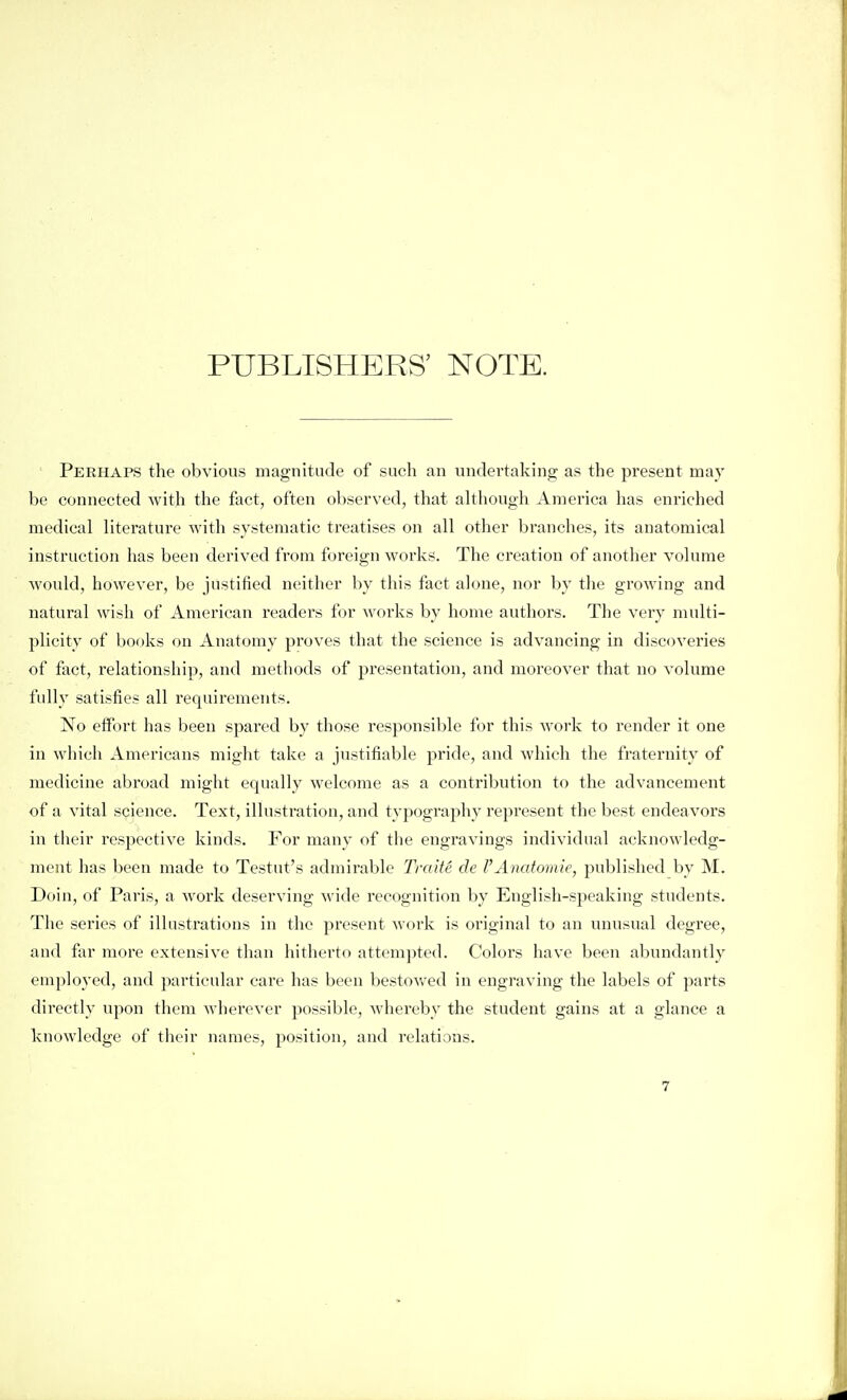 PUBLISHERS' NOTE. Peehaps the obvious magnitude of such an undertaking as the present may be connected with the fact, often observed, that although America has enriched medical literature with systematic treatises on all other branches, its anatomical instruction has been derived from foreign works. The creation of another volume Avould, however, be justified neither by this fact alone, nor by the growing and natural wish of American readers for works by home authors. The very multi- plicity of books on Anatomy proves that the science is advancing in discoveries of fact, relationship, and methods of presentation, and moreover that no volume fidly satisfies all requirements. No effort has been spared by those responsible for this work to render it one in which Americans miglit take a justifiable pride, and which the fraternity of medicine abroad might equally welcome as a contribution to the advancement of a vital science. Text, illusti-ation, and typography represent the best endeavors in their respective kinds. For many of the engravings individual acknowledg- ment has been made to Testut's admirable Traite de VAnatoinie, published by M. Doin, of Paris, a Avork deserving wide recognition by English-speaking students. The series of illustrations in the present work is original to an unusual degree, and far more extensive than hitherto attempted. Colors have been abundantly employed, and particular care has been bestov/ed in engraving the labels of parts directly upon them wherever possible, whereby the student gains at a glance a knowledge of their names, position, and relations.