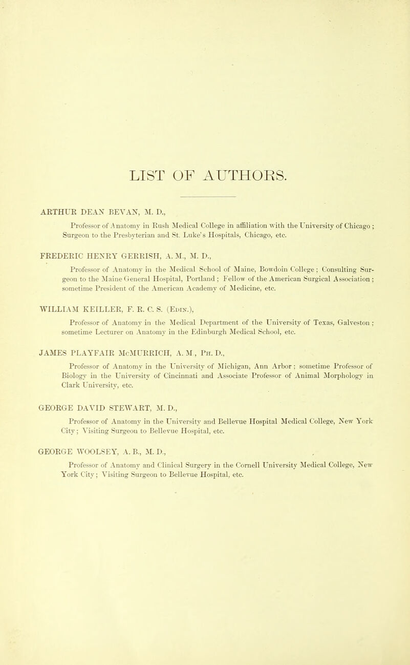 LIST OF AUTHORS. AETHUR DEAN BEVAN, M. D., Professor of Anatomy in Eush ^ledical College in affiliation with the University of Chicago ; Surgeon to the Presbyterian and St. Luke's Hospitals, Chicago, etc. FEEDEEIC HEXEY GEEEISH, A. M., M. D., Professor of Anatomy in the Medical School of Maine, Bowdoin College ; Consulting Sur- geon to the Maine General Hospital, Portland ; Fellow of the American Surgical Association ; sometime President of the American Academy of Medicine, etc. WILLIAM KEILLER, F. E. C. S. (Edix.), Professor of Anatomy in the Medical Department of the University of Texas, Galveston ; sometime Lecturer on Anatomy in the Edinburgh Medical School, etc. JAMES PLAYFAIE McMUEEICH, A. M , Ph. D., Professor of Anatomy in the University of Michigan, Ann Arbor; sometime Professor of Biology in the L'niversity of Cincinnati and Associate Professor of Animal Morphology in Clark L'niversity, etc. GEOEGE DAVID STEWAET, M. D., Professor of Anatomy in the University and Bellevue Hospital Medical College, Xew York City; Visiting Surgeon to Bellevue Hospital, etc. GEOEGE WOOLSEY, A. B., M. D., Professor of Anatomy and Clinical Surgery in the Cornell LTniversity Medical College, Isew York City; Visiting Surgeon to Bellevue Hospital, etc.
