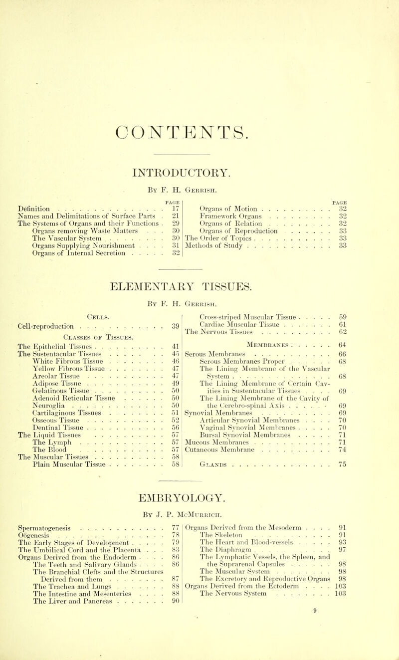 CONTENTS. INTRODUCTORY. By F. H. PAGE Definition 17 Names and Delimitations of iSiirface Parts 21 The Systems of Organs and their Functions ■ 29 Organs removing Waste Matters ... 30 Tlie Vascular System 30 Organs Supplying Nourishment .... 31 Organs of Internal Secretion 32 Gerrish. PAGE Organs of Motion 32 Framework Organs 32 Organs of Relation 32 Organs of Reproduction 33 The Order of Topics 33 Methods of Study 33 ELEMENTARY TISSUES. By F. H. Gerrish. Cells. Cell-reproduction 39 Classes of Tissues. I Cross-strii)ed Muscular Tissue . Cardiac Muscular Tissue . . . The Kervous Tis.sues The Epithelial Tissues 41 The Sustentacular Tissues 45 White Fibrous Tissue 46 Yellow Fibrous Tissue 47 Areolar Tissue 47 Adipose Tissue 49 Gelatinous Tissue 50 Adenoid Reticular Tis.sue 50 Neuroglia 50 Cartilaginous Tissues . 51 Osseous Tissue 52 Dentinal Tissue 56 The Diquid Tissues 57 The Lymph 57 The Blood 57 The Muscular Tissues 58 Plain Muscular Tissue 58 Membranes Serous Membranes Serous Membranes Proper The Lining Membrane of the Vascular System The Lining Membrane of Certain Cav- ities in Sustentacular Tissues .... The Lining Membrane of the Cavity of the Cerebro-spinal Axis Synovial Membranes Articular Synovial Membranes .... Vaginal Synovial Membranes Bursal Synovial Membranes Mucous Membranes Cutaneous Membrane 59 61 62 64 66 68 68 69 69 69 70 70 71 71 74 Glands 75 EMBRYOLOGY. By J. P. McMurrich. Spermatogenesis 77 Oogenesis 78 The Early Stages of Development 79 The Umbilical Cord and the Placenta ... 83 Organs Derived from the Elndoderm . . . 86 The Teeth and Salivary Glands .... 86 The Branchial Clefts and the Structures Derived from them 87 The Trachea and Lungs 88 The Intestine and Mesenteries .... 88 The Liver and Pancreas 90 Organs Derived from the Mesoderm .... 91 The Skeleton 91 The Heart and Blood-vessels 93 The Diaphragm .... .... 97 The Lymphatic Ves.sels, the Spleen, and the Suprarenal Capsules 98 The Muscubir System 98 The Excretory and Reproductive Organs 98 Organs Derived from the Ectoderm ... 103 The Nervous System 103