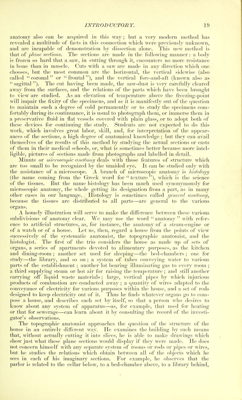 anatomy also can be acquired in this way; but a very modern method has revealed a multitude of facts in this connection which were previously unknown, and are incapable of demonstration by dissection alone. This new method is that of plane sections. The sections are made in the following manner : a body is frozen so hard that a. saw, in cutting through it, encounters no more resistance in bone than in muscle. Cuts with a saw are made in any direction which one chooses, but the most common are the horizontal, the vertical sidewise (also called  coronal or  frontal), and the vertical fore-and-aft (known also as  sagittal). The cut having been made, the saw-dust is very carefully cleared away from the surfaces, and the relations of the parts which have been brought to view are studied. As an elevation of temperature above the freezing-point will impair the fixity of the specimens, and as it is manifestly out of the question to maintain such a degree of cold permanently or to study the specimens com- fortably during its continuance, it is usual to photograph them, or immerse them in a preservative fluid in flat vessels covered with plain glass, or to adopt both of these devices for continuing the study. Students are not expected to do this work, which involves great labor, skill, and, for interpretation of the appear- ances of the sections, a high degree of anatomical knowledge ; but they can avail themselves of the results of this method by studying the actual sections or casts of them in their medical schools, or, what is sometimes better because more intel- ligible, pictures of sections made from photographs and labelled in detail. Minute or viieroscopic anatomy deals with those features of structure which are too small to be recognized by the unaided eye. It can be studied only with the assistance of a microscope. A branch of microscopic anatomy is histology (the name coming from the Greek word for  textux'c), which is the science of the tissues. But the name histology has been much used synonymously for microscopic anatomy, the whole getting its designation from a part, as in many other cases in our language. Histology is sometimes called general anatomy, because the tissues are distributed to all parts—are general to the various organs. A homely illustration will serve to make the difference between these various subdivisions of anatf)my clear. We may use the word  anatomy  with refer- ence to artificial structures, as, for instance, the anatomy of a steam-engine or of a watch or of a house. Let us, then, regard a house from the points of view successively of the systematic anatomist, the topographic anatomist, and the histologist. The first of the trio considers the house as made up of sets of organs, a series of apartments devoted to alimentary purjioses, as the kitchen and dining-room ; another set used for sleeping—the Ijcd-chambcrs ; one for study—the library, and so on ; a system of tubes conveying water to various parts of the establishment ; another lot bearing illuminating gas to every room ; a third sujjplying steam or hot air for raising the temperature ; and still another carrying off liquid waste materials; large, vertical pipes by Avhich injurious products of combustion arc conducted away ; a quantity of wires adapted to the conveyance of electricity for various pur])oses within the house, and a set of rods designed to keep electricity out of it. Thus he finds whatever organs go to com- pose a house, and describes each set by itself, so that a person who desires to know about any system of apparatus—as, for example, that used for heating or that for sewerage—can learn about it by consulting the recoi'd of the investi- gator's observations. The topogra])hic anatomist approaches the question of the structure of the house in an entirely different way. He examines the building by such means that, without actually cutting it into slices, he is able to make drawings which show just what these plane sections would display if they were made. He does not concern himself with any separate system of rooms or rods or pipes or wires, but he studies the relations which obtain between all of the objects which he sees in each of his imaginary sections. For example, he observes that the parlor is related to the cellar below, to a bed-chamber above, to a library behind,