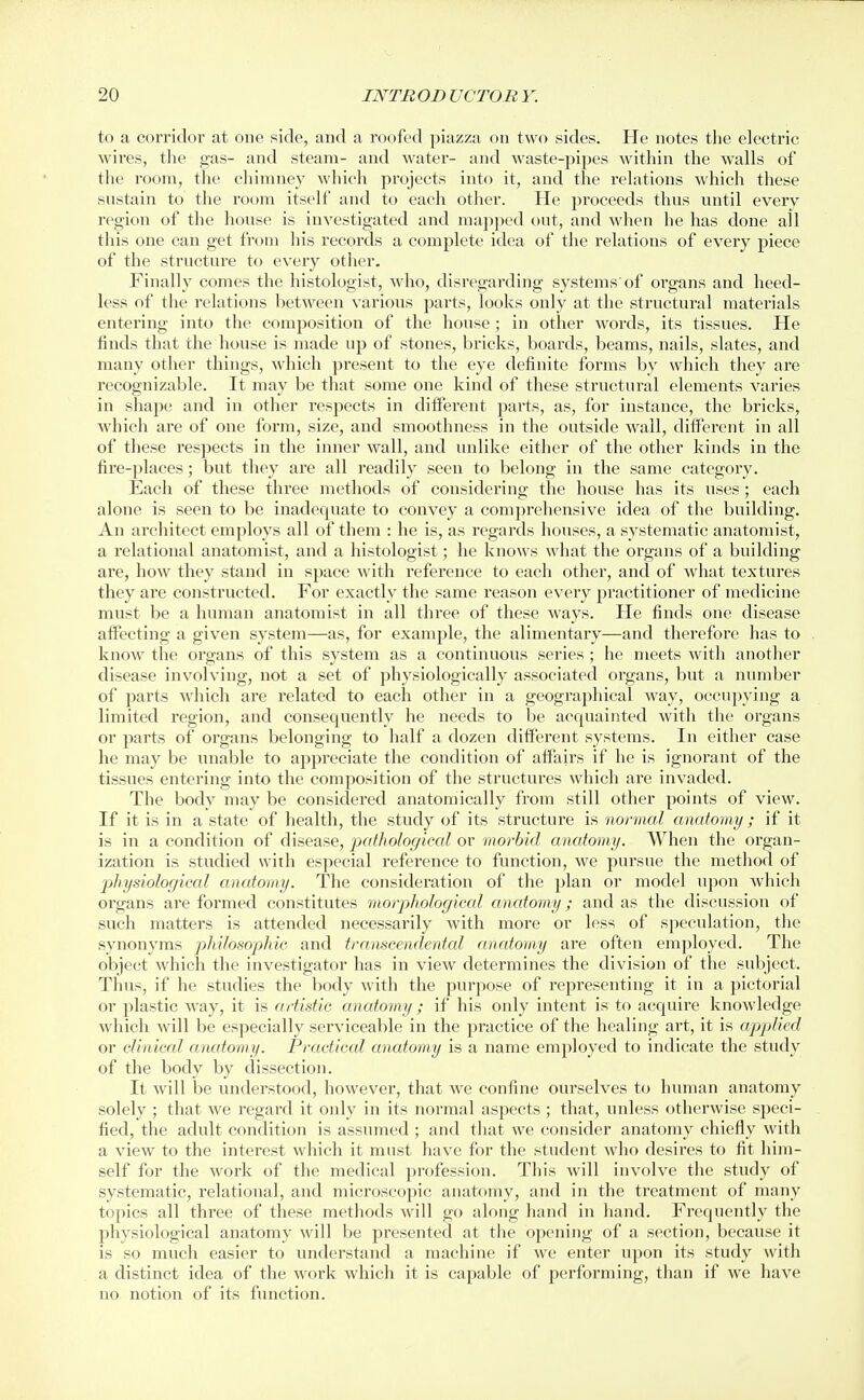 to a corridor at one side, and a roofed piazza on two sides. He notes the electric wires, the gas- and steam- and water- and waste-pipes within the walls of the room, the chimney which projects into it, and the relations which these sustain to the room itself and to each other. He proceeds thus until every region of the house is investigated and mapped out, and when he has done all this one can get from his records a complete idea of the relations of every piece of the structure to every other. Finally comes the histologist, who, disregarding systems'of organs and heed- less of the relations between various parts, looks only at the structural materials entering into the composition of the house ; in other words, its tissues. He finds that the house is made up of stones, bricks, boards, beams, nails, slates, and many other things, which present to the eye definite forms by which they are recognizable. It may be that some one kind of these structural elements varies in shape and in other respects in different parts, as, for instance, the bricks, which are of one form, size, and smoothness in the outside wall, different in all of these respects in the inner wall, and unlike either of the other kinds in the fire-places; but they are all readily seen to belong in the same category. Each of these three methods of considering the house has its uses; each alone is seen to be inadequate to convey a comprehensive idea of the building. An architect employs all of them : he is, as regards houses, a systematic anatomist, a relational anatomist, and a histologist; he knows what the organs of a building are, how they stand in space with reference to each other, and of what textures they are constructed. For exactly the same reason every practitioner of medicine must be a human anatomist in all three of these ways. He finds one disease affecting a given system—as, for example, the alimentary—and therefore has to know the organs of this system as a continuous series ; he meets with another disease involving, not a set of physiologically associated organs, but a number of parts which are related to each other in a geographical way, occupying a limited region, and consequently he needs to be acquainted with the organs or parts of organs belonging to half a dozen different systems. In either case he may be unable to appreciate the condition of affairs if he is ignorant of the tissues entering into the composition of the structures which are invaded. The body may be considered anatomically from still other points of view. If it is in a state of health, the study of its structure is normal anatomy ; if it is in a condition of disease, ixdhological or morbid anatomy. When the organ- ization is studied with especial reference to function, we pursue the method of physiological anatomy. The consideration of the plan or model upon which organs are formed constitutes morphological anatomy; and as the discussion of such matters is attended necessai'ily with more or less of speculation, the synonyms philomphic and transcendental anatomy are often employed. The object which the investigator has in view determines the division of the subject. Thus, if he studies the body with the purpose of representing it in a pictorial or plastic way, it is artistic anatomy; if his only intent is to acquire knowledge which will be especially serviceable in the practice of the healing art, it is applied or clinical anatomy. Practical anatomy is a name employed to indicate the study of the body by dissection. It will be understood, however, that we confine ourselves to human anatomy solely ; that we regard it only in its normal aspects; that, unless otherwise speci- fied, the adult condition is assumed; and that we consider anatomy chiefly with a view to the interest which it must have for the student who desires to fit him- self for the work of the medical profession. This will involve the study of systematic, relational, and microscopic anatomy, and in the treatment of many topics all three of these methods will go along hand in liand. Frequently the physiological anatomy will be presented at the opening of a section, because it is so much easier to understand a machine if we enter upon its study with a distinct idea of the work which it is capable of performing, than if we have no notion of its function.