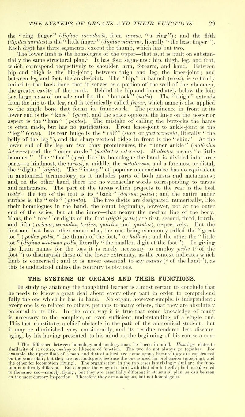 the ring finger {digitus annularis, from annus, a ring) ; and the fifth (digitus quintus) is the little finger {digitus mimmus, literally the least finger ). Each digit has three segments, except the thnmb, which has but two. The lower limb is the homologue of the upper—that is, it is built on substan- tially the same structural plan.^ It has four segments : hij), thigh, leg, and foot, which correspond respectively to shoulder, arm, forearm, and hand. Between hip and thigh is the hip-joint; between thigh and leg, the knee-joint; and between leg and foot, the ankle-joint. The hip, or haunch {coxa), is so firmly united to the back-bone that it serves as a portion of the wall of the abdomen, the greater cavity of the trunk. Behind the liip and immediately below the loin is a large mass of muscle and fat, the buttock {natis). The thigh extends from the hip to the leg, and is technically called/t'Hutr, which name is also applied to the single bone that forms its framework. The prominence in front at its lower end is the knee (genu), and the space opposite the knee on the posterior aspect is the ham (poples). The mistake of calling the buttocks the hams is often made, but has no justification. From knee-joint to ankle-joint is the leg (crus). Its rear bulge is the calf (sura^ or gasfroenemia, literally the belly of the leg ), and the sharp vertical ridge in front is the shin. At the lower end of the leg are two bony prominences, the inner ankle {malleolus internus) and the outer ankle {nudlcolus externus). Malleolus means a little hammer. The foot {pes), like its homologue the hand, is divided into three parts—a hindmost, the tarsus, a middle, the metatarsus, and a foremost or distal, the digits (digiti). The instep of popular nomenclature has no equivalent in anatomical terminology, as it includes parts of both tarsus and metatarsus; and, on the other hand, there are no vernacular words corresponding to tarsus and metatarsus. The part of the tarsus which projects to the rear is the heel {ccdx); the top of the foot is its back {dorsum pedis) ; and the entire under surface is the sole (plcmta). The five digits are designated numerically, like their homologues in the hand, the count beginning, however, not at the outer end of the series, but at the inner—that nearer the median line of the body. Thus, the toes or digits of the foot {digitipedis) are first, second, third, fourth, and fifth {primus, secundus, tertius, quartus, and quintus), respectively. But the first and last have other names also, the one being commonly called the great toe {pollex pjedis, the thumb of the foot, or hallux); and the other the little toe {digitus minimus pedis, literally the smallest digit of the foot). In giving the Latin names for the toes it is rarely necessary to employ pedis ( of the foot) to distinguish those of the lower extremity, as the context indicates which limb is concerned; and it is never essential to say mamts ( of the hand), as this is understood unless the contrary is obvious. THE SYSTEMS OF ORGANS AND THEIR FUNCTIONS. In studying anatomy the thoughtful learner is almost certain to conclude that he needs to know a great deal about every other part in order to comprehend fully the one which he has in hand. No organ, however simple, is independent: every one is so related to others, perhaps to many others, that they are absolutely essential to its life. In the same way it is true that some knowledge of many is necessary to the complete, or even sufficient, understanding of a single one. This fact constitutes a chief obstacle in the path of the anatomical student; but it may be diminished very considerably, and its residue rendered less discour- aging, by his having presented to his mind at the beginning of his course a con- ' The difference between homology and analogy must be borne in mind. Homolog;/ relates to similarity of structure, analogy to likeness of function. The two do not always go together. For example, the upper limb of a man and that of a bird are homologous, because they are constructed on the same plan ; but they are not analogous, because the one is used for prehension (grasping), and the other for locomotion (flying). The organization in the two cases is strikingly similar ; the func- tion is radically different. But compare the wing of a bird with that of a butterfly ; both are devoted to the same use—namely, flying; but they are essentially different in structural plan, as can be seen on the most cursory inspection. Therefore they are analogous, but not homologous.