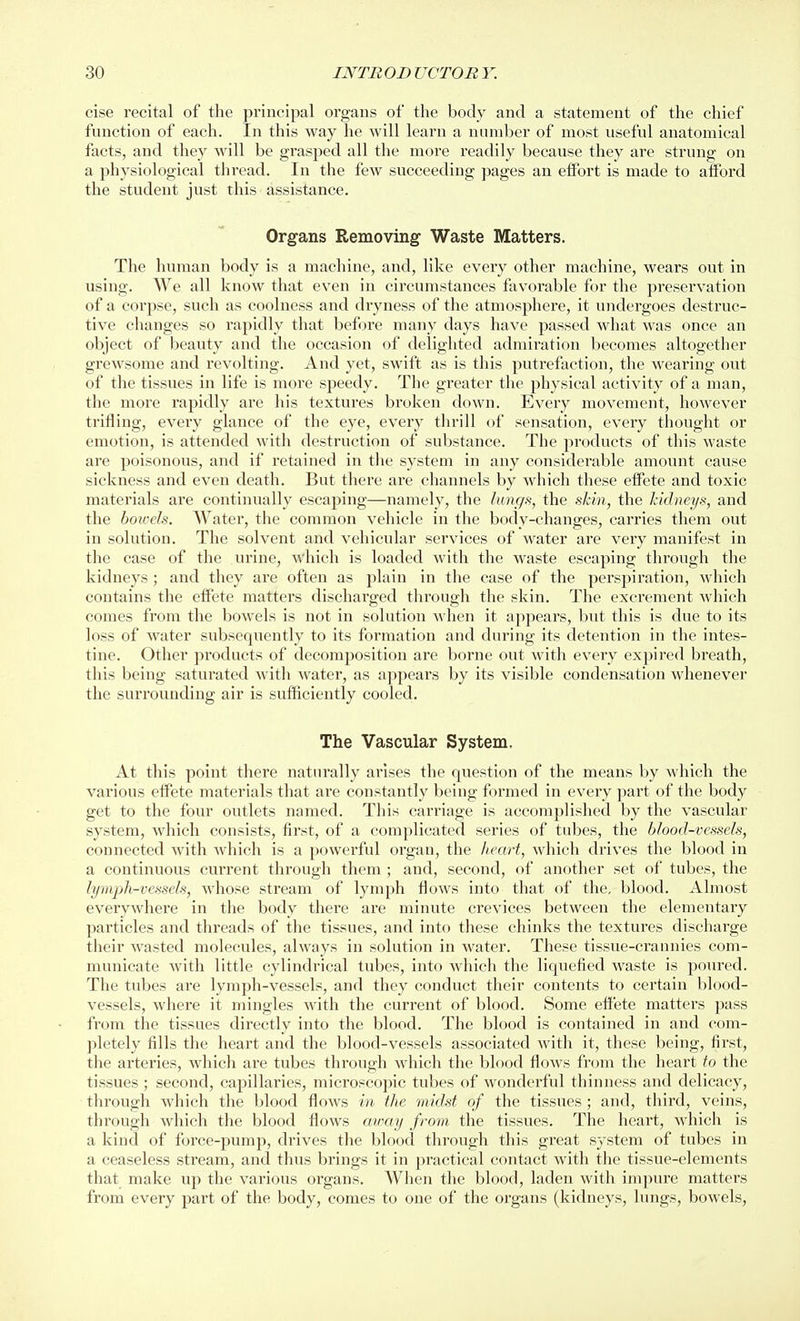 cise recital of the principal organs of the body and a statement of the chief function of each. In this way he will learn a number of most useful anatomical facts, and they will be gras^jed all the more readily because they are strung on a physiological thread. In the few succeeding pages an effort is made to aiford the student just this assistance. Organs Removing Waste Matters. The human body is a machine, and, like every other machine, wears out in using. We all know that even in circumstances favorable for the preservation of a corpse, such as coolness and dryness of the atmosphere, it undergoes destruc- tive changes so rapidly that before many days have passed what was once an object of beauty and the occasion of delighted admiration becomes altogether grewsome and revolting. And yet, swift as is this putrefaction, the wearing out of the tissues in life is more speedy. The greater the physical activity of a man, the more rapidly are his textures broken down. Every movement, however trifling, every glance of the eye, every thrill of sensation, every thought or emotion, is attended with destruction of substance. The products of this waste are poisonous, and if retained in the system in any considerable amount cause sickness and even death. But there are channels by which these effete and toxic materials are continually escaping—namely, the hinc/s, the skin, the kidneys, and the howeJs. Water, the common vehicle in the body-changes, carries them out in solution. The solvent and vehicular services of water are very manifest in the case of the urine, which is loaded with the waste escaping through the kidneys ; and they are often as plain in the case of the perspiration, which contains the effete matters discharged through the skin. The excrement which comes from the bowels is not in solution when it appears, but this is due to its loss of water subsequently to its formation and during its detention in the intes- tine. Other products of decomj)osition are borne out with every expired breath, this being saturated with water, as appears by its visible condensation whenever the surrounding air is sufficiently cooled. The Vascular System. At this point there naturally arises the question of the means by which the various eflFete materials that are constantly being formed in every part of the body get to the four outlets named. This carriage is accomplished by the vascular system, which consists, first, of a complicated series of tubes, the blood-vessels, connected with which is a powerful organ, the heart, which drives the blood in a continuous current through them ; and, second, of another set of tubes, the lymph-vessels, whose stream of lymph flows into that of the, blood. Almost everywhere in the body there are minute crevices between the elementary particles and threads of the tissues, and into these chinks the textures discharge their wasted molecules, always in solution in water. These tissue-ci'annies com- municate with little cylindrical tubes, into which the liquefied waste is poured. The tubes are lymph-vessels, and they conduct their contents to certain blood- vessels, where it mingles with the current of blood. Some effete matters pass from the tissues directly into the blood. The blood is contained in and com- pletely fills the heart and the blood-vessels associated with it, these being, first, the arteries, which are tubes through which the blood flows from the heart to the tissues ; second, capillaries, microscopic tubes of wonderful thinness and delicacy, through which the blood flows in the midst of the tissues ; and, third, veins, through which the blood flows ainay from the tissues. The heart, which is a kind of force-pump, drives the blood through this great system of tubes in a ceaseless stream, and thus brings it in practical contact with the tissue-elements that make up the various organs. When the blood, laden with impure matters from every part of the body, comes to one of the organs (kidneys, lungs, bowels,