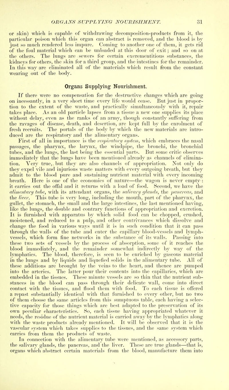 or skin) which is capable of withdrawing decomposition-products from it, the particular poison which this organ can abstract is removed, and the blood is by jnst so much rendered less impure. Coming to another one of them, it gets rid of the foul material which can be unloaded at this door of exit; and so on at the others. The lungs are sewers for certain exci'ementitious substances, the kidneys for others, the skin for a third group, and the intestines for the remainder. In this way are eliminated all of the materials which result from the constant wearing out of the body. Organs Supplying^ Nourishment. If there were no compensation for the destructive changes Avhich are going on incessantly, in a very short time every life would cease. But just in pro])or- tion to the extent of the waste, and practically simultaneously with it, repair takes place. As an old particle lapses from a tissue a new one supplies its place without delay, even as the ranks of an army, though constantly suffering from the ravages of disease, death, and desertion, are kept full by the enrolment of fresh recruits. The portals of the body by which the new materials are intro- duced are the respiratory and the alimentary organs. First of all in importance is the respiratory aystem, which embraces the nasal passages, the pharynx, the larynx, the windpipe, the bronchi, the bronchial tubes, and the lungs, the last being the essential parts. But some critic observes immediately that the lungs have been mentioned already as channels of elimina- tion. Very true,, but they are also channels of appropriation. Not only do they expel vile and injurious waste matters with every outgoing bi'eath, but they admit to the blood pure and sustaining nutrient material with every incoming breath. Here is one of the economies of nature—the wagon is never empty-: it carries out the offal and it returns with a load of food. Second, we have the aUincntary tube, with its attendant organs, the salivary glands, the pancreas, and the liver. This tube is very long, including the mouth, part of the pharynx, the gullet, the stomach, the small and the large intestines, the last mentioned having, like the lungs, the double and contrary functions of appropriation and excretion. It is furnished with apparatus by which solid food can be chopped, crushed, moistened, and reduced to a pulp, and other contrivances which dissolve and change the food in various ways until it is in such condition that it can pass through the walls of the tube and enter the capillary blood-vessels and lymph- vessels, which form fine networks in the substance of its Avails. Passing into these two sets of vessels by the process of absorption, some of it reaches the blood immediately, and the remainder somewhat indirectly by way of the lymphatics. The blood, therefore, is seen to be enriched by gaseous material in the lungs and by liquids and liquefied solids in the alimentary tube. All of these additions are brought by the veins to the heart, and thence are pumped into the arteries. The latter pour their contents into the capillaries, which are embedded in the tissues. These minute vessels are so thin that the nutrient sub- stances in the blood can ])ass through their delicate wall, come into direct contact with the tissues, and flood them with food. To each tissue is offered a repast substantially identical with that furnished to every other, but no two of them choose the same articles from this sumptuous table, each having a selec- tive capacity for those things which are best adapted to the preservation of its own peculiar characteristics. So, each tissue having approjiriated whatever it needs, the residue of the nutrient matei'ial is carried away by the lymphatics along with the waste products already mentioned. It will be observed that it is the vascular system which takes supplies to the tissues, and the same system which carries from them the products of waste. In connection with the alimentary tube were mentioned, as accessory parts, the salivary glands, the pancreas, and the liver. These are true glands—that is, organs which abstract certain materials from the blood, manufacture them into