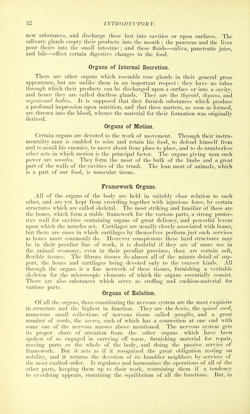 new substances, and discharge these last into cavities or upon surfaces. The salivary glands empty their products into the mouth ; the pancreas and the liver pour theirs into the small intestine; and these fluids—saliva, pancreatic juice^ and bile—effect certain digestive changes in the food. Organs of Internal Secretion. There are other organs which resemble true glands in their general gross appearance, but are unlike them in an important respect: they have no tubes through which their products can be discharged upon a surface or into a cavity, and hence they are called ductless glands. They are the thyroid, thymus, and suprarenal bodies. It is supposed that they furnish substances which produce a profound impression upon nutrition, and that these matters, as soon as formed, are thrown into the blood, whence the material for their formation was originally derived. Organs of Motion. Certain organs are devoted to the work of movement. Through their instru- mentality man is enabled to seize and retain his food, to defend himself from and to assail his enemies, to move about from place to place, and to do numberless other acts in which motion is the principal factor. The organs giving man such power are muscles. They form the most of the bulk of the limbs and a great part of the walls of the cavities of the trunk. The lean meat of animals, which is a part of our food, is muscular tissue. Framework Organs. All of the organs of the body are held in suitably close relation to each other, antl are yet kept from crowding together with injurious force, by certain structures which are called skeletal. The most striking and familiar of these are the bones, which form a stable framework for the various parts, a strong protec- tive wall for cavities containing organs of great delicacy, and powerful levers upon which the muscles act. Cartilages are usually closely associated with bones, but there are cases in which cartilages by themselves perform just such services as bones more commonly do. HoAvever conspicuous these hard structures may be in their peculiar line of work, it is doubtful if they are of more use in the animal economy, even in their peculiar province, than are certain soft, flexible tissues. The fibrous tissues do almost all of the minute detail of sup- port, the bones and cartilages being devoted only to the coarser kinds. All through the organs is a fine network of these tissues, furnishing a veritable skeleton for the microscopic elements of which the organs essentially consist. There are also substances which serve as stuffing and cushion-material for various parts. Organs of Relation. Of all the organs, those constituting the nervous system are the most exquisite in structure and the highest in function. They are the brain, the spinal cord, numerous small collections of nervous tissue called ganglia, and a great number of cords, the nerves, each of which has a connection at one end with some one of the nervous masses above mentioned. The nervous system gets its proper share of attention from the other organs which have been spoken of as engaged in carrying off waste, furnishing material for repair, moving parts or the whole of the body, and doing the passive service of framework. But it acts as if it recognized the great obligation resting on nobility, and it returns the devotion of its humbler neighbors by services of the most exalted order. It regulates and harmonizes the operations of all of the other parts, keeping them up to their work, restraining them if a tendency to overdoing appears, sustaining the equilibrium of all the functions. But, in