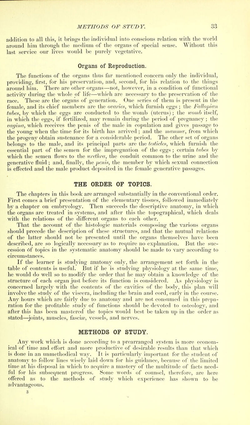 addition to all this, it brings the individual into conscious relation with the world around him through the medium of the organs of special sense. Without this last service our lives would be purely vegetative. Organs of Reproduction. The functions of the organs thus far mentioned concern only the individual, providing, first, for his preservation, and, second, for his relation to the things around him. There are other organs—not, however, in a condition of functional activity during the whole of life—which are necessary to the preservation of the race. These are the organs of generation. One series of them is present in the female, and its chief members are the ovaries, which furnish eggs; the Fallopian tubes, by which the eggs are conducted to the womb (uterus); the womb itself, in which the eggs, if fertilized, may remain during the period of pregnancy ; the vagina, which receives the penis of the male in copulation and gives passage to the young when the time for its birth has arrived ; and the mamnue, from which the progeny obtain sustenance for a considerable period. The other set of organs belongs to the male, and its principal parts are the testicles, which furjiish the essential part of the semen for the impregnation of the eggs; certain tubest by which the semen flows to tlie uretJtra, the conduit common to the urine and the generative fluid ; and, finally, the j^cii/x, the member by which sexual connection is elFected and the male product deposited in the female generative passages. THE ORDER OF TOPICS. The chapters in this book are arranged substantially in the conventional order. First comes a brief presentation of the elementary tissues, followed immediately by a chapter on embryology. Then succeeds the descriptive anatomy, in which the organs are treated in systems, and after this the topographical, which deals with the relations of the different organs to each other. That the account of the histologic materials composing the various organs should precede the description of these structures, and that the mutual relations of the latter should not be presented until the organs themselves have been described, are so logically necessary as to require no explanation. But the suc- cession 6f topics in the systematic anatomy should be made to vary according to circumstances. If the learner is studying anatomy only, the arrangement set fortli in the table of contents is useful. But if he is studying physiology at the same time, he would do well so to modify the order that he may obtain a knowledge of the structure of each organ just before its function is considered. As physiology is concerned largely with the contents of the cavities of the body, this plan will involve the study of the viscera, including the brain and cord, early in the course. Any hours which are fairly due to anatomy and are not consumed in this prepa- ration for the profitable study of functions should be devoted to osteology, and after this has been mastered the topics would best be taken up in the order as stated—joints, muscles, fascise, vessels, and nerves. METHODS OF STUDY. Any work which is done according to a prearranged system is more econom- ical of time and eflbrt and more productive of desirable residts than that which is done in an unmethodical way. It is particularly imjiortant for the student of anatomy to follow lines wisely laid down for his guidance, because of tlie limited time at his disposal in which to acquire a mastery of the multitude of facts need- ful for his subsequent progress. Some words of counsel, therefore, are here offered as to the methods of study which experience has shown to be advantageous. 3