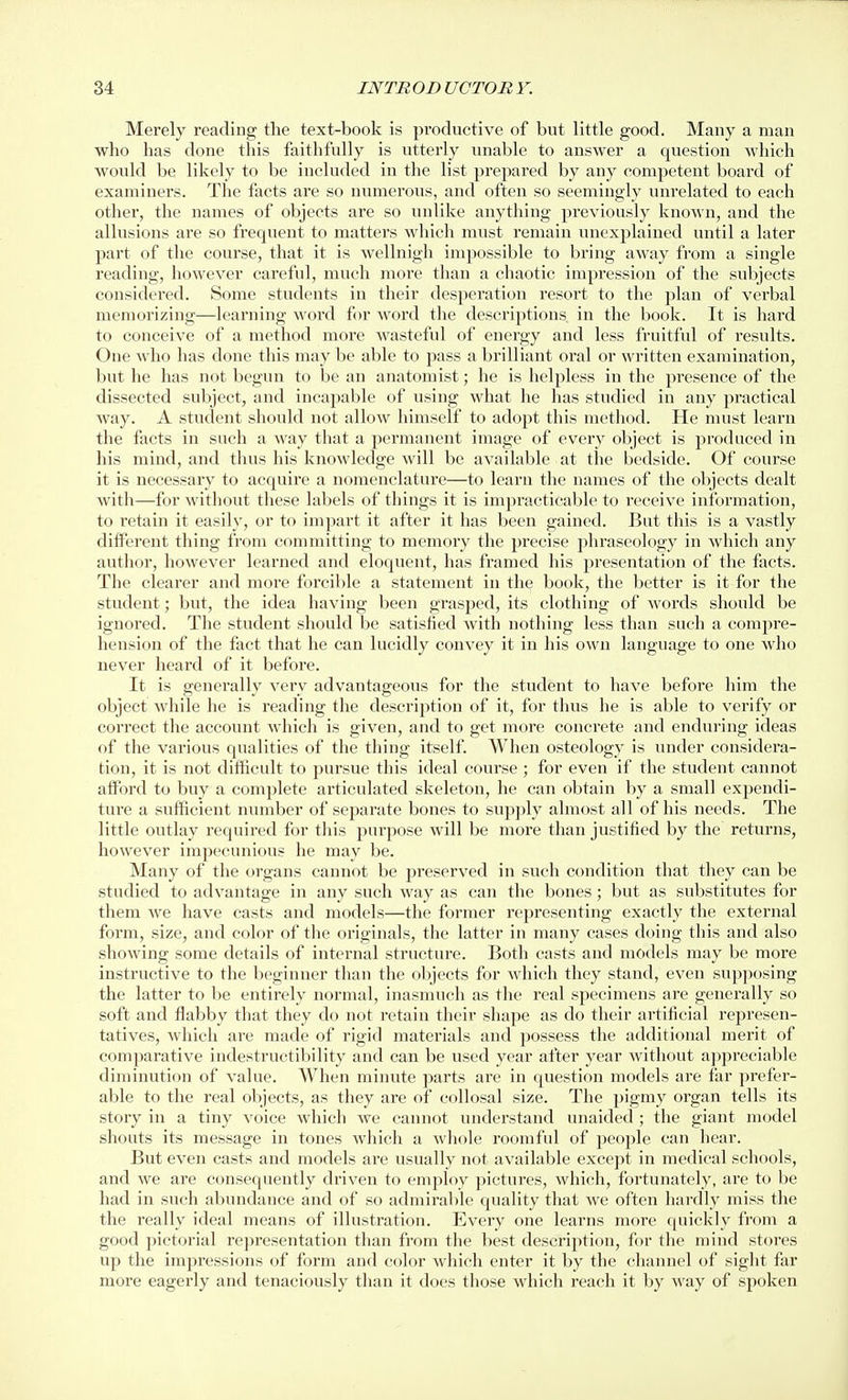 Merely reading the text-book is productive of but little good. Many a man who has done this faithfully is utterly unable to answer a question which would be likely to be included in the list prepared by any competent board of examiners. The facts are so numerous, and often so seemingly unrelated to each other, the names of objects are so unlike anything previously known, and the allusions are so frequent to matters which must remain unexplained until a later part of the course, that it is wellnigh impossible to bring away from a single reading, however careful, much more than a chaotic impression of the subjects considered. Some students in their desperation resort to the plan of verbal memorizing—learning word for word the descriptions in the book. It is hard to conceive of a method more wasteful of energy and less fruitful of results. One who has done this may be able to pass a brilliant oral or written examination, but he has not begun to be an anatomist; he is helpless in the presence of the dissected subject, and incapable of using what he has studied in any practical way. A student should not allow himself to adopt this method. He must learn the facts in such a way that a permanent image of every object is produced in his mind, and thus his knowledge will be available at the bedside. Of course it is necessary to acquire a nomenclature—to learn the names of the objects dealt with—for without these labels of things it is impracticable to receive information, to retain it easily, or to impart it after it has been gained. But this is a vastly diflFerent thing from committing to memory the precise phraseology in which any author, however learned and eloquent, has framed his presentation of the facts. The clearer and moi'e forcible a statement in the book, the better is it for the student; but, the idea having been grasped, its clothing of words should be ignored. The student should be satisfied with nothing less than such a compre- hension of the fact that he can lucidly convey it in his own language to one who never heard of it before. It is generally very advantageous for the student to have before him the object while he is reading the description of it, for thus he is able to verify or correct the account which is given, and to get more concrete and enduring ideas of the various qualities of the thing itself. When osteology is under considera- tion, it is not difficult to pursue this ideal course ; for even if the student cannot afford to buy a complete articulated skeleton, he can obtain by a small expendi- ture a sufficient number of separate bones to supply almost all of his needs. The little outlay required for this purpose will be more than justified by the returns, however impecunious he may be. Many of the organs cannot be preserved in such condition that they can be studied to advantage in any such way as can the bones; but as substitutes for them we have casts and models—the former representing exactly the external form, size, and color of the originals, the latter in many cases doing this and also showing some details of internal structure. Both casts and models may be more instructive to the beginner than the objects for which they stand, even supposing the latter to be entirely normal, inasmuch as the real specimens are generally so soft and flabby that they do not retain their shape as do their artificial represen- tatives, which are made of rigid materials and possess the additional merit of comparative indestructibility and can be used year after year without appreciable diminution of value. When minute parts are in question models are far prefer- able to the real objects, as they are of collosal size. The pigmy organ tells its story in a tiny voice which we cannot understand unaided ; the giant model shouts its message in tones which a whole roomful of people can hear. But even casts and models are usually not available except in medical schools, and we are consequently driven to employ pictures, which, fortunately, are to be had in such abundance and of so admirable quality that Ave often hardly miss the the really ideal means of illustration. Every one learns more quickly from a good pictorial representation than from the best description, for tlie mind stores up the impressions of form and color which enter it by the channel of sight far more eagerly and tenaciously than it does those which reach it by way of spoken