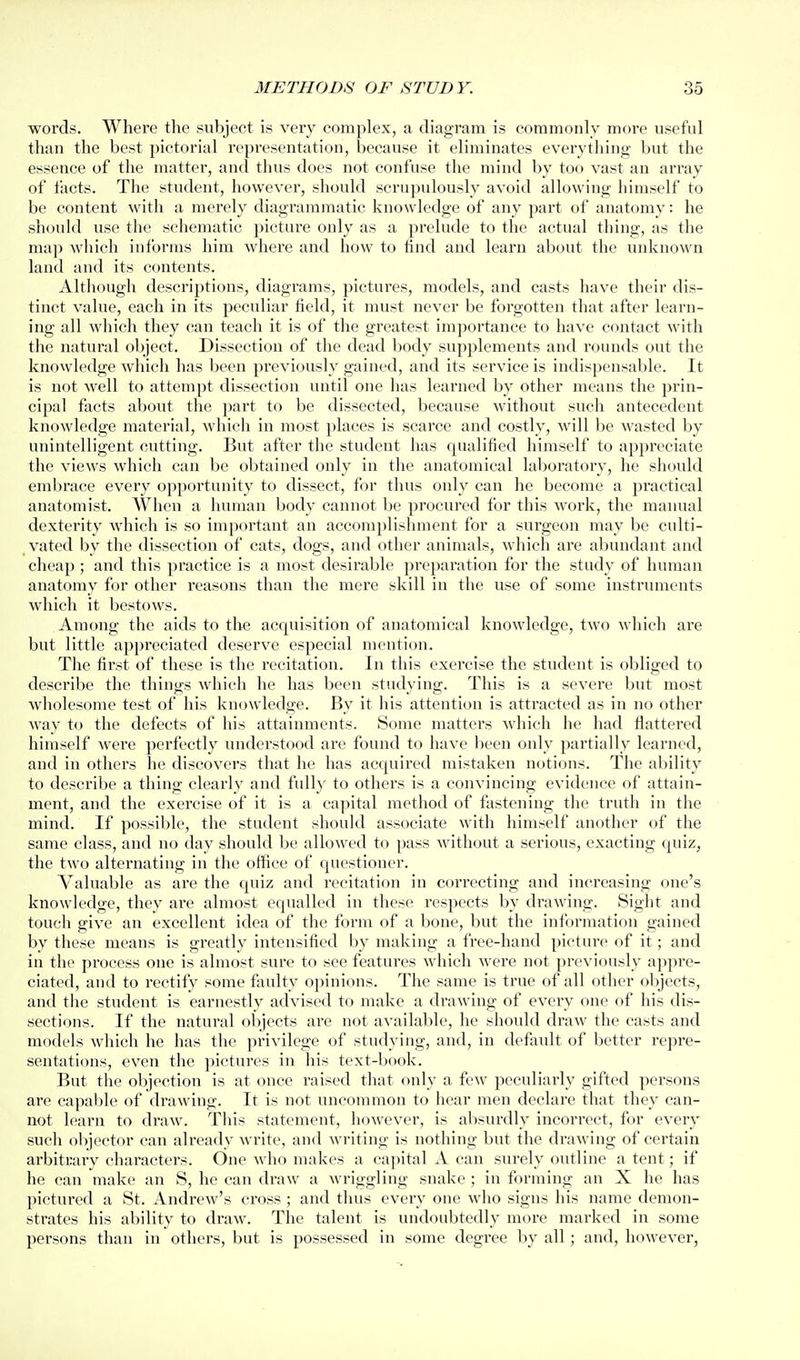 words. Where the subject is very complex, a diagram is commonly more useful than the best pictorial representation, because it eliminates everytliing but the essence of the matter, and thus does not confuse the mind by too vast an array of facts. The student, however, should scrupulously avoid allowing himself to be content with a merely diagi'ammatic knowledge of any part of anatomy: he should use the schematic picture only as a prelude to the actual thing, as the map which informs him where and how to find and learn about the unknown land and its contents. Although descriptions, diagrams, pictures, models, and casts have their dis- tinct value, each in its peculiar field, it must never be forgotten that after learn- ing all which they can teach it is of the greatest importance to have contact with the natural object. Dissection of the dead body supplements and rounds out the knowledge which has been previously gained, and its service is indispensable. It is not well to attempt dissection until one has learned by other means the prin- cipal facts about the part to be dissected, because without such antecedent knowledge material, which in most places is scarce and costly, will be wasted by unintelligent cutting. But after the student has qualified himself to appreciate the views which can be obtained only in the anatomical lal)oratoiy, he should embrace every opportunity to dissect, for thus only can he become a practical anatomist. When a human body cannot be procured for this work, the maiuial dexterity which is so important an accomplishment for a surgeon may be culti- vated by the dissection of cats, dogs, and other animals, which are abundant and cheap ; and this practice is a most desirable preparation for the study of human anatomy for other reasons than the mere skill in the use of some instruments which it bestows. Among the aids to the acquisition of anatomical knowledge, two which are but little appreciated deserve especial mention. The first of these is the recitation. In this exercise the student is obliged to describe the things which he has been studying. This is a severe but most wholesome test of his knowledge. By it his attention is attracted as in no other way to the defects of his attainments. S(jme matters which he had flattered himself were perfectly understood are found to have lieen only partially learned, and in others he discovers that he has acquired mistaken notions. The ability to describe a thing clearly and fully to others is a convincing evidence of attain- ment, and the exercise of it is a capital method of fastening the truth in the mind. If possible, the student should associate with himself another of the same class, and no day should be allowed to pass without a serious, exacting quiz, the two alternating in the office of questioner. Valuable as are the quiz and recitation in correcting and increasing one's knowledge, they are almost equalled in these respects by drawing. Sight and touch give an excellent idea of the form of a bone, but the information gained by these means is greatly intensified by making a free-hand picture of it; and in the process one is almost sure to see features which were not previously aj)pre- ciated, and to rectify some faulty opinions. The same is true of all other objects, and the student is earnestly advised to make a drawing of every one of his dis- sections. If the natural objects are not available, he should draw the casts and models which he has the privilege of studying, and, in default of better repre- sentations, even the pictures in his text-book. But the objection is at once raised that only a few peculiarly gifted persons are capable of drawing. It is not uncommon to hear men declare that they can- not learn to draw. This statement, however, is absurdly incorrect, for every such objector can already write, and writing is nothing but the drawing of certain arbitrary characters. One who makes a capital A can surely outline a tent; if he can make an S, he can draw a Avriggling snake ; in forming an X he has pictured a St. Andrew's cross ; and thus every one who signs his name demon- strates his ability to draw. The talent is undoubtedly more marked in some persons than in others, but is possessed in some degree by all; and, however,