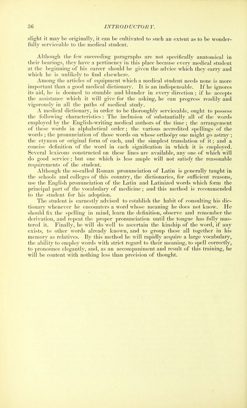 slight it may be originally, it can be cultivated to such an extent as to be wonder- fully serviceable to the medical student. Although the few succeeding paragraphs are not specifically anatomical in their bearings, they have a pertinency in this place because every medical student at the beginning of his career should be given the advice which they carry and which he is unlikely to find elsewhere. Amoug the articles of equipment which a medical student needs none is more importaut than a good medical dictionary. It is an indispensable. If he ignores its aid, he is doomed to stumble and blunder in every direction ; if he accepts the assistance which it will give for the asking, he can progress readily and vigorously in all the paths of medical study. A medical dictionary, in order to be thoroughly serviceable, ought to possess the following characteristics : The inclusion of substantially all of the words employed by the English-writing medical authors of the time ; the arrangement of these words in alphabetical order; the various accredited spellings of the words ; the pronunciation of those words on whose orthoepy one might go astray ; the etymon or original form of each, and the simplest translation of it; and a concise definition of the word in each signification in which it is employed. Several lexicons constructed on these lines are available, any one of which will do good service ; but one which is less ample will not satisfy the reasonable requirements of the student. Although the so-called Roman pronunciation of Latin is generally taught in the schools and colleges of this country, the dictionaries, for sufficient reasons, use the English pronunciation of the Latin and Latinized words which form the principal part of the vocabulary of medicine; and this method is recommended to the student for his adoption. The student is earnestly advised to establish the habit of consulting his dic- tionary whenever he encounters a word whose meaning he does not know. He should fix the spelling in mind, learn the definition, observe and remember the derivation, and repeat the proper pronunciation until the tongue has fully mas- tered it. Finally, he Avill do well to ascertain the kinship of the word, if any exists, to other words already known, and to group these all together in his memory as relatives. By this method he will rapidly acquire a large vocabulary, the ability to employ words with strict regard to their meaning, to spell correctly, to pronounce elegantly, and, as an accomjjaniment and result of this training, he will be content with nothing less than precision of thought.