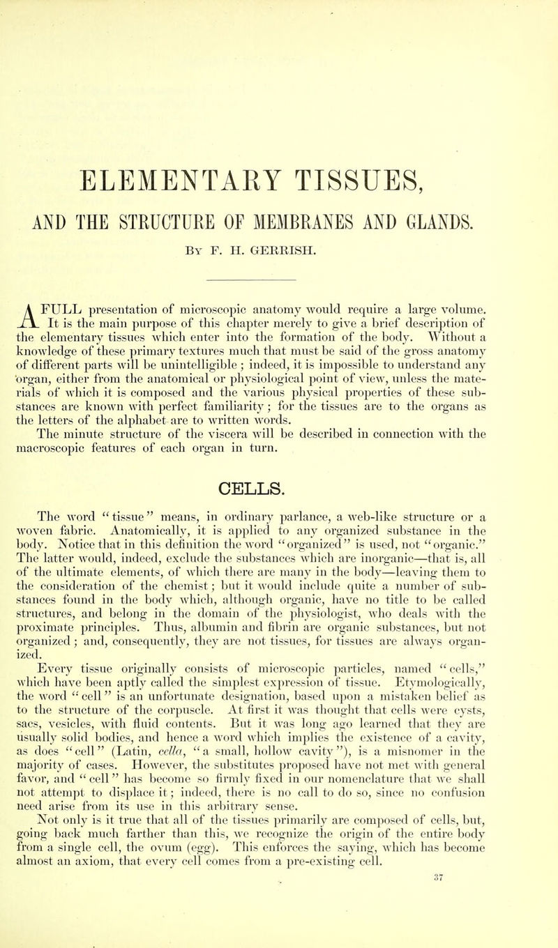 ELEMENTARY TISSUES, AND THE STRUCTURE OF MEMBRANES AND GLANDS. By F. H. GERRISH. AFULL presentation of microscopic anatomy wovild require a large volume. It is the main purpose of this chapter merely to give a brief description of the elementary tissues which enter into the formation of the body. Without a knowledge of these primary textures much that must be said of the gross anatomy of different parts will be unintelligible ; indeed, it is impossible to understand any organ, either from the anatomical or physiological point of view, unless the mate- rials of which it is composed and the various physical properties of these sub- stances are known with perfect familiarity; for the tissues are to the organs as the letters of the alphabet are to written words. The minute structure of the viscera will be described in connection with the macroscopic features of each organ in turn. CELLS. The word  tissue means, in ordinary parlance, a web-like structure or a woven fabric. Anatomically, it is applied to any organized substance in the body. Notice that in this definition the word organized is used, not organic. The latter would, indeed, exclude the substances which are inorganic—that is, all of the ultimate elements, of which there are many in the body—leaving them to the consideration of the chemist; but it would include quite a number of sub- stances found in the body which, although organic, have no title to be called structures, and belong in the domain of the physiologist, who deals with the proximate principles. Thus, albumin and fibrin are organic substances, but not organized ; and, consequently, they are not tissues, for tissues are always organ- ized. Every tissue originally consists of microscopic particles, named  cells, which have been aptly called the simplest expression of tissue. Etymologically, the word cell is an unfortunate designation, based upon a mistaken belief as to the structure of the corpuscle. At first it was thought that cells were cysts, sacs, vesicles, with fluid contents. But it was long ago learned that they are usually solid bodies, and hence a word which implies the existence of a cavity, as does cell (Latin, ceJla, a small, hollow cavity), is a misnomer in the majority of cases. However, the substitutes proposed have not met Avith general favor, and  cell has become so firmly fixed in our nomenclature that we shall not attempt to displace it; indeed, there is no call to do so, since no confusion need arise from its use in this arbitrary sense. Not only is it true that all of the tissues primarily are composed of cells, but, going back much farther than this, we recognize the origin of the entire body from a single cell, the ovum (egg). This enforces the saying, which has become almost an axiom, that every cell comes from a pre-existing cell.
