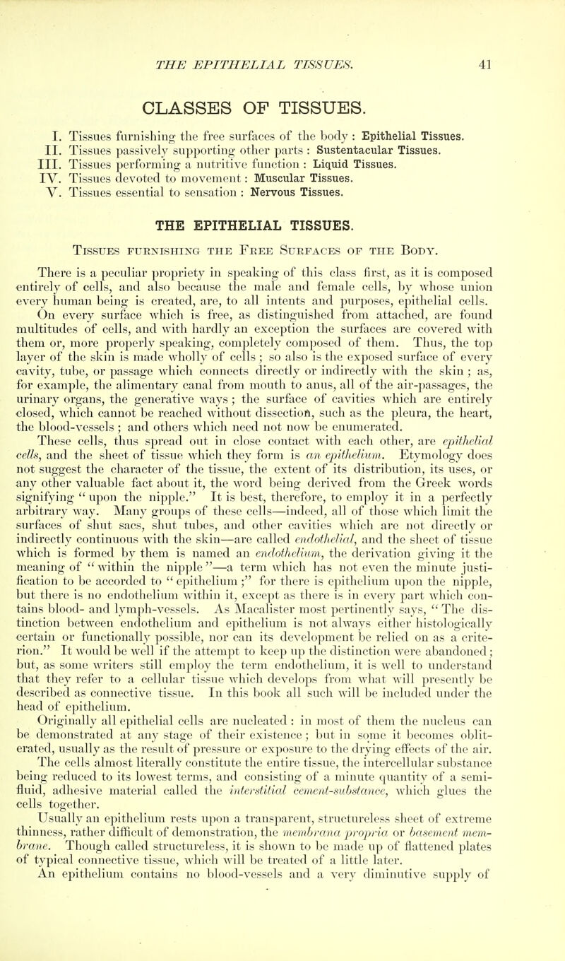 CLASSES OF TISSUES. I. Tissues furnishing the free surfaces of the body : Epithelial Tissues. II. Tissues passively supporting other parts : Sustentacular Tissues. III. Tissues performing a nutritive function : Liquid Tissues. IV. Tissues devoted to movement: Muscular Tissues. V. Tissues essential to sensation : Nervous Tissues. THE EPITHELIAL TISSUES. Tissues furnishing the Free Surfaces of the Body. There is a peculiar propriety in speaking of this class first, as it is composed entirely of cells, and also because the male and female cells, by whose union every human being is created, are, to all intents and purposes, epithelial cells. On every surface which is free, as distinguished from attached, are found multitudes of cells, and with hardly an exception the surfaces are covered with them or, more properly speaking, completely composed of them. Thus, the top layer of the skin is made wholly of cells; so also is the exposed surface of every cavity, tube, or passage which connects directly or indirectly with the skin ; as, for example, the alimentary canal from mouth to anus, all of the air-passages, the urinary organs, the generative ways; the surface of cavities which are entirely closed, which cannot be reached without dissectiofl, such as the pleura, the heart, the blood-vessels ; and others which need not now be enumerated. These cells, thus spread out in close contact with each other, are epithelial cells, and the sheet of tissue which they form is an epitlieliwm. Etymology does not suggest the character of the tissue, the extent of its distribution, its uses, or any other valuable fact about it, the word being derived from the Greek words signifying  upon the nipple. It is best, therefore, to employ it in a perfectly arbitrary way. Many groups of these cells—indeed, all of those which limit the surfaces of shut sacs, shut tubes, and other cavities Avhich are not directly or indirectly continuous with the skin—are called endothelial, and the sheet of tissue which is formed by them is named an endothelium, the derivation giving it the meaning of within the nipple—a term which has not even the minute justi- fication to be accorded to  epithelium ; for there is epithelium upon the nipple, but thei'e is no endothelium within it, except as there is in every part which con- tains blood- and lymph-vessels. As Macalister most jjertinently says,  The dis- tinction between endothelium and epithelium is not always either histologically certain or functionally possible, nor can its development be relied on as a crite- rion. It would be well if the attempt to keep up the distinction were abandoned; but, as some writers still employ the term endothelium, it is well to understand that they refer to a cellular tissue which develops from what will presently be described as connective tissue. In this book all such will be included under the head of epithelium. Originally all epithelial cells are nucleated : in most of them the nucleus can be demonstrated at any stage of their existence; but in some it becomes oblit- erated, usually as the result of pressure or exposure to the drying effects of the air. The cells almost literally constitute the entire tissue, the intercellular substance being reduced to its lowest terms, and consisting of a minute quantity of a semi- fluid, adhesive material called the interstitial cement-substance, Avhich glues the cells together. Usually an epithelium rests upon a transparent, structureless sheet of extreme thinness, rather difficult of demonstration, the membrana propria or basement mem- brane. Though called structureless, it is shown to be made up of flattened plates of typical connective tissue, which will be treated of a little later. An epithelium contains no blood-vessels and a very diminutive supply of