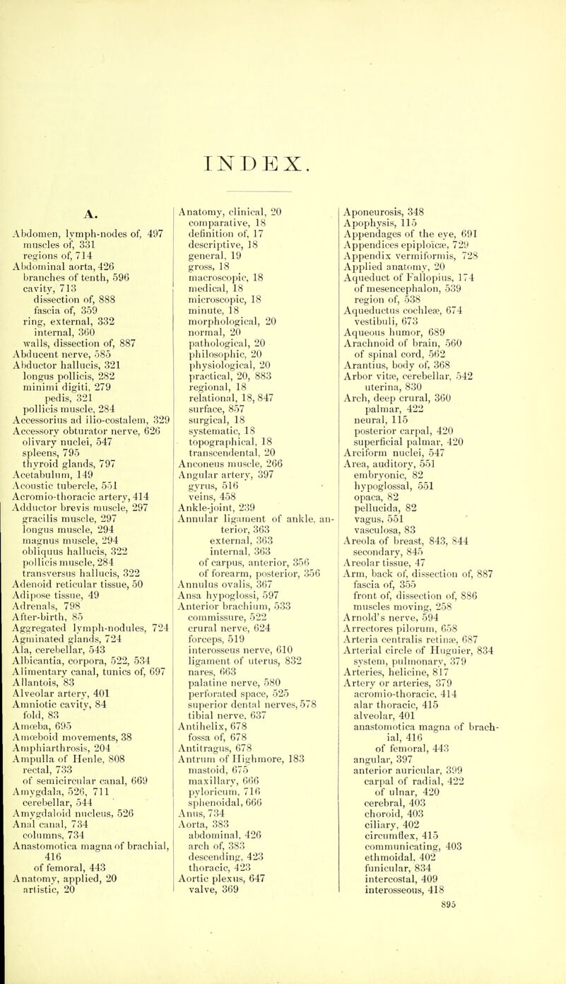 INDEX. Abdomen, lymph-nodes of, 497 muscles of, 331 regions of, 71-1 Abdominal aorta, 426 branches of tenth, 596 cavity, 713 dissection of, 888 fascia of, 359 ring, external, 332 internal, 360 walls, dissection of, 887 Abducent nerve, 585 Abductor halUicis, 321 longus poUicis, 282 minimi digiti, 279 pedis, 321 pollicis muscle, 284 Accessorius ad ilio-costalem, 329 Accessory obturator nerve, 626 olivary nuclei, 547 spleens, 795 thyroid glands, 797 Acetabulum, 149 Acoustic tubercle, 551 Acromio-tlioracic artery, 414 Adductor brevis muscle, 297 gracilis muscle, 297 longus muscle, 294 inagnus muscle, 294 obliquus hallucis, 322 pollicis muscle, 284 transversus hallucis, 322 Adenoid reticular tissue, 50 Adipose tissue, 49 Adrenals, 798 After-birth, 85 Aggregated lymph-nodules, 724 Agininated glands, 724 Ala, cerebellar, 543 Albicantia, corpora, 522, 534 Alimentary canal, tunics of, 697 Allantois, 83 Alveolar artery, 401 Amniotic cavity, 84 fold, 83 Amreba, 695 Amieboid movements, 38 Atnphiarthrosis, 204 Ampulla of Henle, 808 rectal, 733 of semicircular canal, 669 Amygdala, 526, 711 cerebellar, 544 Amygdaloid nucleus, 526 Anal canal, 734 columns, 734 Anastomotica magna of brachial, 416 of femoral, 443 Anatomv, applied, 20 artistic, 20 Anatomy, clinical, 20 comparative, 18 definition of, 17 descriptive, 18 general, 19 gross, 18 macroscopic, 18 medical, 18 microscopic, 18 minute, 18 morphological, 20 normal, 20 pathological, 20 philosophic, 20 physiological, 20 practical, 20, 883 regional, 18 relational, 18, 847 surface, 857 surgical, 18 systematic, 18 topographical, 18 transcendental, 20 Anconeus muscle, 266 Angular artery, 397 gyrus, 516 veins, 458 Ankle-joint, 239 Annular ligament of ankle, an- terior, 363 external, 363 internal, 363 of carpus, anterior, 356 of forearm, posterior, 356 Annulus ovalis, 367 Ansa hypoglossi, 597 Anterior bracliium, 533 commissure, 522 crural nerve, 624 forceps, 519 interosseus nerve, 610 ligament of uterus, 832 nares, 663 palatine nerve, 580 perforated space, 525 superior dental nerves, 578 tibial nerve, 637 Antihelix, 678 fossa of, 678 Antitragns, 678 Antrum of Highmore, 183 mastoid, 675 maxillary, 666 pyloricum, 716 sphenoidal, 666 Anus, 734 Aorta, 383 abdominal, 426 arch of, 383 descending, 423 thoracic, 423 Aortic plexus, 647 valve, 369 Aponeurosis, 348 Apophysis, 115 Appendages of the eye, 691 Appendices epiploicse, 729 Appendix vermiformis, 728 Applied anatomy, 20 Aqueduct of Fallopius, 174 of mesencephalon, 539 region of, 538 Aqueductus cochlese, 674 vestibidi, 673 Aqueous humor, 689 Arachnoid of brain, 560 of spinal cord, 562 Arantius, body of, 368 Arbor vita?, cerebellar, 542 uterina, 830 Arch, deep crural, 360 palmar, 422 neural, 115 posterior carpal, 420 superficial palmar, 420 Arciform nuclei, 547 Area, auditory, 551 embryonic, 82 hypoglossal, 551 opaca, 82 pellucida, 82 vagus, 551 ; vasculosa, 83 Areola of breast, 843, 844 I secondary, 845 Areolar tissue, 47 Arm, back of, dissection of, 887 fascia of, 355 front of, dissection of, 886 muscles moving, 258 Arnold's nerve, 594 Arrectores piloruni, 658 Arteria centralis retiure, 687 Arterial circle of Huguier, 834 system, pulmonary, 379 Arteries, helicine, 817 Artery or arteries, 379 acromio-thoracic, 414 alar thoracic, 415 alveolar, 401 anastomotica magna of brach- ial, 416 of femora], 443 angular, 397 anterior auricular, 399 carpal of radial, 422 of ulnar, 420 cerebral, 403 choroid, 403 ciliary, 402 circumflex, 415 communicating, 403 ethmoidal. 402 funicular, 834 intercostal, 409 interosseous, 418