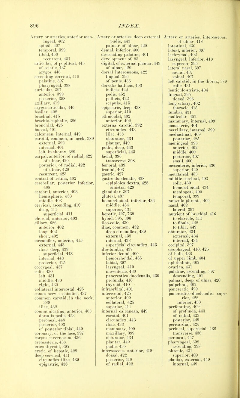 Artery or arteries, anterior inen- ■ ingeal, 402 spinal, 407 temporal, 399 tibial, 450 recurrent, 451 articular, of popliteal, -145 of sciatic, 437 azygos, 446 ascending cervical, 410 palatine, 897 pharyngeal, 398 auricular, 397 anterior, 399 posterior, 398 axillary, 412 azygos articular, 446 basilar, 408 brachial, 415 bracliio-cephalic, 386 bronchial, 425 buccal, 401 calcanean, internal, 449 carotid, common, in neck, 389 external, 392 internal, 401 left, in thorax, 389 carpal, anterior, of radial, 422 of ulnar, 420 posterior, of radial, 422 of ulnar, 420 recurrent, 423 central of retina, 402 cerebellar, posterior inferior, 408 cerebral, anterior, 403 hemisphere, 530 middle, 403 cervical, ascending, 410 deep, 411 superficial, 411 choroid, anterior, 403 ciliary, 686 anterior, 402 long, 402 short, 402 circumflex, anterior, 415 external, 443 iliac, deep, 439 superficial, 443 internal, 443 posterior, 415 coccygeal, 437 colic, 430 left, 431 middle, 430 right, 430 collateral intercostal, 425 comes nervi ischiadici, 437 common carotid, in the neck, 389 iliac, 432 communicating, anterior, 403 dorsal is pedis, 453 peroneal, 448 posterior, 403 of posterior tibial, 449 coronary, of the face, 397 corpus cavernosum, 436 cremasteric, 438 crico-thyroid, 395 cystic, of hepatic, 428 deep cervical, 411 circumflex iliac, 439 epigastric, 438 Artery or arteries, deep exteriial pudic, 443 palmar, of ulnar, 420 dental, inferior, 400 descending palatine, 401 development of, 95 digital, of external plantar, 449 of ulnar, 420 dorsal interosseous, 422 lingual, 396 of penis, 436 dorsalis hallucis, 453 indicis, 422 pedis, 452 pollicis, 422 scapuliie, 415 epigastric, deep, 438 superior, 410 ethmoidal, 402 anterior, 402 external carotid, 392 circumflex, 443 iliac, 438 obturator, 434 plantar, 449 pudic, deep, 443 superficial, 443 facial, 396 transverse, 398 femoral, 439 frontal, 403 gastric, 427 gastro duodenalis, 428 -epiploica dextra, 428 sinistra, 429 glandular, 397 gluteal, 437 hemorrhoidal, inferior, 436 middle, 434 superior, 431 hepatic, 427, 739 hyoid, 395, 396 ileo-colic, 430 iliac, common, 432 deep circumflex, 439 external, 438 internal, 433 superficial circumflex, 443 ilio-lumbar, 437 inferior dental, 400 hemorrhoidal, 436 labial, 397 laryngeal, 410 mesenteric, 430 pancreatico duodenalis, 430 profunda, 416 thyroid, 410 infraorbital, 401 intercostal, 425 anterior, 409 collateral, 425 superior, 411 internal calcanean, 449 carotid, 401 circumflex, 443 iliac, 433 mammary, 409 maxillar}', 399 obturator, 434 plantar, 449 pudic, 435 interosseous, anterior, 418 dorsal, 422 posterior, 418 of radial, 422 Artery or arteries, interosseous, of ulnar, 418 intestinal, 430 labial, inferior, 397 lachrymal, 402 laryngeal, inferior, 410 superior, 395 lateral nasal, 397 sacral, 437 spinal, 407 left carotid, in the thorax, 389 colic, 431 lenticulo-striate, 404 lingual, 395 dorsal, 396 long ciliary, 402 thoracic, 415 lumbar, 431 malleolar, 452 mammary, internal, 409 masseteric, 401 maxillary, internal, 399 mediastinal, 409 posterior, 425 meningeal, 398 anterior, 402 middle, 400 posterior, 407 small, 400 mesenteric, inferior, 430 su])erior, 429 metatarsal, 453 middle cerebral, 403 colic, 430 hemorrhoidal, 434 meningeal, 400 temporal, 399 musculo-phrenic, 409 nasal, 402 lateral, 397 nutrient of brachial, 416 to clavicle, 411 to fibula. 448 to tibia, 449 obturator, 434 external, 434 internal, 434 occipital, 397 oesophageal, 410, 425 of bulb, 436 of upper limb, 404 ophthalmic, 402 ovarian, 431 palatine, ascending, 397 descending, 401 palmar, deep, of ulnar, 420 palpebral, 402 pancreatic, 429 pancreatico-duodenalis, supe- rior, 428 inferior, 430 perforating, 409 of profunda, 443 of radial, 423 posterior, 449 pericardial, 425 perineal, superficial, 436 transverse, 436 peroneal, 447 pharyngeal, 398 ascending, 398 phrenic, 431 superior, 409 plantar, external, 449 internal, 449