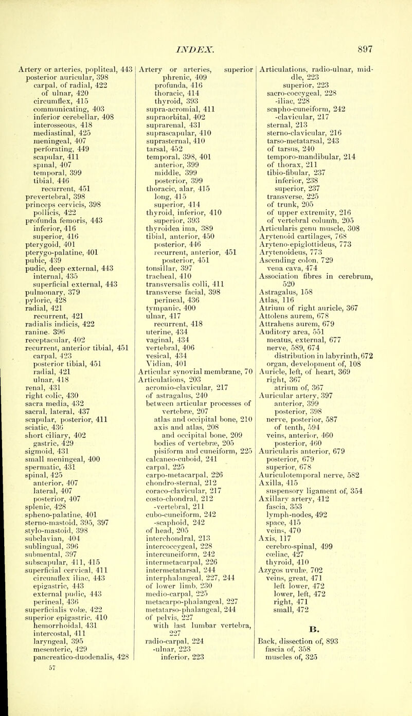 Artery or arteries, popliteal, 443 posterior auricular, 398 carpal, of radial, 422 of ulnar, 420 circumflex, 415 communicating, 403 inferior cerebellar, 408 interosseous, 418 mediastinal, 425 meningeal, 407 perforating, 449 scapular, 411 spinal, 407 temporal, 399 tibial. 446 recurrent, 451 prevertebral, 398 princeps cervicis, 398 pollicis, 422 profunda femoris, 443 inferior, 416 superior, 416 pterygoid, 401 pterygo-palatine, 401 pubic, 4:^9 pudic, deep external, 443 internal, 435 superficial external, 443 pulmonary, 379 pyloric, 428 radial, 421 recurrent, 421 radialis indicis, 422 ranine. 396 receptaeular, 402 recurrent, anterior tibial, 451 carpal, 423 posterior tibial, 451 radial, 421 ulnar, 418 renal, 431 right colic, 430 sacra media, 432 sacral, lateral, 437 scapular, posterior, 411 sciatic, 436 short ciliary, 402 gastric, 429 sigmoid, 431 small meningeal, 400 spertiiafic, 431 s[iinal, 425 anterior, 407 lateral, 407 posterior, 407 splenic, 428 spheno-palatine, 401 sterno-uiastoid, 395, 397 stylo-mastoid, 398 subclavian, 404 sublingual, 396 submental, 397 subscapular, 411, 415 superficial cervical, 411 circumflex iliac, 443 epigastric, 443 external pudic, 443 perineal, 436 superficialis volfe, 422 superior epigastric, 410 hemorrhoidal, 431 intercostal, 411 laryngeal, 395 mesenteric, 429 pancreatico-duodenalis, 428 57 Artery or arteries, superior phrenic, 409 profunda, 416 thoracic, 414 thyroid, 393 supra-acromial, 411 supraorbital, 402 suprarenal, 431 8U[)rascapidar, 410 suprasternal, 410 tarsal, 452 temporal, 398, 401 anterior, 399 middle. 399 posterior, 399 thoracic, alar, 415 long, 415 superior, 414 thyroid, inferior, 410 superior, 393 thyroidea ima, 389 tibial, anterior, 450 posterior, 446 recurrent, anterior, 451 posterior, 451 tonsillar, 397 tracheal, 410 transversalis colli, 411 transverse facial, 398 perineal, 436 tympanic, 400 ulnar, 417 recurrent, 418 uterine, 434 vaginal, 434 vertebral, 406 vesical, 434 Vidian, 401 Articular synovial membrane, 70 Articulations, 203 acromio-clavicular, 217 of astragalus, 240 between articular processes of vertebne, 207 atlas and occipital bone, 210 axis and atlas, 208 and occipital bone, 209 bodies of vertebrae, 205 pisiform and cuneiform, 225 calcaneo-cuboid, 241 carpal, 225 carpo-metacarpal, 226 chondro-sternal, 212 coraco-clavieular, 217 costo-chondral, 212 -vertebral, 211 cubo-cuneiform, 242 -scaphoid, 242 of head, 205 interehondral, 213 intercoccygeal, 228 intercuneiform, 242 intermetacarpal, 226 intermetatarsal, 244 interphalnngeal, 227, 244 of lower limb, 230 medio-carpal, 225 metacarpo-phaiangeal, 227 metatarso-pha 1 angeal, 244 of pelvis, 227 with last lumbar vertebra, 227 radio-carpal, 224 -ulnar, 223 inferior, 223 Articulations, radio-ulnar, mid- dle, 223 superior, 223 sacro-coccygeal. 228 -iliac, 228 scapho-cuneiform, 242 -clavicular, 217 sternal, 213 sterno-clavicular, 216 tarso-metatarsal, 243 of tarsus, 240 temporo-mandibular, 214 of thorax, 211 tibio-fibular, 237 inferior, 238 superior, 237 transverse, 225 of trunk, 205 of upper extremity, 216 of vertebral cohnnli, 205 Artieularis genu muscle, 308 Arytenoid cartilages, 768 Aryteno-epiglottideus, 773 Arytenoideus, 773 Ascending colon, 729 vena cava, 474 Association fibres in cerebrum, 520 Astragalus, 158 Atlas, 116 Atrium of right auricle, 367 Attolens aurem, 678 Attrahens aurem, 679 Auditory area, 551 meatus, external, 677 nerve, 589, 674 distribution in labyrinth, 672 organ, development of, 108 Auricle, left, of heart, 369 right, 367 atrium of, 367 Auricular artery, 397 anterior, 399 posterior, 398 nerve, posterior, 587 of tenth, 594 veins, anterior, 460 posterior, 4()0 Auricularis anterior, 679 posterior, 679 superior, 678 Auriculotemporal nerve, 582 Axilla, 415 suspensory ligament of, 354 Axillary artery, 412 fascia, 353 lymph-nodes, 492 space, 415 veins, 470 Axis, 117 cerebro-spinal, 499 cceliac, 427 thyroid, 410 Azygos uvul.T, 702 veins, great, 471 left lower, 472 lower, left, 472 right, 471 small, 472 B. Back, dissection of, 893 fascia of, 358 muscles of, 325