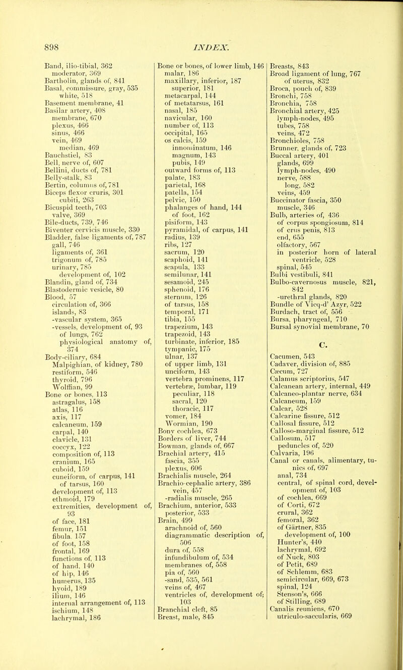 Band, ilio-tibial, 362 moderator, o69 Bartholin, glands of, 841 Basal, commissure, gray, 535 white, 518 Basement membrane, 41 Basilar artery, 408 membrane, 670 plexus, 466 sinus, 466 vein, 469 median, 469 Bauchstiel, 83 Bell, nerve of, 607 Bellini, ducts of, 781 Belly-stalk, 83 Berlin, columns of, 781 Biceps flexor cruris, 301 cubiti, 263 Bicuspid teeth, 703 valve, 369 Bile-ducts, 739, 746 Biventer cervicis nniscle, 330 Bladder, false ligaments of, 787 gall, 746 ligaments of, 361 trigonum of, 785 urinary, 785 development of, 102 Blandin, gland of, 734 Blastodermic vesicle, 80 Blood, 57 circulation of, 366 islands, 83 -vascular system, 365 -vessels, development of, 93 of lungs, 762 physiological anatomy of, 374 Body-ciliary, 684 Malpighian, of kidney, 780 restiform, 546 thyroid, 796 Wolffian, 99 Bone or bones, 113 astragalus, 158 atlas, 116 axis, 117 calcaneum, 159 carpal, 140 clavicle, 131 coccyx, 122 composition of, 113 cranium, 165 cuboid, 159 cuneiform, of carpus, 141 of tarsus, 160 development of, 113 ethmoid, 179 extremities, development of, 93 of face, 181 femur, 151 fibula, 157 of foot, 158 frontal, 169 functions of, 113 of hand, 140 of hip, 146 humerus, 135 hyoid, 189 ilium, 146 internal arrangement of, 113 ischium, 148 laclirymal, 186 Bone or bones, of lower limb, 146 malar, 186 maxillary, inferior, 187 superior, 181 metacarpal, 144 of metatarsus, 161 nasal, 185 navicular, 160 number of, 113 occipital, 165 OS calcis, 159 innoriiinatum, 146 magnum, 143 pubis, 149 outward forms of, 113 palate, 183 parietal, 168 patella, 154 pelvic, 150 phalanges of hand, 144 of foot, 162 pisiform, 143 pyramidal, of carpus, 141 radius, 139 ribs, 127 sacrum, 120 scaphoid, 141 scapula, 133 semilunar, 141 sesamoid, 245 sphenoid, 176 sternum, 126 of tarsus, 158 temporal, 171 tibia, 155 trapezium, 143 trapezoid, 143 turbinate, inferior, 185 tympanic, 175 ulnar, 137 of upper limb, 131 unciform, 143 vertebra prominens, 117 vertebrae, lumbar, 119 peculiar, 118 sacral, 120 thoracic, 117 vomer, 184 Wormian, 190 Bony cochlea, 673 Borders of liver, 744 Bowman, glands of, 667 Brachial artery, 415 fascia, 355 plexus, 606 Brachialis nmscle, 264 Brachio cephalic artery, 386 vein, 457 -radialis muscle, 265 Brachium, anterior, 533 posterior, 533 Brain, 499 arachnoid of, 560 diagrammatic description of, 506 dura of, 558 infundibulum of, 534 membranes of, 558 pia of, 560 -sand, 535, 561 veins of, 467 ventricles of, development of; 103 Branchial cleft, 85 Breast, male, 845 Breasts, 843 Broad ligament of lung, 767 of uterus, 832 Broca, pouch of, 839 Bronchi, 758 Bronchia, 758 Bronchial artery, 425 lymph-nodes, 495 tubes, 758 veins, 472 Bronchioles, 758 Brunner, glands of, 723 Buccal artery, 401 glands, 699 lymph-nodes, 490 nerve, 588 long, 582 veins, 459 Buccinator fascia, 350 muscle, 346 Bulb, arteries of, 436 of corpus spongiosum, 814 of crus penis, 813 end, 655 olfactory, 567 in posterior horn of lateral ventricle, 528 spinal, 545 Bulbi vestibuli, 841 Bulbo-cavernosus muscle, 821, 842 -urethral glands, 820 Bundle of Viccj-d' Azyr, 522 Burdach, tract of, 556 Bursa, pharyngeal, 710 Bursal synovial membrane, 70 C. Cacumen, 543 Cadaver, division of, 885 Cfficum, 727 Calamus scriptorius, 547 Calcanean artery, internal, 449 Calcaneo-plantar nerve, 634 Calcaneum, 159 Calcar, 528 Calcarine fissure, 512 Callosal fissure, 512 Calloso-marginal fissure, 512 Callosum, 517 peduncles of, 520 Calvaria, 196 Canal or canals, alimentary, tu- nics of, 697 anal, 734 central, of spinal cord, devel- opment of, 103 of cochlea, 669 of Corti, 672 crural, 362 femoral, 362 of Giirtner, 835 development of, 100 Hunter's, 440 lachrvmal, 692 of Niick, 803 of Petit, 689 of Schlemm, 683 semicircular, 669, 673 spinal, 124 Stenson's, 666 of Stilling, 689 Canalis reuniens, 670 utriculo-saccularis, 669