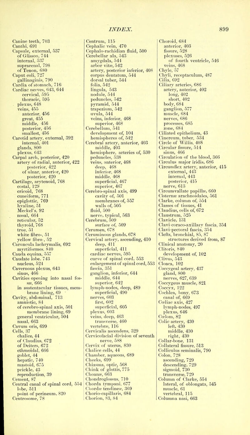 Canine teeth, 703 Canthi, 691 Capsule, external, 537 of Glisson, 744 internal, 537 suprarenal, 798 of Tenon, 680 Caput coli, 727 gallinaginis, 790 Cardia of stomach, 716 Cardiac nerves, 643, 644 cervical, 595 thoracic, 595 plexus, 648 veins, 455 anterior, 456 great, 455 middle, 456 posterior, 456 smallest, 456 Carotid artery, external, 392 internal, 401 glands, 800 plexus, 643 Carpal arch, posterior, 420 artery of radial, anterior, 422 posterior, 422 of ulnar, anterior, 420 posterior, 420 Cartilage, arytenoid, 768 costal, 129 cricoid, 768 cuneiform, 771 epiglottic, 769 hvaline, 51 Meckel's, 92 nasal, 664 reticular, 52 thyroid, 768 true, 51 white fibro-, 51 yellow fibro , 52 Caruneuhi lachrymalis, 692 myrtiformes, 810 Cauda equina, 557 Caudate lobe. 743 nucleus, 524 Cavernous plexus, 643 sinus, 466 Cavities opening into nasal fos- S£e, 666 in sustentacnlar tissues, mem- brane lining, 69 Cavity, abdominal, 713 amniotic, 84 of cerebro-spinal axis, 501 memlirane lining, 69 general ventricular, 504 nasal. 663 Cavum oris, 699 Cells, 37 chalice, 44 of Claudius, 672 of Deiters, 672 ethmoidal, 666 goblet, 44 hepatic, 740 mastoid, 675 prickle, 43 reproduction, 39 Cement, 87 Central canal of spinal cord, 554 lobe, 511 point of perineum, 820 Centrosome, 78 Centrum, 115 Cephalic vein, 470 Cephalo-rachidian fluid, 500 Cerebellar ala, 543 amygdala, 544 arbor vitae, 542 artery, posterior inferior, 408 corpus dentatum, 544 dorsal tuber, 544 folia, 542 lingnla, 543 nodule, 544 peduncles, 542 pyramid, 544 trapezium, 542 uvula, 544 veins, inferior, 468 superior, 468 Cerebellum, 541 development of, 104 hemispheres of, 542 Cerebral artery, anterior, 403 middle, 403 hemisphere, arteries of, 530 peduncles, 538 veins, anterior, 468 deep, 468 inferior, 468 middle, 468 superficial, 467 superior, 467 Cerebro-spinal axis, 499 cavity of, 501 membranes of, 557 walls of, 505 fluid, 500 nerve, typical, 563 Cerebrum, 509 surface of, 509 Cerumen, 678 Ceruminous glands, 678 Cervical artery, ascending, 410 deep, 411 superficial, 411 cardiac nerves, 595 curve of spinal cord, 553 enlargement of spinal cord, 553 fascia, 351 ganglion, inferior, 644 middle, 644 superior, 642 lymph-nodes, deep, 489 superficial, 490 nerves, 603 first, 602 superficial, 605 plexus, 603 veins, deep, 463 transverse, 460 vertebne, 116 Cervicalis ascendens, 329 Cervicofacial division of seventh nerve, 588 Cervix of uterus, 830 Chalice cells, 44 Chamber, aqueous, 689 Cheeks, 699 Chiasina, optic, 568 Chink of glottis, 775 Clioante, 663 Chondroglossus, 710 Chorda tympani, 677 Chorda? tendinene, 369 Chorio-capillaris, 684 Chorion, S3, 84 Choroid, 684 anterior, 403 fissure, 528 plexuses, 526 of fourth ventricle, 546 veins, 468 Chyle, 57 Chyli, receptaculum, 487 Cilia, 692 Ciliary arteries, 686 artery, anterior, 402 long, 402 short, 402 body, 684 ganglion, 577 muscle, 684 nerves, 686 processes, 685 zone, 684 Ciliated epitlielium, 43 Cinereum, tuber, 534 Circle of Willis, 408 Circular fissure, 514 sinus, 466 Circulation of the blood, 366 C'irculus major iridis, 686 Circuniflex artery, anterior, 415 external, 443 internal, 443 posterior, 415 nerve, 613 Circumvallate papillfe, 660 Cisternfe arachnoidales, 561 Clarke, column of, 554 Classes of tissues, 41 Claudius, cells of, 672 Claustrum, 525 Clavicle, 131 Clavi coraco-axillary fascia, 354 Clavi-pectoral fascia, 354 Clefts, branchial, 85, 87 structures derived from, 87 Clinical anatomy, 20 Clitoris, 840 development of, 102 Clivns, 543 Cloaca, 102 C'oecvgeal artery, 437 gland, 800 nerves, 627, 639 Coccvgeus muscle, 821 Coccyx, 122 Cochlea, bony, 673 canal of, 669 Coeliac axis, 427 lymph-nodes, 497 plexus, 646 Cwloni, 82 Colic arterv, 430 left, 430 middle, 430 right, 430 Collar-bone, 131 Collateral fissure, 513 Colliculus seminalis, 790 Colon, 728 ascending, 729 descending, 729 sigmoid, 730 transverse, 729 Column of Clarke, 554 lateral, of oblongata, 545 muscle, 61 vertebral, 115 Columna nasi, 663