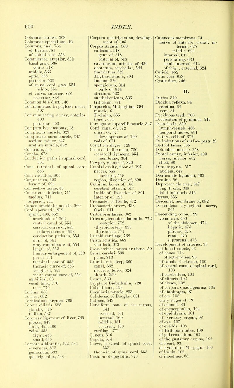 Colunina? carnea^, 3f)8 Columnar epithelium, 42 Columns, anal, 734 of Berlin, 781 of spinal cord, 553 Commissure, anterior, 522 basal gray, 535 white, 518 middle, 533 optic, 568 posterior, 535 of spinal cord, gray, 554 white, 554 of vulva, anterior, 838 posterior, 838 Common bile duct, 746 Conimunieans hypoglossi nerve, 597 Communicating arterv, anterior, 403 posterior, 403 Comparative anatomy, 18 Complexus muscle, 329 Compressor naris muscle, 347 narium minor, 347 urethra? muscle, 822 Conariuin, 535 Concha, 678 Conduction paths in spinal cord, 554 Cone, terminal, of spinal cord, 553 Coni vasculosi, 806 Conjunctiva, 693 fornix of, 694 Connective tissue, 46 Constrictor, inferior, 711 medius, 711 superior, 711 Coraco-bracliialis muscle, 260 Cord, spermatic, 812 spinal, 499, 552 arachnoid of 562 central canal of, 554 cervical curve of, 553 enlargement of, 553 conduction paths in, 554 dura of, 561 grav commissure of, 554 length of, 553 lumbar enlargement of, 553 pia of, 561 terminal cone of, 553 thoracic curve of, 553 weight of, 553 white commissure of, 554 umbilical, 83 vocal, false, 770 true, 770 Corium, 653 Cornea, 682 Corniculum laryngis, 769 Corona ciliaris, 685 glaudis, 815 radiata, 537 Coronary ligament of liver, 745 plexus, 649 sinus, 455, 466 veins, 455 right, 456 small, 456 Corpora albicantia, 522, 534 cavernosa, 813 geniculata, 533 quadrigemina, 538 Corpora quadrigemina, develop- ment of. 105 Corpus Arantii, 368 callosum, 518 genu of, 518 rostrum of, 518 cavernosum, arteries of, 436 dentatuin, cerebellar, 544 fimbriatum, 521 Highmorianum, 804 luteum, 826 spongiofum, 814 bulb of, 814 striatum, 523 subthalamicum, 536 triticeum, 771 Corpuscles, Malpighian, 794 muscle, 61 Pacinian, 655 touch, 654 Corrugator supercilii muscle, 347 Corti, canal of. 672 organ of, 671 development of, 109 rods of, 671 Costal cartilages, 129 Costo-colic ligament, 750 -coracoid ligament, 354 membrane, 354 Cowper, glands of, 820 Cranial cavity, floor of, 197 nerves, 565 nuclei of, 569 region, dissection of, 890 Craniiun, bones of, 165 cerebral lobes in, 517 inside of, dissection of, 891 interior of, 196 Cremaster of Henle, 812 Cremasteric artery, 438 fascia, 811 Cribriform fascia, 362 Crico-arytenoideus lateralis, 772 posterior, 772 thyroid artery, 395 -thyroideus, 771 Cricoid cartilage, 768 Crista acustica, 669 vestibnli, 673 Cross-striped muscular tissue, 59 Crura cerebri, 538 penis, 813 Crural arch, deep, 360 canal, 362 nerve, anterior, 624 sheath, 359 Crusta, 539 Crypts of Lieberkiihn, 720 Cuboid bone, 159 CucuUaris muscle, 253 Cul-de-sac of Douglas, 831 Culmen, 543 Cuneiform bone of the carpus, 141 external, 161 internal, 160 middle, 161 of tarsus, 160 cartilage, 771 Cuneus, 516 Cupola, 674 Curve, cervical, of spinal cord, 553 thoracic, of spinal cord, 553 Cushion of epiglottis, 775 Cutaneous membrane, 74 nerve of anterior crural, in- ternal, 625 middle, 624 internal, 612 ■ perforating, 630 small internal, 612 of thigh, external, 624 Cuticle, 652 Cutis vera, 653 Cystic duct, 746 D. Dartos, 810 Decidua reflexa, 84 serotina, 84 vera, 84 Deciduous teeth, 703 Decussation of pyramids, 545 Deep fascia, 350 lymph-vessels, 486 temporal nerve, 581 Deiters, cells of, 672 Delimitations of surface parts, 21 Deltoid fascia, 355 Deltoideus muscle, 258 Dental artery, inferior, 400 nerve, inferior, 582 shelf, 86 Dentate gyrus, 517 nucleus, 547 Denticulate ligament, 562 Dentine, 56 Depressor aloe nasi, 347 anguli oris, 346 labii inferioiis, 346 Derma, 653 Descemet, membrane of, 682 Descendens hvpoglossi nerve, 597 Descending colon, 729 vena cava, 456 of the abdomen, 474 hepatic, 475 phrenic, 475 renal, 475 suprarenal, 475 Development of arteries, 95 of blood-vessels, 93 of bones, 113 of extremities, 93 of canals of Gartner, 100 of central canal of spinal cord, 103 of cerebellum, 104 of clitoris, 102 of cloaca, 102 of corpora quadrigemina, 105 of diaphragm, 97 of ear, 108 early stages of, 79 of enamel, 86 of epencephalon, 104 of epididymis, 101 of excretory organs, 98 of eye, 107 of eyelids, 108 of Fallopian tubes, 100 of gubernaculum, 102 of the gustatory organs, 106 of heart, 93 of hydatid of Morgagni, 100 of insula, 106 of intestines, 88