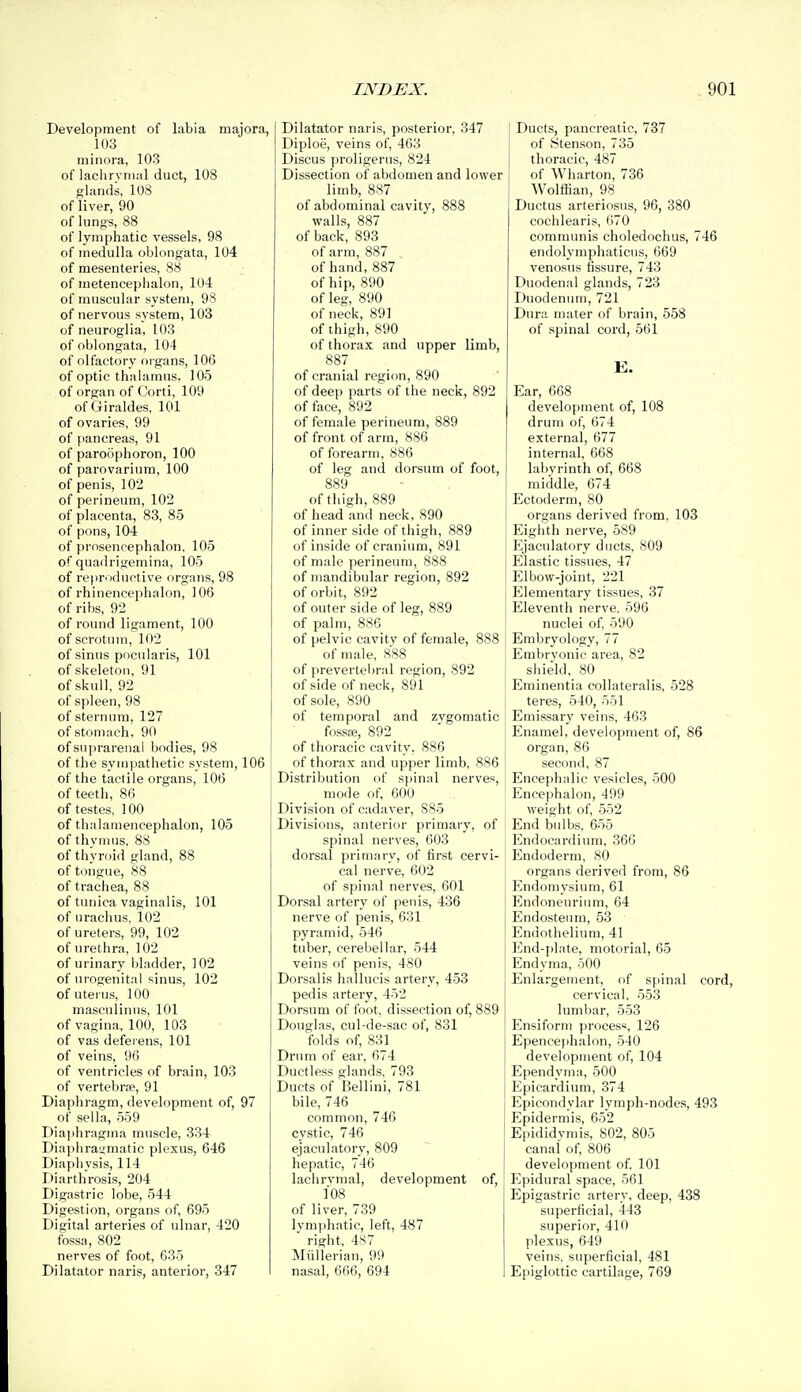 Development of labia majora, 103 minora, 103 of lachrymal duct, 108 glands, 108 of liver, 90 of lungs, 88 of lymphatic vessels, 98 of medulla oblongata, 104 of mesenteries, 88 of metencephalon, 104 of muscular system, 98 of nervous system, 103 of neuroglia, 103 of oblongata, 104 of olfactory organs, 106 of optic thalamus, 105 of organ of Corti, 109 of Giraldes, 101 of ovaries, 99 of pancreas, 91 of paroophoron, 100 of parovarium, 100 of penis, 102 of perineum, 102 of placenta, 83, 85 of pons, 104 of prosencephalon, 105 of quadrigemina, 105 of repr'iductive organs, 98 of rhinencephalon, 106 of ribs, 92 of round ligament, 100 of scrotum, 102 of sinus pocularis, 101 of skeleton, 91 of skull, 92 of spleen, 98 of sternum, 127 of stomach, 90 of suprarenal Ijodies, 98 of the sym])athetic system, 106 of the tactile organs, 106 of teetli, 86 of testes, 100 of thalameneephalon, 105 of thynms, 88 of thyroid gland, 88 of tongue, 88 of trachea, 88 of tunica vaginalis, 101 of urachus, 102 of ureters, 99, 102 of urethra, 102 of urinary bladder, 102 of urogenital sinus, 102 of uterus, 100 masculinus, 101 of vagina, 100, 103 of vas defei ens, 101 of veins, 96 of ventricles of brain, 103 of vertebrae, 91 Diaphragm, development of, 97 of sella, 559 Diaphragma muscle, 334 Diaphragmatic plexus, 646 Diaphysis, 114 I>iarthrosis, 204 Digastric lobe, 544 Digestion, organs of, 695 Digital arteries of ulnar, 420 fossa, 802 nerves of foot, 635 Dilatator naris, anterior, 347 Dilatator naris, posterior, 347 Diploe, veins of, 463 Discus proligeriis, 824 Dissection of abdomen and lower limb, 887 of abdominal cavity, 888 walls, 887 of back, 893 of arm, 887 of hand, 887 of hip, 890 of leg, 890 of neck, 891 of thigh, 890 of thorax and upper limb, 887 of cranial region, 890 of deep parts of the neck, 892 of face, 892 of female perineum, 889 of front of arm, 886 of forearm, 886 of leg and dorsum of foot, 889 of tiiigh, 889 of head and neck, 890 of inner side of tiiigh, 889 of inside of cranium, 891 of male perineum, 888 of mandibular region, 892 of orbit, 892 of outer side of leg, 889 of palm, 886 of pelvic cavitv of female, 888 of male, 888 of prevertebral region, 892 of side of neck, 891 of sole, 890 of temporal and zygomatic fossa?, 892 of thoracic cavity. 886 of thorax and upper limb, 886 Distribution of spinal nerves, mode of, 600 Division of cadaver, 885 Divisions, anterior primary, of spinal nerves, 603 dorsal primary, of first cervi- cal nerve, 602 of spinal nerves, 601 Dorsal artery of penis, 436 nerve of penis, 631 pyramid, 546 tuber, cerebellar, 544 veins of penis, 480 Dorsalis hallucis artery, 453 pedis artery, 452 Dorsum of foot, dissection of, 889 Douglas, cul-de-sac of, 831 folds of, 831 Drum of ear, 674 Ductless glands, 793 Ducts of Bellini, 781 bile, 746 common, 746 cystic, 746 ejaculatory, 809 hepatic, 746 lachrymal, development of, 108 of liver, 739 lymphatic, left, 487 right, 4S7 Miillerian, 99 nasal, 666, 694 Ducts, pancreatic, 737 of (Stenson, 735 thoracic, 487 of Wharton, 736 Wolffian, 98 Ductus arteriosus, 96, 380 cochlearis, 670 communis choledochus, 746 endolymphaticus, 669 venosus fissure, 743 Duodenal glands, 723 Duodenum, 721 Dura mater of brain, 558 of spinal cord, 561 Ear, 668 development of, 108 drum of, 674 external, 677 internal, 668 labyrinth of, 668 middle, 674 Ectoderm, 80 organs derived from, 103 Eighth nerve, 589 Ejacnlatory ducts, 809 Elastic tissues, 47 Elbow-joint, 221 Elementary tissues, 37 Eleventh nerve, 596 nuclei of, 590 Embryology, 77 Emi)rvonic area, 82 shield, 80 Eminentia collateralis, 528 teres, 540, 551 Emissary veins, 463 Enamel, development of, 86 organ, 86 second, 87 Encephalic vesicles, 500 fjnce|>halon, 499 weight of, 552 End bidbs, 655 Endocardium, 366 Endoderm, 80 organs derived from, 86 Endomysium, 61 Endoneurinm, 64 Endosteum, 53 Endothelium, 41 End-plate, motorial, 65 Endyma, 500 Enlargement, of spinal cord, cervical, 553 lumbar, 553 Ensiform process, 126 Epencephalon, 540 development of, 104 Ependyma, 500 Epicardium, 374 Epicondylar lymph-nodes, 493 Epidermis, 652 Epididymis, 802, 805 canal of, 806 development of, 101 Epidural space, 561 Epigastric artery, deep, 438 superficial, 443 superior, 410 plexus, 649 veins, superficial, 481 Epiglottic cartilage, 769