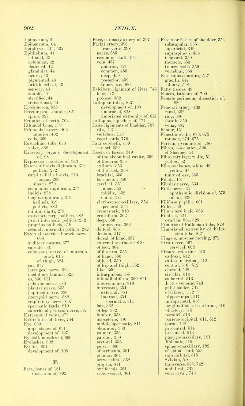 Epimysium, 61 Epineurium, 64 Epiphyses, 114, 535 Epithelium, 41 ciliated, 43 columnar, 42 flattened, 42 glandular, 44 neuro-, 43 pigmented, 43 prickle cell of, 48 sensory, 43 simple, 44 stratified, 44 transitional, 44 Epoophoron, 835 Erector penis muscle, 821 spinas, 327 Eruption of teeth, 703 Ethmoid bone, 179 Ethmoidal artery, 402 anterior, 402 cells, 666 Eustachian tube, 676 valve, 368 Excretory organs, development of, 98 Expression, nuiscles of, 343 Extensor brevis digitorum, 319 pollicis, 282 carpi radialis brevis, 270 longus, 269 ulnaris, 270 communis digitorum, 277 indicis, 278 longus digitorum, 319 hallucis, 319 pollicis, 282 minimi digiti, 278 ossis metacarpi pollicis, 282 primi internodii pollicis, 282 proprius hallucis, 319 secundi internodii pollicis, 282 External anterior thoracic nerve, 608 auditory meatus, 677 capsule, 537 cutaneous nerve of musculo- spiral, 615 of thigh, 624 ear, 677 laryngeal nerVe, 594 medullarv lamina, 525 OS, 830, 831 palatine nerve, 580 plantar nerve, 635 popliteal nerve, 636 pterygoid nerve, 582 respiratory nerve, 607 spermatic fascia, 810 superficial petrosal nerve, 587 Extraspinal veins, 472 Extremities of liver, 744 Eye, 680 appendages of, 691 development of, 107 Eyeball, muscles of, 690 Evelashes, 692 Eyelids, 691 development of, 108 F. Face, bones of, 181 dissection of, 892 Face, coronary artery of, 397 Facial artery, 396 transverse, 398 nerve, 585 region of skull, 194 vein, 457 anterior, 457 common, 458 deep, 459 posterior, 459 transverse, 460 Falciform ligament of liver, 745 lobe, 513 process, 362 Fallopian tubes, 827 development of, 100 timbrije of, 828 fimbriated extremity of, 827 Fallopius, aqueduct of, 174 False ligaments of bladder, 787 ribs, 127 vertebrw, 115 vocal cords. 770 Falx cerebelli, 559 cerebri, 559 Fascia or fascia, 349 of the abdominal cavity, 359 of the arm, 355 axillary, 353 of the back, 358 brachial, 355 buccinator, 350 cervical, 351 inner, 352 ^ middle, 352 outer, 351 clavi-coraco-axillary, 354 -pectoral, 354 cremasteric, 810 cribriform, 362 deep, 350 transverse, 363 deltoid, 355 dentata, 517 dorsal, of hand, 357 external spermatic, 810 of foot, 364 of forearm, 355 of hand, 356 of head, 350 of hip and thigh, 362 iliac, 360 infraspinous, 355 infundibuliform, 360, 811 intercolumnar, 810 intercostal, 354 external, 354 internal, 354 spermatic, 811 lata, 362 of leg, 362 lumbar, 358 masseteric, 350 middle spermatic, 811 obturator, 360 palmar, 356 parotid, 350 pectoral, 353 pelvic, 360 of perineum, 361 plantar, 364 prevertebral, 352 propria, 811 pyriformis, 361 recto-vesical, 361 Fascia or fascife, of shoulder, 354 subscapular, 355 superficial, 349 supraspinous, 355 temporal, 350 thoracic, 353 transversalis, 359 vertebral, 358 Fasciculus cuneatus, 547 gracilis, 547 solitary, 548 Fatty tissues, 49 Fauces, isthmus of, 700 Female perineum, dissection of, 889 Femoral artery, 439 canal, 362 ring, 360 sheath, 359 veins, 482 Femur, 151 Fenestra ovalis, 673, 675 rotunda, 674, 675 Ferrein, pyramids of, 780 Fibres, association, 520 of Sharpey, 54 Fibro-cartilage, white, 51 yellow, 52 Fibrous tissues, white, 46 yellow, 47 tunic of eye, 683 Fibula, 157 Fibular nerve, 634 Fifth nerve, 574 ophthahiiic division of, 575 sacral, 039 Filiform papilla^, 661 Fillet, 550 Filum terminale, 553 Fimbria, 521 ovarian, 824, 828 Fimbrife of Fallopian tube, 828 Fimbriated extremity of Fallo- pian tube, 827 Fingers, muscles moving, 272 First nerve, 567 cervical, 602 Fissure, calcarine, 512 callosal, 512 calloso-marginal, 512 central, 510, 512 choroid, 528 circular, 514 collateral, 513 ductus venosus, 743 gall-bladder, 742 of Glaser, 172 hippocampal, 517 intraparietal, 515 longitudinal, of cerebrum, 510 olfactory, 515 parallel, 516 parieto-occipital, 511, 512 portal, 742 precentral, 514 precuneal, 513 pterygo-maxillary, 191 Eolandic, 510 spheno-maxillary, 192 of spinal cord, 553 supraorbital, 515 Sylvian, 510 transver.se, 528, 742 umbilical, 742 vena caval, 743