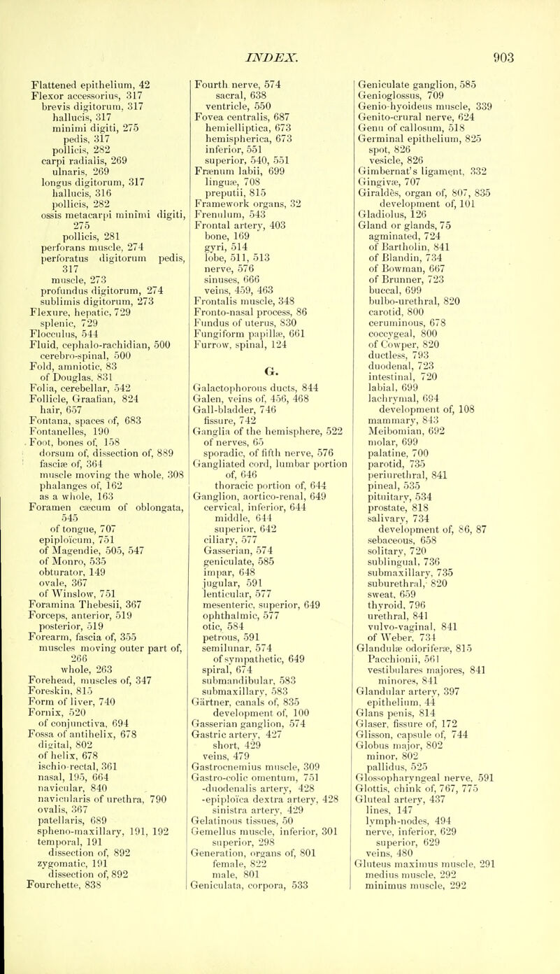 Flattened epithelium, 42 Flexor accessorius, 317 brevis digitoruin, 317 hallucis, 317 minimi digiti, 275 pedis, 317 poUicis, 282 carpi radialis, 269 ulnaris, 269 longus digitorum, 317 hallucis, 316 pollicis, 282 ossis metacarjii minimi digiti, 275 pollicis, 281 peiforans muscle, 274 peribratus digitorum pedis, 317 muscle, 273 profundus digitorum, 274 sublimis digitorum, 273 Flexure, hepatic, 729 splenic, 729 Flocculus, 544 Fluid, cephalo-rachidian, 500 cerebro-spinal, 500 Fold, amniotic, 83 of Douglas, 831 Folia, cerebellar, 542 Follicle, Graafian, 824 hair, 657 Fontana, spaces of, 683 Fontanelles, 190 . Foot, bones of, 158 dorsum of, dissection of, 889 fasciae of, 364 muscle moving the whole, 308 phalanges of, 162 as a whole, 163 Foramen caecum of oblongata, 545 of tongue, 707 epiploicum, 751 of Magendie, 505, 547 of Monro, 535 obturator, 149 ovale, 367 of Winslow, 751 Foramina Thebesii, 367 Forceps, anterior, 519 posterior, 519 Forearm, fascia of, 355 muscles moving outer part of, 266 whole, 263 Forehead, muscles of, 347 Foreskin, 815 Form of liver, 740 Fornix, 520 of conjunctiva, 694 Fossa of antihelix, 678 digital, 802 of helix, 678 ischio-rectal, 361 nasal, 195, 664 navicular, 840 navicularis of urethra, 790 ovalis, 367 patellaris, 689 spheno-maxillary, 191, 192 temporal, 191 dissection of, 892 zygomatic, 191 dissection of, 892 Fourchette, 838 I Fourth nerve, 574 sacral, 638 ventricle, 550 Fovea centralis, 687 hemielliptica, 673 hemisph erica, 673 inferior, 551 superior, 540, 551 Frsenum labii, 699 lingua', 708 preputii, 815 Framework organs, 32 Frenulimi, 543 Frontal artery, 403 bone, 169 gyri, 514 lobe, 511, 513 nerve, 576 sinuses, 666 veins, 459, 463 Frontalis muscle, 348 Fronto-nasal process, 86 Fundus of uterus, 830 Fungiform papillce, 661 Furrow, spinal, 124 G. Galactophorous ducts, 844 Galen, veins of, 456, 468 Gall-bladder, 746 fissure, 742 Ganglia of the hemisphere, 522 of nerves, 65 sporadic, of fifth nerve, 576 Gangliated cord, lumbar portion of, 646 thoracic portion of, 644 Ganglion, aortico-renal, 649 cervical, inferior, 644 middle, 644 superior, 642 ciliary, 577 Gasserian, 574 geniculate, 585 impar, 648 jugular, 591 lenticular, 577 mesenteric, superior, 649 ophthalmic, 577 otic, 584 petrous, 591 semilunar, 574 of sympathetic, 649 spiral, 674 submandibular, 583 submaxillary, 583 Gartner, canals of, 835 development of, 100 Gasserian ganglion, 574 Gastric artery, 427 short, 429 veins, 479 Gastrocnemius muscle, 309 Gastro-colic omentum, 751 -duodenalis artery, 428 -epiploi'ea dextra artery, 428 sinistra artery. 429 Gelatinous tissues, 50 Gemellus muscle, inferior, 301 superior, 298 Generation, organs of, 801 female, 822 male, 801 Geniculata, corpora, 533 Geniculate ganglion, 585 Genioglossus, 709 Genio-hyoideus muscle, 339 Genito-crural nerve, 624 Genu of callosum, 518 Germinal epithelium, 825 spot, 826 vesicle, 826 Gimbernat's ligament, 332 Gingivae, 707 Giraldes, organ of, 807, 835 development of, 101 Gladiolus, 126 Gland or glands, 75 agminated, 724 of Bartholin, 841 of Biandin, 734 of Bowman, 667 of Brunner, 723 buccal, 699 bulbo-urethral, 820 carotid, 800 ceruminous, 678 coccvgeal, 800 of Cowper, 820 ductless, 793 duodenal, 723 intestinal, 720 labial, 699 lacluymal, 694 development of, 108 mammary, 843 Meibomian, 092 molar, 699 palatine, 700 parotid, 735 periurethral, 841 pineal, 535 pituitary, 534 prostate, 818 salivary, 734 development of, 86, 87 sebaceous, 658 solitary, 720 sublingual, 736 submaxillary, 735 suburethral, 820 sweat, 659 thyroid, 796 urethral, 841 vulvo-vaginal, 841 of Weber, 734 Glandulae odoriferse, 815 Pacchionii, 561 vestibulares niajores, 841 minores, 841 Glandular artery, 397 epithelium. 44 Glans penis, 814 Glaser. fissure of, 172 Glisson, capsule of, 744 Globus major, 802 minor, 802 pallidus, 525 Glossopharyngeal nerve, 591 Glottis, chink of, 767, 775 Gluteal artery, 437 lines, 147 lymph-nodes, 494 nerve, inferior, 629 superior, 629 veins, 480 Gluteus maximus muscle. 291 medius muscle, 292 minimus muscle, 292