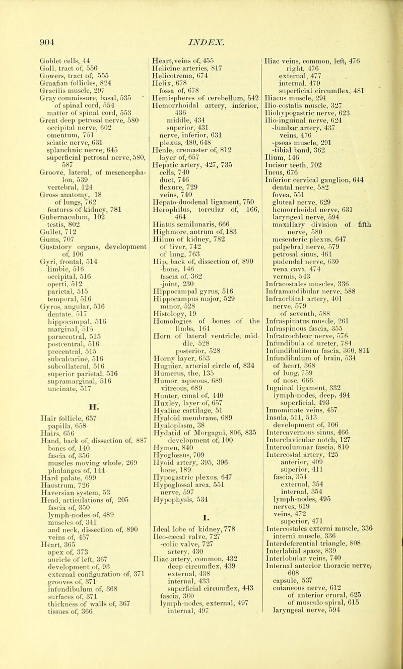 Goblet cells, 44 Goll, tract of, 556 Gowers, tract of, 555 Graafian follicles, 824 Gracilis muscle, 297 Gray commissure, basal, 535 of spinal cord, 554 matter of spinal cord, 553 Great deep petrosal nerve, 580 occipital nerve, 602 omentum, 751 sciatic nerve, 631 splanchnic nerve, 645 superficial petrosal nerve, 580, 587 Groove, lateral, of mesencepha- lon, 539 vertebral, 124 Gross anatomy, 18 of lungs, 762 features of kidney, 781 Gubernaculum, 102 testis, 802 Gullet, 712 Gums, 707 Gustatory organs, development of, 106 Gyri, frontal, 514 limbic, 516 occipital, 516 operti, 512 parietal, 515 temporal, 516 Gyrus, angular, 516 dentate, 517 hippocampal, 516 marginal, 515 paracentral, 515 postcentral, 516 precentral, 515 snbcalcarine, 516 subcollateral, 516 superior parietal, 516 supramarginal, 516 uncinate, 517 H. Hair follicle, 657 papilla, 658 Hairs, 656 Hand, back of, dissection of, 887 bones of, 140 fascia of, 356 muscles moving whole, 269 phalanges of, 144 Hard palate, 699 Haustrum, 726 Haversian system, 53 Head, articulations of, 205 fascia of, 350 lymph-nodes of, 489 muscles of, 341 and neck, dissection of, 890 veins of, 457 Heart, 365 apex of, 373 auricle of left, 367 development of, 93 external configuration of, 371 grooves of, 371 infundibulum of, 368 surfaces of, 371 thickness of walls of, 367 tissues of, 366 Heart, veins of, 455 Helicine arteries, 817 Helicotrema, 674 Helix, 678 fossa of, 678 Hemispheres of cerebellum, 542 Hemorrhoidal artery, inferior, 436 middle, 434 superior, 431 nerve, inferior, 631 plexus, 480, 648 Ilenle, cremaster of, 812 layer of, 657 Hepatic arterv, 427, 735 cells, 740 duct, 746 flexure, 729 veins, 740 Hepato-duodenal ligament, 750 Herophilus, torcular of, 166, 464 Hiatus semilunaris, 666 High more, antrum of, 183 Hilum of kidney, 782 of liver, 742 of lung, 763 Hip, back of, dissection of, 890 -bone, 146 fascia of, 362 -joint, 230 Hippocampal gyrus, 516 Hippocampus major, 529 minor, 528 Histology, 19 Homologies of bones of the limbs, 164 Horn of lateral ventricle, mid- dle, 528 posterior, 528 Horny layer, 653 Huguier, arterial circle of, 834 Humerus, the, 135 Humor, aqueous, 689 vitreous, 689 Hunter, canal of, 440 Huxley, layer of, 657 Hyaline cartilage, 51 Hyaloid membrane, 689 Hyaloplasm, 38 Hydatid of Morgagni, 806, 835 development of, 100 Hymen, 840 Hyoglossus, 709 Hyoid artery, 395, 396 bone, 189 Hypogastric plexus. 647 Hypoglossal area, 551 nerve, 597 Hypophysis, 534 I. Ideal lobe of kidney, 778 Ileo-csecal valve, 727 -colic valve, 727 artery, 430 Iliac artery, common, 432 deep circumflex, 439 external, 438 internal, 433 superficial circumflex, 443 fascia, 360 lymph-nodes, external, 497 internal, 497 Iliac veins, common, left, 476 right, 476 external, 477 internal, 479 superficial circumflex, 481 Iliacus muscle, 291 Ilio-costalis muscle, 327 Iliohypogastric nerve, 623 llio-inguinal nerve, 624 -lumbar artery, 437 veins, 476 -psoas muscle, 291 -tibial band, 362 Ilium, 146 Incisor teeth, 702 Incus, 676 Inferior cervical ganglion, 644 dental nerve, 582 fovea, 551 gluteal nerve, 629 hemorrlioidal nerve, 631 larj'ngeal nerve, 594 maxillary division of fifth nerve, 580 mesenteric plexus, 647 palpebral nerve, 579 petrosal sinus, 461 pudendal nerve, 630 vena cava, 474 vermis, 548 Infracostales muscles, 336 Inframandibular nerve, 588 Infraorbital artery, 401 nerve, 579 of seventh, 588 Infraspinatus muscle, 261 Infraspinous fascia, 355 Infratrochlear nerve, 576 Infnndibula of ureter, 784 Infundibuliform fascia, 360, 811 Infundibulum of brain, 534 of heart, 368 of lung, 759 of nose, 666 Inguinal ligament, 332 lymph-nodes, deep, 494 superficial, 493 Innominate veins, 457 Insula, 511, 513 development of, 106 Intercavernous sinus, 466 Interclavicular notch, 127 Intercoluniuar fascia, 810 Intercostal artery, 425 anterior, 409 superior, 411 fascia, 354 external, 354 internal, 354 lymph-nodes, 495 nerves, 619 veins, 472 superior, 471 Intercostales externi muscle, 336 interni muscle, 336 Interdeferential triangle, 808 Interlabial space, 839 Interlobular veins, 740 Internal anterior thoracic nerve, 608 capsule, 537 cutaneous nerve, 612 of anterior crural, 625 of musculo-spiial, 615 laryngeal nerve, 594