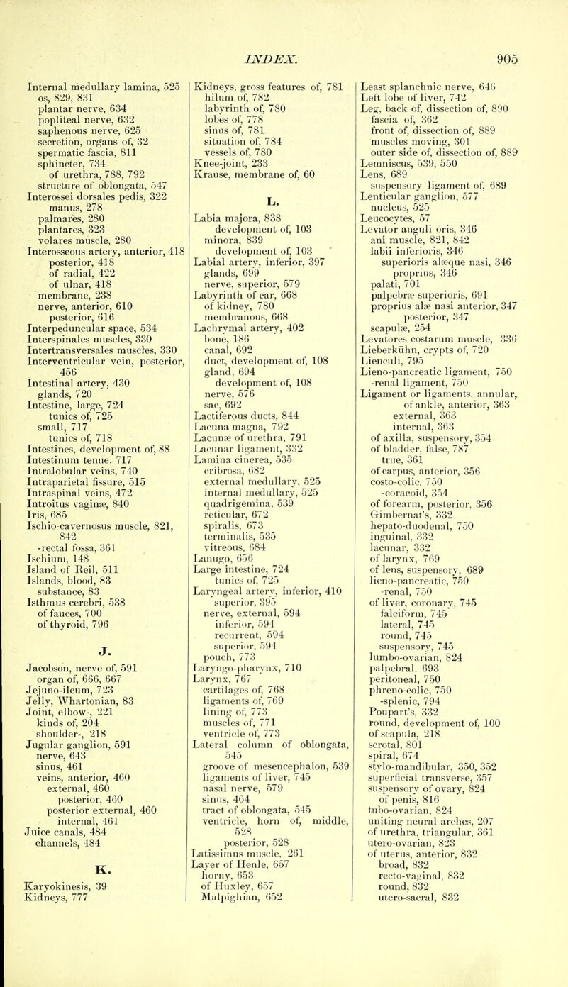 Internal medullary lamina, 525 OS, 829, 831 plantar nerve, 634 popliteal nerve, 632 saphenous nerve, 625 secretion, organs of, 32 spermatic fascia, 811 sphincter, 734 of urethra, 788, 792 structure of oblongata, 547 Interossei dorsales pedis, 322 raanus, 278 palmaries, 280 plantares, 323 volares muscle, 280 Interosseous artei'V, anterior, 418 posterior, 418 of radial, 422 of ulnar, 418 membrane, 238 nerve, anterior, 610 posterior, 616 Interpeduncular space, 534 Interspinales muscles, 330 Intertransversales muscles, 330 Interventricular vein, posterior, 456 Intestinal artery, 430 glands, 720 Intestine, large, 724 tunics of, 725 small, 717 tunics of, 718 Intestines, development of, 88 Intestinum tenue, 717 Intralobular veins, 740 Intraparietal fissure, 515 Intraspinal veins, 472 Introitus vagin», 840 Iris, 685 Ischio-cavernosus muscle, 821, 842 -rectal fossa, 361 Ischium, 148 Island of Reil, 511 Islands, blood, 83 substance, 83 Isthmus cerebri, 538 of fauces, 700 of thyroid, 796 J. Jacobson, nerve of, 591 organ of, 666, 667 Jejuno-ileum, 723 Jelly, VVhartonian, 83 Joint, elbow-, 221 kinds of, 204 shoulder-, 218 Jugular ganglion, 591 nerve, 643 sinus, 461 veins, anterior, 460 external, 400 posterior, 460 posterior external, 460 internal, 461 Juice canals, 484 channels, 484 K. Karyokinesis, 39 Kidneys, 777 Kidneys, gross features of, 781 hilum of, 782 labyrinth of, 780 lobes of, 778 sinus of, 781 situation of, 784 vessels of, 780 Knee-joint, 233 Krause, membrane of, 60 L. Labia majora, 838 development of, 103 minora, 839 development of, 103 Labial artery, inferior, 397 glands, 699 nerve, superior, 579 Labyrinth of ear, 668 of kidney, 780 membranous, 668 Lachrymal artery, 402 bone, 186 canal, 692 duct, development of, 108 gland, 694 development of, 108 nerve, 576 sac, 692 Lactiferous ducts, 844 Lacuna magna, 792 Lacunse of urethra, 791 Lacunar ligament, 332 Lamina cinerea, 535 cribrosa, 682 external medullary, 525 internal medullary, 525 quadrigemina, 539 reticular, 672 spiralis, 673 terminalis, 535 vitreous, 684 Lanugo, 656 Large intestine, 724 tunics of, 725 Laryngeal artery, inferior, 410 superior, 395 nerve, external, 594 inferior, 594 recurrent, 594 superior, 594 pouch, 773 Laryngo-pharynx, 710 Larynx, 767 cartilages of, 768 ligaments of, 769 lining of, 773 muscles of, 771 ventricle of, 773 Lateral column of oblongata, 545 groove of mesencephalon, 539 ligaments of liver, 745 nasal nerve, 579 sinus, 464 tract of oblongata, 545 ventricle, horn of, middle, 528 posterior, 528 Latissimus muscle, 261 Layer of Henle, 657 horny, 653 of Huxley, 657 Malpighian, 652 Least splanchnic nerve, 646 Left lobe of liver, 742 Leg, back of, dissection of, 890 fascia of, 362 front of, dissection of, 889 muscles moving, 301 outer side of, dissection of, 889 Lenmiscus, 539, 550 Lens, 689 suspensory ligament of, 689 Lenticular ganglion, 577 nucleus, 525 Leucocytes, 57 Levator anguli oris, 346 ani muscle, 821, 842 labii inferioris, 346 superioris al»que nasi, 346 proprius, 346 palati, 701 palpebne superioris, 691 proprius alap nasi anterior, 347 posterior, 347 scapulae, 254 Levatores costarum muscle, 335 Lieberkiihn, cry[)ts of, 720 Lienculi, 795 Lieno-pancreatic ligament, 750 -renal ligament, 750 Ligament or ligaments, aimular, of ankle, anterior, 363 external, 363 internal, 363 of axilla, suspensory, 354 of bladder, false, 787 true, 361 of carpus, anterior, 356 costo-colic, 750 -coracoid, 354 of forearm, posterior, 356 Gimbernat's, 332 hepato-duodenal, 750 inguinal, 332 lacunar, 332 of larynx, 769 of lens, suspensory, 689 lieno-pancreatic, 750 -renal, 750 of liver, cfironary, 745 falciform, 745 lateral, 745 round, 745 suspensory, 745 lumbo-ovarian, 824 palpebral. 693 peritoneal, 750 phreno-colic, 750 -splenic, 794 Poupart's, 332 round, development of, 100 of scapula, 218 scrotal, 801 spiral, 674 stylo-mandibular, 350, 352 superficial transverse, 357 suspensory of ovary, 824 of penis, 816 tubo-ovarian, 824 uniting neural arches, 207 of urethra, triangular, 361 ntero-ovarian, 823 of uterus, anterior, 832 broad, 832 recto-vaginal, 832 round, 832 utero-sacral, 832