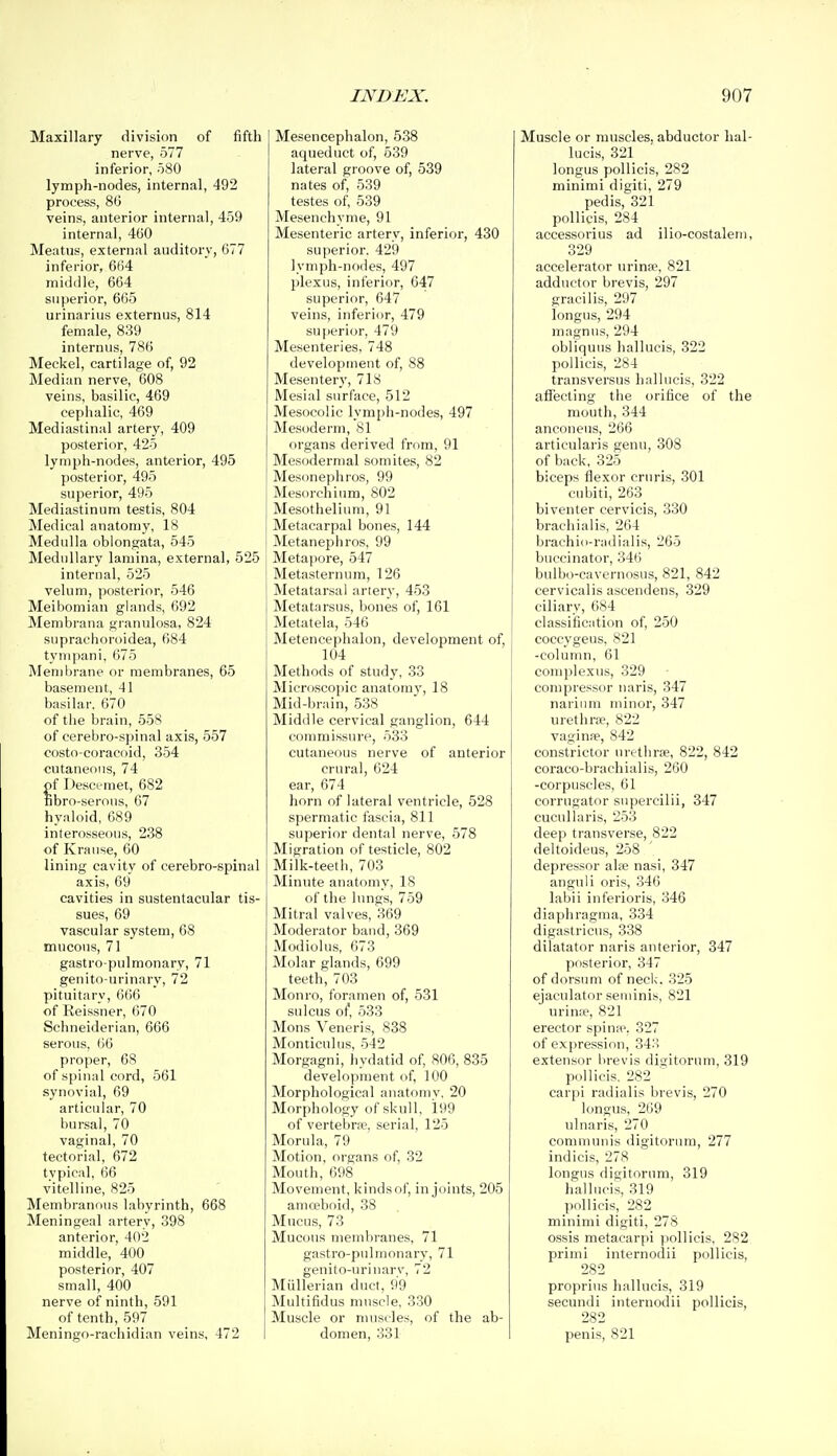 Maxillary division of fifth nerve, 577 inferior, 580 lymph-nodes, internal, 492 process, 80 veins, anterior internal, 459 internal, 460 Meatus, external auditory, 677 inferior, 664 middle, 664 superior, 665 urinarius externus, 814 female, 839 internus, 786 Meckel, cartilage of, 92 Median nerve, 608 veins, basilic, 469 cephalic, 469 Mediastinal artery, 409 posterior, 425 lymph-nodes, anterior, 495 posterior, 495 superior, 495 Mediastinum testis, 804 Medical anatomy, 18 Medulla oblongata, 545 Medullary lamina, external, 525 internal, 525 velum, posterior, 546 Meibomian glands, 692 Membrana granulosa, 824 suprachoroidea, 684 tynipani, 675 Membrane or membranes, 65 basement, 41 basilar. 670 of the brain, 558 of cerebro-spinal axis, 557 costo-coracoid, 354 cutaneous, 74 of Descemet, 682 nbro-serous, 67 hyaloid, 689 interosseous, 238 of Krause, 60 lining cavity of cerebro-spinal axis, 69 cavities in sustentacular tis- sues, 69 vascular system, 68 mucous, 71 gastro pulmonary, 71 genito-urinary, 72 pituitary, 666 of Reissner, 670 Schneiderian, 666 serous, 66 projier, 68 of spinal cord, 561 synovial, 69 articular, 70 bursal, 70 vaginal, 70 tectorial, 672 typical, 66 vitelline, 825 Membranous labyrinth, 668 Meningeal artery, 398 anterior, 402 middle, 400 posterior, 407 small, 400 nerve of ninth, 591 of tenth, 597 Meningo-rachidian veins, 472 Mesencephalon, 538 aqueduct of, 539 lateral groove of, 539 nates of, 539 testes of, 539 Mesenchyme, 91 Mesenteric artery, inferior, 430 superior. 429 lymph-nodes, 497 plexus, inferior, 647 superior, 647 veins, inferior, 479 sujjerior, 479 Mesenteries, 748 development of, 88 Mesentery, 718 Mesial surface, 512 Mesocolie lymph-nodes, 497 Mesoderm, 81 organs derived from, 91 Mesodermal somites, 82 Mesonephros, 99 Mesorchinm, 802 Mesothelium, 91 Metacarpal bones, 144 Metanephros, 99 Metapore, 547 Metasternum, 126 Metatarsal artery, 453 Metatarsus, bones of, 161 Metatela, 546 Metenceplialon, development of, 104 Methods of study, 33 Microscopic anatomy, 18 Mid-brain, 538 Middle cervical ganglion, 644 commissure, 533 cutaneous nerve of anterior crural, 624 ear, 674 horn of lateral ventricle, 528 spermatic fascia, 811 superior dental nerve, 578 Migration of testicle, 802 Milk-teeth, 703 Minute anatomy, 18 of the lungs, 759 Mitral valves, 369 Moderator band, 369 Modiolus, 673 Molar glands, 699 teeth, 703 Monro, foramen of, 531 sulcus of, 533 Mons Veneris, 838 Monticulus, 542 Morgagni, hydatid of, 806, 835 development of, 100 Morphological anatomy, 20 Morphology of skull, 199 of vertebrae, serial, 125 Morula, 79 Motion, organs of, 32 Mouth, 698 Movement, kinds of, in joints, 205 amceboid, 38 Mucus, 73 Mucous metnbranes, 71 gastro-pulmonary, 71 genito-urinary, 72 Mullerian duct, 99 Multifidus muscle, 330 Muscle or must'les, of the ab- domen, 331 Muscle or muscles, abductor hal- lucis, 321 longus pollicis, 282 minimi digiti, 279 pedis, 321 pollicis, 284 accessorius ad ilio-costaleni, 329 accelerator urina>, 821 adductor brevis, 297 gracilis, 297 longus, 294 magnus, 294 obliquus hallucis, 322 pollicis, 284 transversus hallucis, 322 afiecting the orifice of the mouth, 344 anconeus, 266 articularis genu, 308 of back, 325 biceps flexor cruris, 301 cubiti, 263 biventer cervicis, 330 brachialis, 264 brachio-radialis, 265 buccinator, 346 bulbo-cavernosus, 821, 842 cervicalis ascendens, 329 ciliary, 684 classification of, 250 coccygeus, 821 -column, 61 complexns, 329 compressor uaris, 347 narium minor, 347 urethree, 822 vaginae, 842 constrictor urethrae, 822, 842 coraco-brachialis, 260 -corpuscles, 61 corrugator supercilii, 347 cucullaris, 253 deep transverse, 822 deltoideus, 258 depressor ahe nasi, 347 anguli oris, 346 labii inferioris, 346 diaphragma, 334 digastricus, 338 dilatator naris anterior, 347 posterior, 347 of dorsum of necl<. 325 ejaculator seiiiinis, 821 urinie, 821 erector spin;e, 327 of expression, 343 extensor brevis digitonini, 319 pollicis. 282 carpi radialis brevis, 270 longus, 269 ulnaris, 270 communis digitoriim, 277 indicis, 278 longus digitorimi, 319 hallucis, 319 l)ollicis, 282 minimi digiti, 278 o.ssis metacarpi pollicis. 282 primi internodii pollicis, 282 proprius hallucis, 319 secundi internodii pollicis, 282 penis, 821