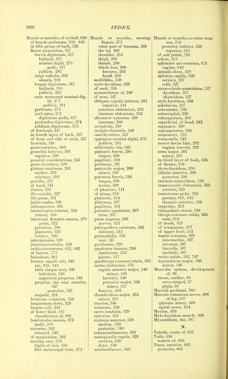 Muscle or muscles, of ej'eball, 690 of fenuile perineum, 820, 842 in fiftli group of back, 329 flexor accessor! us, 317 brevis digitorum, 317 hallucis, 317 minimi digiti. 275 pedis, 317 pollicis, 282 carpi radlalis, 269 ulnaris, 2G9 longus digitorum, 317 hallucis, 316 pollicis, 282 ossis metacarpi minimi dig- iti, 275 pollicis, 281 perforans, 274 perfiiratus, 273 digitorum pedis, 317 profundus digitorum, 274 sublimis digitorum, 273 of forehead, 347 in fourth layer of back, 327 of front and side of neck, 337 frontalis, 348 gastrocnemius, 309 gemellus inferior, 301 superior, 298 general considerations, 245 genio-hyoideus, 339 gluteus maxinius, 291 medius, 292 minimus, 292 gracilis, 297 of head, 341 iliacus, 291 ilio-costalis, 327 ilio-psoas, 291 infracostales, 336 infraspinatus, 261 intercostales externi, 336 interni, 336 interossei dorsales manus, 278 pedis, 322 palmares, 280 plantares, 323 volares, 280 interspinales, 330 intertransversales, 330 ischio-cavernosus. 821, 842 of larynx, 771 latissimus, 261 levator angnli oris, 346 ani, 821, 842 labii alseque nasi, 346 inferioris, 346 superioris proprius, 346 proprius alie nasi anterior, 347 posterior, 347 scapulae, 254 levatores costarum, 336 longissimus dorsi, 329 longus colli, 341 of lower limb, 287 classification of, 288 lumbricales manus, 276 pedis, 318 masseter, 342 internal, 342 of mastication. 342 moving arm, 258 digits of foot, 316 fifth metacarpal bone, 272 Muscle or muscles, moving fingers, 272 outer part of forearm, 266 the leg 301 shoulder, 253 thigh, 289 thumb, 280 whole foot, 308 forearm, 263 hand, 269 multifidus, 330 mylo-hyoideus, 338 of neck, 336 nomenclature of, 248 of nose, 347 obliquus capitis inferior, 331 superior, 331 externus abdominis, 332 internus abdominis, 332 obturator externus. 298 internus, 299 occipitalis, 348 occipito-fiontalis, 348 omo-hyoideus, 337 opponens minimi digiti, 275 pollicis, 281 orbicularis oris, 345 palmaris brevis, 285 longus, 269 papillary, 368 pectineiis, 297 pectoralis major, 260 minor, 256 peroneus brevis, 316 longus, 316 tertius, 308 of pharynx, 711 of pinna, 678 plantaris, 314 platysma, 337 popliteus, 302 pronator quadratus, 267 teres, 267 psoas magnus, 290 parvus, 323 pterygoideus externus, 342 internus, 342 pyrarnidalis, 332 nasi, 347 pyriformis, 298 quadratus feinoris, 298 lumborum, 334 plantfe, 317 quadriceps extensor cruris, 303 rectus abdominis, 331 capitis anterior major, 340 minor, 340 lateralis, 340 posterior major, 330 minor, 331 femoi-is, 304 rhomboideus major, 255 minor, 255 risorius, 346 rotatores, 330 sacro-lumbalis, 329 sartorius, 301 scalenus anterior, 339 medius, 339 posterior, 340 semimembranosus, 301 semispinalis capitis, 329 cervicis, 330 dorsi, 330 semitendinosus, 301 Muscle or muscles, serratus mag- nus, 256 posterior inferior, 326 superior, 325 of soft palate, 701 soleus, 313 sphincter ani externus, 821 vagina>, 842 spinalis dorsi, 329 splenius capitis, 326 cervicis, 327 colli, 327 sterno-cleido-mastoidens, 337 -hyoidens, 337 -thyroideus, 337 stylo-hyoideus, 338 subclavius, 257 subcostales, 336 suboccipital, 330 subscapularis, 263 superficial, of head, 342 su|)inator, 268 supraspinatus, 260 suspensory, 723 temporalis, 342 tensor fascia? latse, 292 vaginae femoris, 292 teres major, 261 minor, 261 in third layer of back, 325 of thorax, 334 thyro-hyoideus, 338 tibialis anterior, 308 posterior, 308 trachelo-mastoideus, 329 transversal is abdominis, 333 cervicis, 329 transversus pedis, 322 perinei, 821, 842 thoracis anterior, 336 trapezius, 253 triangularis sterni, 336 triceps extensor cubiti, 265 surae, 314 of trunk, 325 of tympaniini, 677 of upper limb, 251 vastus e.Nternus, 307 intermedins, 307 internus, 307 lateralis, 307 medialis, 307 vesico-pubic, 361, 787 zygomaticus major, 346 minor, 346 Muscular system, development of, 98 tissue, cardiac, 61 cro.«s-striped, 57 plain, 58 Musculi pectinati, 368 Musculo-cutaneous nerve, 608 of leg, 637 -phrenic artery, 409 -spiral nerve, 614 Myelon, 499 Mylo-hyoideus muscle, 308 Myocardium, the, 367 IST. Naboth, ovula of, 833 Nails, 656 matrix of, 656 Nares, anterior, 663 posterior, 663
