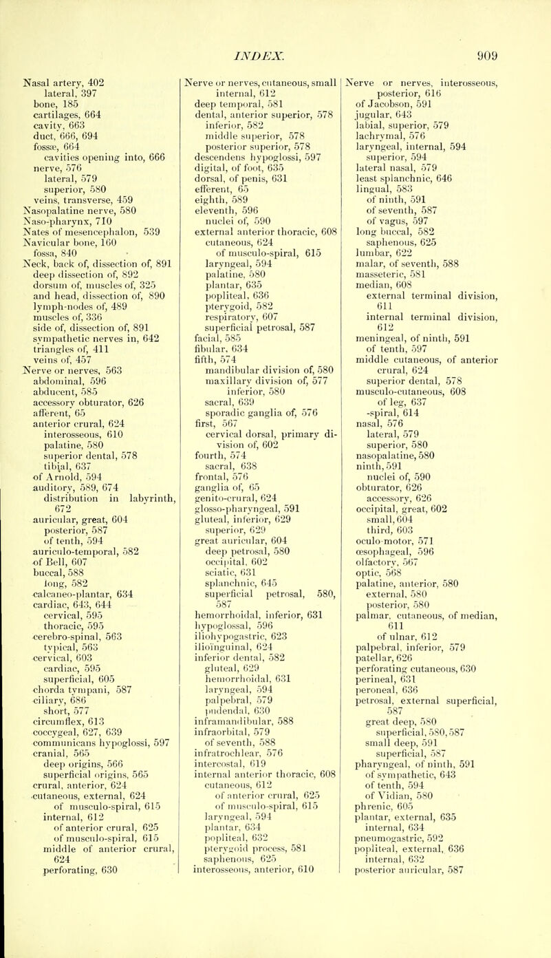 Nasal artery, 402 lateral, 397 bone, 185 cartilages, 664 cavity, 663 duct,666, 694 fossse, 664 cavities opening into, 666 nerve, 576 lateral, 579 superior, 580 veins, transverse, 459 Nasopalatine nerve, 580 Naso-pharynx, 710 Nates of mesencephalon, 539 Navicular bone, 160 fossa, 840 Neck, back of, dissection of, 891 deep dissection of, 892 dorsum of, muscles of, 325 and head, dissection of, 890 lymph-nodes of, 489 muscles of, 336 side of, dissection of, 891 sympathetic nerves in, 642 triangles of, 411 veins of, 457 Nerve or nerves, 563 abdominal, 596 abducent, 585 accessory obturator, 626 afferent, 65 anterior crural, 624 interosseous, 610 palatine, 580 superior dental, 578 tibial, 637 of Arnold, 594 auditory, 589, 674 distribution in labyrinth, 672 auricular, great, 604 posterior, 587 of tenth, 594 auriciilo-temporal, 582 of Bell, 607 buccal, 588 Jong, 582 calcaneo-plantar, 634 cardiac, 643, 644 cervical, 595 thoracic, 595 cerebro-spinal, 563 typical, 563 cervical, 603 cardiac, 595 superficial, 605 chorda tympani, 587 ciliary, 686 short, 577 circumflex, 613 coccygeal, 627, 639 communicans hypoglossi, 597 cranial, 565 deep origins, 566 superficial origins, 565 crural, anterior, 624 cutaneous, external, 624 of musculo-spiral, 615 internal, 612 of anterior crural, 625 of musculo-spiral, 615 middle of anterior crural, 624 perforating, 630 Nerve or nerves, cutaneous, small internal, 612 deep temporal, 581 dental, anterior superior, 578 inferior, 582 middle superior, 578 posterior superior, 578 descendens hypoglossi, 597 digital, of foot, 635 dorsal, of penis, 631 efferent, 65 eighth. 589 eleventh, 596 nuclei of, 590 external anterior thoracic, 608 cutaneous, 624 of musculo-spiral, 615 laryngeal, 594 palatine, 580 plantar, 635 popliteal, 636 j)terygoid, 582 respiratory, 607 superficial petrosal, 587 facial, 585 fibular, 634 fifth, 574 mandibular division of, 580 maxillary division of, 577 inferior, 580 sacral, 639 sporadic ganglia of, 576 first, 567 cervical dorsal, primary di- vision of, 602 fourth, 574 sacral, 638 frontal, 576 ganglia of, 65 genito-crural, 624 glosso-pharyngeal, 591 gluteal, inferior, 629 superior, 629 great auricular, 604 deep petrosal, 580 occipital, 602 sciatic, 631 splanchnic, 645 superficial petrosal, 580, 587 hemorrhoidal, inferior, 631 hypoglossal, 596 iliohypogastric, 623 ilioinguinal, 624 inferior dental, 582 gluteal, 629 hemorrhoidal, 631 laryngeal, 594 palpebral, 579 pudendal. 630 inframandibular, 588 infraorbital, 579 of seventh, 588 infratrochlear, 576 intercostal, 619 internal anterior thoracic, 608 cutaneous, 612 of anterior crural, 625 of musculo-spiral, 615 laryngeal, 594 plantar, 634 popliteal, 632 ptervijoid process, 581 saphenous, 625 interosseous, anterior, 610 Nerve or nerves, interosseous, posterior, 616 of Jacobson, 591 jugular, 643 labial, superior, 579 lachrymal, 576 laryngeal, internal, 594 superior, 594 lateral nasal, 579 least splanchnic, 646 lingual, 583 of ninth, 591 of seventh, 587 of vagus, 597 long buccal, 582 saphenous, 625 lumbar, 622 malar, of seventh, 588 masseteric, 581 median, 608 external terminal division, 611 internal terminal division, 612 meningeal, of ninth, 591 of tenth, 597 middle cutaneous, of anterior crural, 624 superior dental, 578 musculo-cutaneous, 608 of leg, 637 -spiral, 614 nasal, 576 lateral, 579 superior, 580 nasopalatine, 580 ninth, 591 nuclei of, 590 obturator, 626 accessory, 626 occipital, great, 602 small, 604 third, 603 oculo motor, 571 oesophageal, 596 olfactory, 567 optic, 568 palatine, anterior, 580 external, 580 posterior, 580 palmar, cutaneous, of median, 611 of ulnar, 612 palpebral, inferior, 579 patellar, 626 perforating cutaneous, 630 perineal, 631 peroneal, 636 petrosal, external superficial, 587 great deep, 580 superficial, 580,587 small deep, 591 superficial, 587 pharyngeal, of ninth, 591 of sympathetic, 643 of tenth, 594 of Vidian, 580 phrenic, 605 plantar, external, 635 internal, 634 pneumogastric, 592 po|iliteal, external, 636 internal, 632 posterior auricular, 587