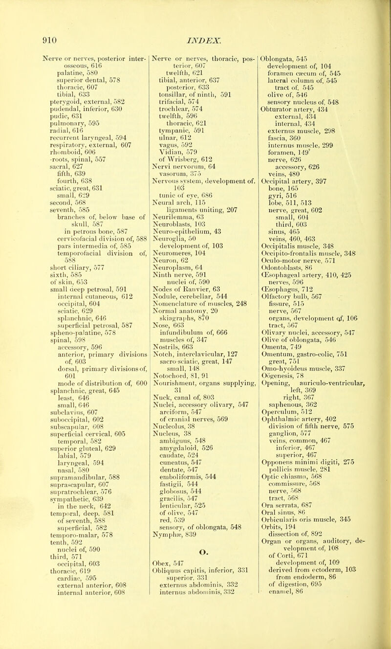 Nerve or nerves, posterior inter- osseous, 616 palatine, 580 superior dental, 578 thoracic, 607 tibial, 633 pterygoid, external, 582 pudendal, inferior, 630 pudic, 631 pulmonary, 595 radial, 616 recurrent laryngeal, 594 respiratory, external, 607 rhomboid, 606 -roots, spinal, 557 sacral, 627 fifth, 639 fourth, 638 sciatic, great, 631 small, 629 second, 568 seventh, 585 branches of, below base of skull, 587 in petrous bone, 587 cervicofacial division of, 588 pars intermedia of, 585 temporofacial division of, 588 short ciliary, 577 sixtii, 585 of skin, 653 small deep petrosal, 591 internal cutaneous, 612 occipital, 604 sciatic, 629 splanchnic, 646 superficial petrosal, 587 spheno-palatine, 578 spinal, 598 accessory, 596 anterior, primary divisions of, 603 dorsal, primary divisions of, 601 mode of distribution of, 600 splanchnic, great, 645 least, 646 small, 646 subclavius, 607 suboccipital, 602 subsca[)ular, 008 superficial cervical, 605 temporal, 582 superior gluteal, 629 labial, 579 laryngeal, 594 nasal, 580 supramandibular, 588 suprascapular, 607 supratrochlear, 576 sympathetic, 639 in the neck, 642 temporal, deep, 581 of seventh, 588 superficial, 582 temporo-malar, 578 tenth, 592 nuclei of, 590 third, 571 occipital, 603 thoracic, 619 cardiac, 595 external anterior, 608 internal anterior, 608 Nerve or nerves, thoracic, pos- terior, 607 twelfth, 621 tibial, anterior, 637 posterior, 633 tonsillar, of ninth, 591 trifacial, 574 trochlear, 574 twelfth, 596 thoracic, 621 tympanic, 591 ulnar, 612 vagus, 592 Vidian, 579 of Wrisberg, 612 Nervi nervorum, 64 vasorum, 375 Nervous svstem, development of, 103 tunic of eye, 686 Neural arch, 115 ligaments uniting, 207 Neurilemma, 63 Neuroblasts, 103 Neuro-epithelium, 43 Neuroglia, 50 development of, 103 Neuromeres, 104 Neuron, 62 Neuroplasm, 64 Ninth nerve, 591 nuclei of, 590 Nodes of Ranvier, 63 Nodule, cerebellar, 544 Nomenclature of muscles, 248 Normal anatomy, 20 skiagraphs, 870 Nose, 663 infundibulum of, 666 muscles of, 347 Nostrils, 663 Notch, interclavicular, 127 sacro-sciatic, great, 147 small, 148 Notochord, 81, 91 Nourishment, organs supplving, 31 Nuck, canal of, 803 Nuclei, accessory olivary, 547 arciform, 547 of cranial nerves, 569 Nucleolus, 38 Nucleus, 38 ambiguus, 548 amygdaloid, 626 caudate, 524 cuneatus, 547 dentate, 547 emboliformis, 544 fastigii, 544 globfisus, 544 gracilis, 547 lenticular, 525 of olive, 547 red, 539 sensory, of oblongata, 548 Nymph:e, 839 O. Obex, 547 Obliquus capitis, inferior, 331 superior. 331 externus abdominis, 332 internus nbdoiriinis, 332 Oblongata, 545 development of, 104 foramen csecum of, 545 lateral column of, 545 tract of, 545 olive of, 546 sensory nucleus of, 548 Obturator artery, 434 external, 434 internal, 434 externus muscle, 298 fascia, 360 internus muscle, 299 foramen, 149' nerve, 626 accessory, 626 veins, 480 Occipital artery, 397 bone, 165 gyri, 516 lobe, 511, 513 nerve, great, 602 small, 604 third, 603 sinus, 465 veins, 460, 463 Occipitalis muscle, 348 Occipito-frontalis muscle, 348 Oculo-motor nerve, 571 Odontoblasts, 86 Oesophageal artery, 410, 425 nerves, 596 Qisophagus, 712 Olfactory bulb, 567 fissure, 515 nerve, 567 organs, development of, 106- tract, 567 Olivary nuclei, accessory, 547 Olive of oblongata, 546 Omenta, 749 Omentum, gastro-colic, 751 great, 751 Omo-hyoideus muscle, 337 Oogenesis, 78 Opening, auriculo-ventricular, left, 369 right, 367 saphenous, 362 Operculum, 512 Ophthalmic artery, 402 division of fifth nerve, 575 ganglion, 577 veins, common, 467 inferior, 467 superior, 467 Opponens minimi digit!, 275 pollicis muscle, 281 Optic chiasmii, 568 commissure, 568 nerve, 568 tract, 568 Ora serrata, 687 Oral sinus, 86 Orbicularis oris muscle, 345 Orbits, 194 dissection of, 892 Organ or organs, auditory, de- velopment of, 108 of Corti, 671 development of, 109 derived from ectoderm, 103 from endoderm, 86 of digestion, 695 enamel, 86