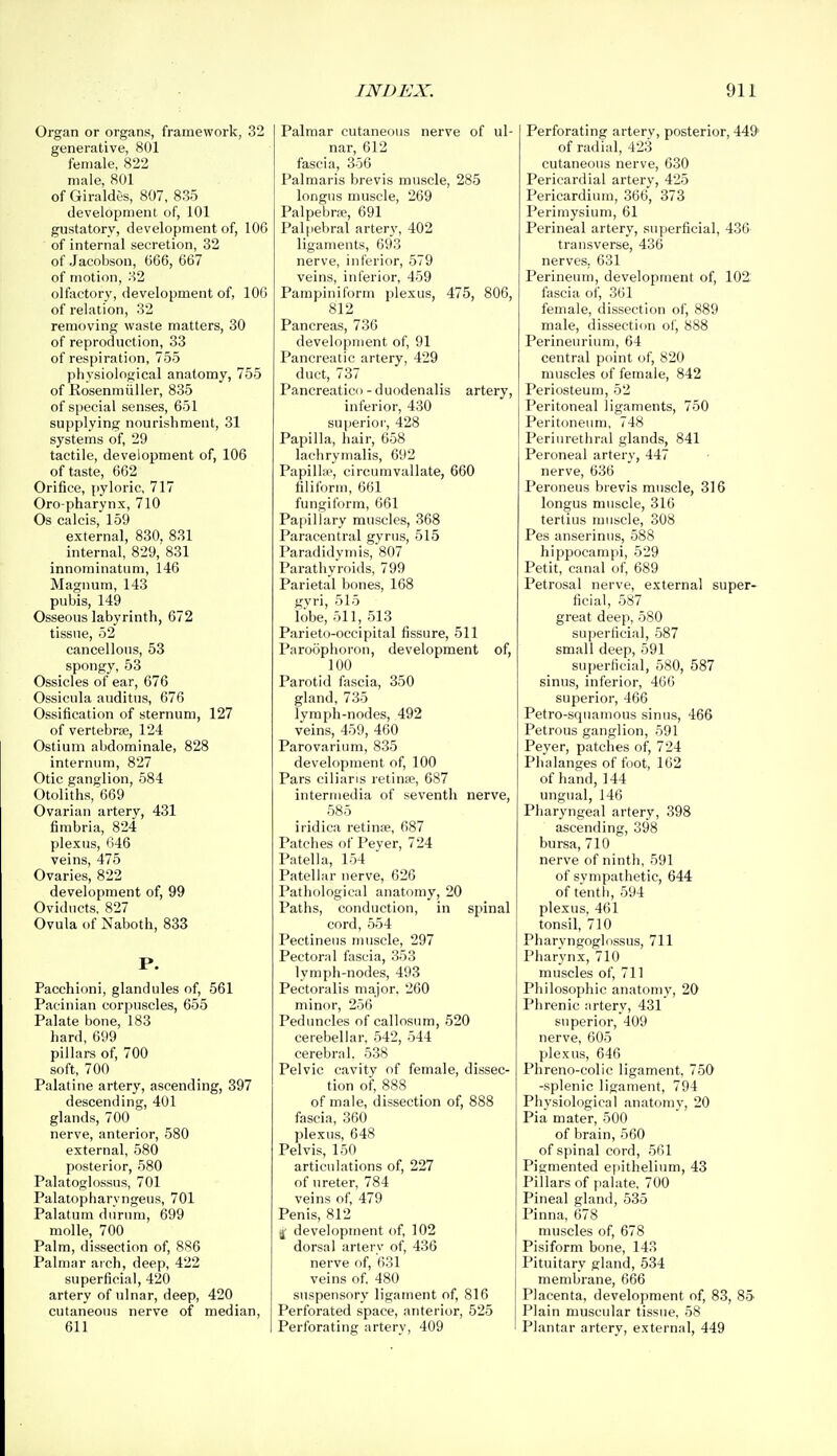 Organ or organs, framework, 32 generative, 801 female, 822 male, 801 of Giraldes, 807, 835 development of, 101 gustatory, development of, 106 of internal secretion, 32 of Jacobson, 666, 667 of motion, 32 olfactory, development of, 106 of relation, 32 removing waste matters, 30 of reproduction, 33 of respiration, 755 physiological anatomy, 755 of Rosenmiiller, 835 of special senses, 651 supplying nourishment, 31 systems of, 29 tactile, development of, 106 of taste, 662 Orifice, pyloric, 717 Oro pharynx, 710 Os calcis, 159 external, 830, 831 internal, 829, 831 innominatum, 146 Magnum, 143 pubis, 149 Osseous labyrinth, 672 tissue, 52 cancellous, 53 spongy, 53 Ossicles of ear, 676 Ossicula auditns, 676 Ossification of sternum, 127 of vertebrae, 124 Ostium abdominale, 828 internum, 827 Otic ganglion, 584 Otoliths, 669 Ovarian artery, 431 fimbria, 824 plexus, 646 veins, 475 Ovaries, 822 development of, 99 Oviducts, 827 Ovula of Naboth, 833 P. Paechioni, glandules of, 561 Pacinian corpuscles, 655 Palate bone, 183 hard, 699 pillars of, 700 soft, 700 Palatine artery, ascending, 397 descending, 401 glands, 700 nerve, anterior, 580 external, 580 posterior, 580 Palatoglossus, 701 Palatopharyngeus, 701 Palatum dnrnm, 699 molle, 700 Palm, dissection of, 886 Palmar arch, deep, 422 superficial, 420 artery of ulnar, deep, 420 cutaneous nerve of median, 611 Palmar cutaneous nerve of ul- nar, 612 fascia, 356 Palmaris brevis muscle, 285 longiis muscle, 269 Palpebrw, 691 Palpebral artery, 402 ligaments, 693 nerve, inferior, 579 veins, inferior, 459 Pampiniform plexus, 475, 806, 812 Pancreas, 736 development of, 91 Pancreatic artery, 429 duct, 737 Pancreaticc) - duodenalis artery, inferior, 430 superior, 428 Papilla, hair, 658 lachrymalis, 692 Papilhe, circumvallate, 660 filiform, 661 fungiform, 661 Papillary muscles, 368 Paracentral gyrus, 515 Paradidymis, 807 Parathyroids, 799 Parietal bones, 168 gvri, 515 lobe, oil, 513 Parieto-occipital fissure, 511 Paroophoron, development of, 100 Parotid fascia, 350 gland, 735 lymph-nodes, 492 veins, 459, 460 Parovarium, 835 development of, 100 Pars ciliaris retinse, 687 intermedia of seventh nerve, 585 iridica retinfe, 687 Patches of Peyer, 724 Patella, 154 Patellar nerve, 626 Pathological anatomy, 20 Paths, conduction, in spinal cord, 554 Pectineiis muscle, 297 Pectoral fascia, 353 lymph-nodes, 498 Pectoralis major. 260 minor, 256 Peduncles of callosum, 520 cerebellar, 542, 544 cerebral. 538 Pelvic cavity of female, dissec- tion of, 888 of male, dissection of, 888 fascia, 360 plexus, 648 Pelvis, 150 articulations of, 227 of ureter, 784 veins of, 479 Penis, 812 If development of, 102 dorsal artery of, 436 nerve of, 631 veins of 480 suspensory ligament of, 816 Perforated space, anterior, 525 Perforating artery, 409 ' Perforating artery, posterior, 44i> of radial, 423 cutaneous nerve, 630 Pericardial artery, 425 Pericardium, 366, 373 Perimysium, 61 Perineal artery, superficial, 436 transverse, 436 nerves. 631 Perineum, development of, 102 fascia of, 361 female, dissection of, 889 male, dissection of, 888 Perineurium, 64 central point of, 820 muscles of female, 842 Periosteum, 52 Peritoneal ligaments, 750 Peritoneum, 748 Periurethral glands, 841 Peroneal artery, 447 nerve, 636 Peroneus brevis muscle, 316 longus muscle, 316 tertius muscle, 308 Pes anserinus, 588 hippocampi, 529 Petit, canal of, 689 Petrosal nerve, external super- ficial, 587 great deep, 580 superficial, 587 small deep, 591 superficial, 580, 587 sinus, inferior, 466 superior, 466 Petro-sqtiatnous sinus, 466 Petrous ganglion, 591 Peyer, patches of, 724 Phalanges of foot, 162 of hand, 144 ungual, 146 Pharyngeal artery, 398 ascending, 398 bursa, 710 nerve of ninth, 591 of sympathetic, 644 of tenth, 594 plexus, 461 tonsil, 710 Pharyngoglossus, 711 Pharynx, 710 muscles of, 711 Philosophic anatomy, 20 Phrenic artery, 431 superior, 409 nerve, 605 plexus, 646 Phreno-colic ligament, 750 -splenic ligament, 794 Physiological anatomy, 20 Pia mater, 500 of brain, 560 of spinal cord, 561 Pigmented epithelium, 43 Pillars of palate, 700 Pineal gland, 535 Pinna, 678 muscles of, 678 Pisiform bone, 143 Pituitary gland, 534 membrane, 666 Placenta, development of, 83, 85 Plain muscular tissue, 58 Plantar artery, external, 449