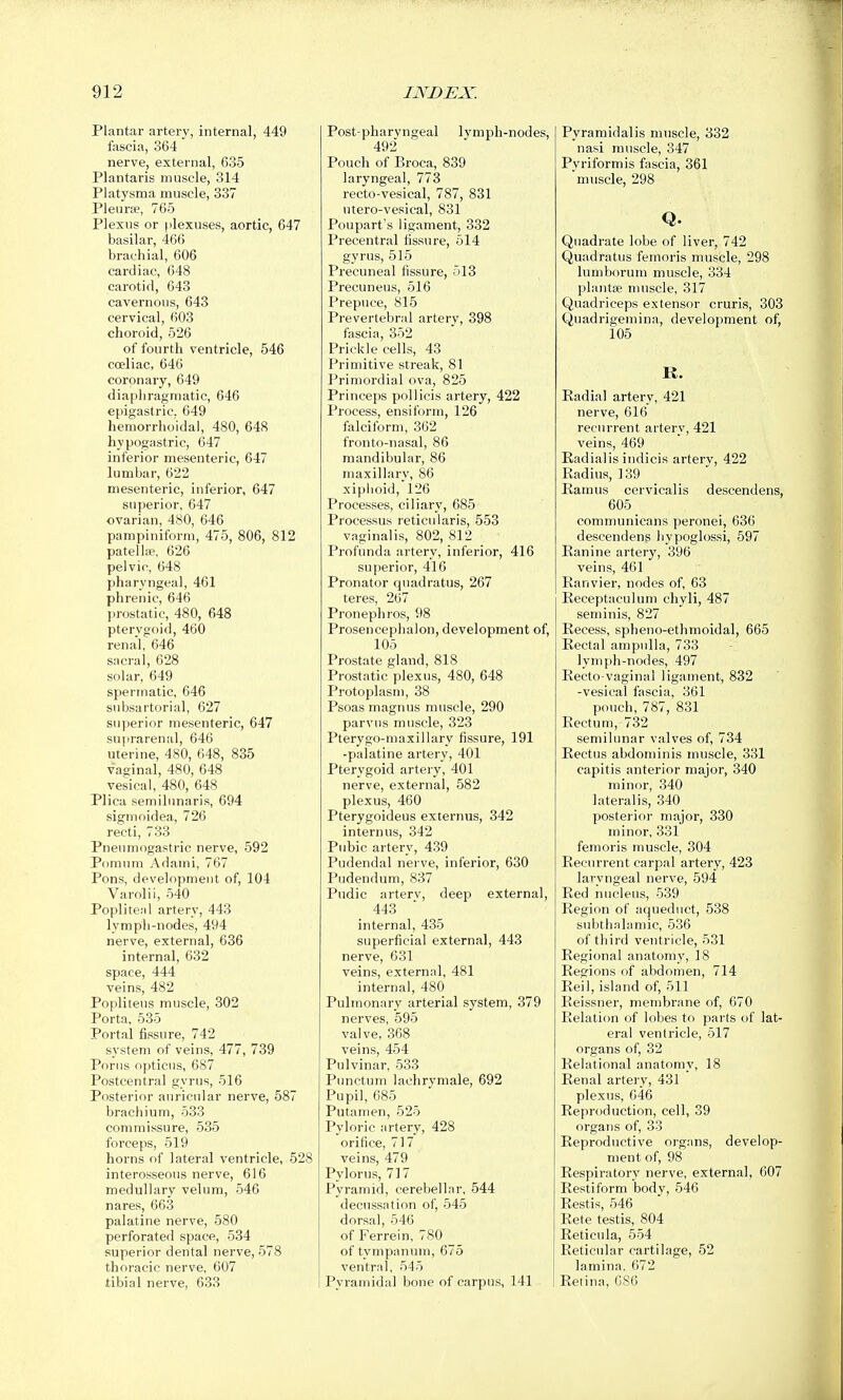 Plantar artery, internal, 449 fascia, 364 nerve, external, 635 Plantaris muscle, 314 Platysma muscle, 337 Pleurae, 765 Plexus or plexuses, aortic, 647 basilar, 466 brachial, 606 cardiac, 648 carotid, 643 cavernous, 643 cervical, 603 choroid, 526 of fourth ventricle, 546 coeliac, 646 coronary, 649 diaphragmatic, 646 epigastric, 649 hemorrhoidal, 480, 648 hypogastric, 647 inferior mesenteric, 647 lumbar, 622 mesenteric, inferior, 647 superior, 647 ovarian, 480, 646 pampiniform, 475, 806, 812 patelliP, 626 pelvic, 648 pharyngeal, 461 phrenic, 646 prostatic, 480, 648 pterygoid, 460 renal, 646 sacral, 628 solar, 649 spermatic, 646 subsartorial, 627 superior mesenteric, 647 suprarenal, 646 uterine, 480, 648, 835 vaginal, 480, 648 vesical, 480, 648 Plica semilunaris, 694 sigmoidea, 726 recti, 733 Pneumogastric nerve, 592 Pomum Adami, 767 Pons, development of, 104 Varolii, 540 Popliteal artery, 443 lymph-nodes, 494 nerve, external, 636 internal, 632 space, 444 veins, 482 Poplitens muscle, 302 Porta, 535 Portal fissure, 742 system of veins, 477, 739 Porns opticus, 687 Postcentral gyrus, 516 Posterior auricular nerve, 587 brachium, 533 commissure, 535 forceps, 519 horns of lateral ventricle, 55 interosseous nerve, 616 medullary velum, 546 nares, 663 palatine nerve, 580 perforated space, 534 superior dental nerve, 578 thoracic nerve, 607 tibial nerve, 633 Post-pharyngeal lymph-nodes, 492 Pouch of Broca, 839 laryngeal, 773 recto-vesical, 787, 831 utero-vesical, 831 Poupart's ligament, 332 Precentral fissure, 514 gyrus, 515 Precuneal fissure, 513 Precuneus, 516 Prepuce, 815 Prevertebral artery, 398 fascia, 352 Prickle cells, 43 Primitive streak, 81 Primordial ova, 825 Princeps pollicis artery, 422 Process, ensiform, 126 falciform, 362 fronto-nasal, 86 mandibular, 86 maxillary, 86 xiphoid, 126 Processes, ciliary, 685 Processus reticularis, 553 vaginalis, 802, 812 Profunda artery, inferior, 416 superior, 416 Pronator quadratus, 267 teres, 267 Pronephros, 98 Prosencephalon, development of, 105 Prostate gland, 818 Prostatic plexus, 480, 648 Protoplasm, 38 Psoas magnus muscle, 290 parvus muscle, 323 Pterygo-maxillary fissure, 191 -palatine artery, 401 Pterygoid artery, 401 nerve, external, 582 plexus, 460 Pterygoideus externus, 342 in tern us, 342 Pubic artery, 439 Pudendal nerve, inferior, 630 Pudendum, 837 Pndic arterv, deep external, 443 internal, 435 superficial external, 443 nerve, 631 veins, external, 481 internal, 480 Pulmonary arterial system, 379 nerves, 595 valve, 368 veins, 454 Pulvinar, 533 Punctum lachrymale, 692 Pupil, 685 Putamen, 525 Pyloric artery, 428 orifice, 717 veins, 479 Pylorus, 717 Pyramid, cerebellar, 544 decussation of, 545 dorsal, 546 of Ferrein, 780 of tympanum, 675 ventral, 545 Pyramidal bone of carpus, 141 Pyramidalis muscle, 332 nasi muscle, 347 Pvriformis fascia, 361 'muscle, 298 Q. Quadrate lobe of liver, 742 Quadratus femoris muscle, 298 lumborum muscle, 334 plantae muscle, 317 Quadriceps extensor cruris, 303 Quadrigemina, development of, 105 K. Radial artery, 421 nerve, 616 recurrent artery, 421 veins, 469 Radialis indicis arterv, 422 Radius, 139 Ramus cervicalis descendens, 605 communicans peronei, 636 descendens liypoglossi, 597 Ranine artery, 396 veins, 461 Ranvier, nodes of, 63 Receptaculum chyli, 487 seminis, 827 Recess, spheno-ethmoidal, 665 Rectal ampulla, 733 lymph-nodes, 497 Recto-vaginal ligament, 832 -vesical fascia, 361 pouch, 787, 831 Rectum, 732 semilunar valves of, 734 Rectus abdominis muscle, 331 capitis anterior major, 340 minor, 340 lateralis, 340 posterior major, 330 minor, 331 femoris muscle, 304 Recurrent carpal artery, 423 laryngeal nerve, 594 Red nucleus, 539 Region of aqueduct, 538 subthalamic, 536 of third ventricle, 531 Regional anatomy, 18 Regions of abdomen, 714 Reil, island of, 511 Reissner, membrane of, 670 Relation of lobes to parts of lat- eral ventricle, 517 organs of, 32 Relational anatomy, 18 Renal artery, 431 plexus, 046 Reproduction, cell, 39 organs of, 33 Reproductive organs, develop- ment of, 98 Respiratory nerve, external, 607 Restiform body, 546 Restis, 546 Rete testis, 804 Reticula, 554 Reticular cartilage, 52 lamina. 672 Retina, 086